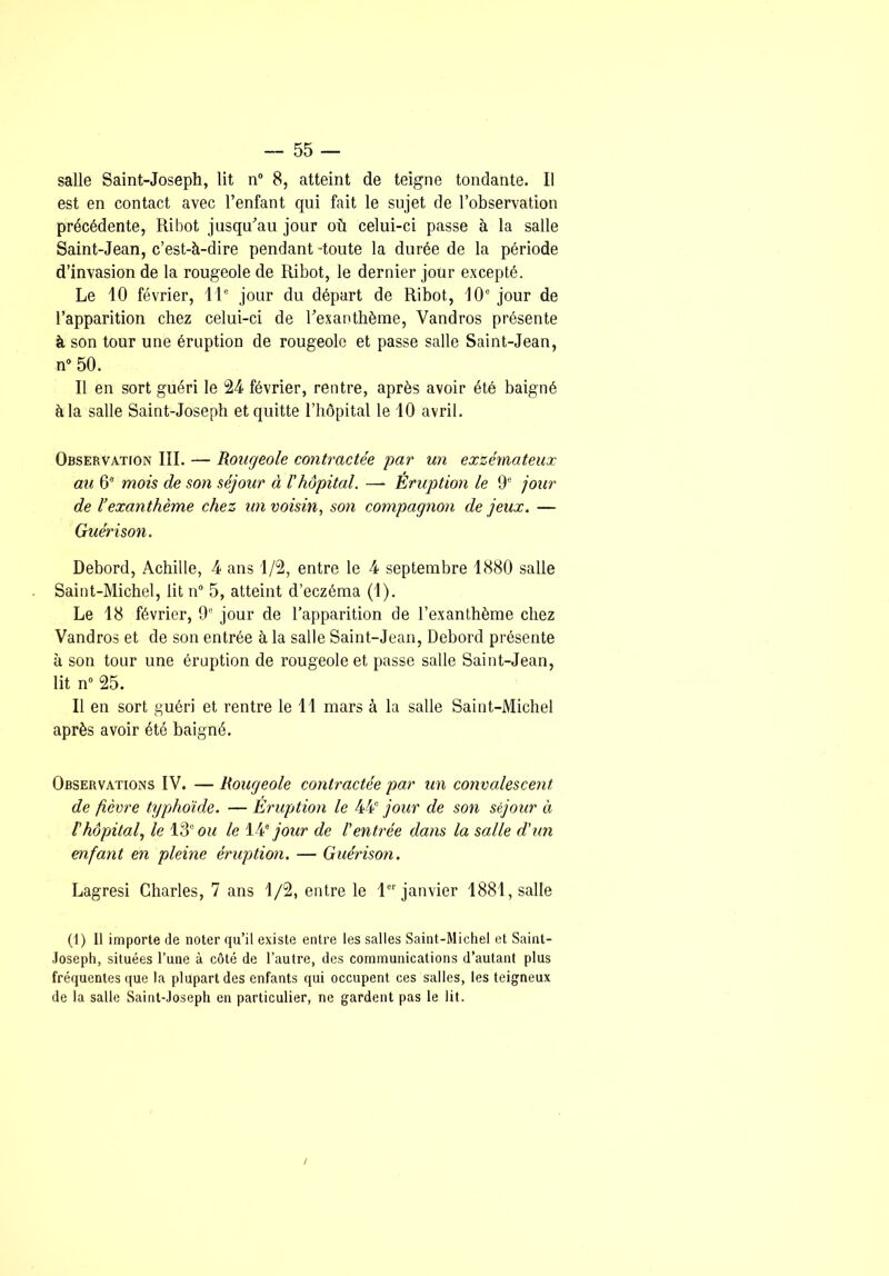 salle Saint-Joseph, lit n“ 8, atteint de teigne tondante. Il est en contact avec l’enfant qui fait le sujet de l’observation précédente, Ribot jusqu^’au jour où celui-ci passe à la salle Saint-Jean, c’est-à-dire pendant-toute la durée de la période d’invasion de la rougeole de Ribot, le dernier jour excepté. Le 10 février, il® jour du départ de Ribot, 10® jour de l’apparition chez celui-ci de l’exanthème, Vandros présente à son tour une éruption de rougeole et passe salle Saint-Jean, n“ 50. Il en sort guéri le 24 février, rentre, après avoir été baigné à la salle Saint-Joseph et quitte riiôpital le 10 avril. Observation III. — Rougeole contractée par un exzémateux au 6® mois de son séjour à l'hôpital. — Eruption le 9® jour de l’exanthème chez un voisin, son compagnon de jeux. — Guérison. Rebord, Achille, 4 ans 1/2, entre le 4 septembre 1880 salle Saint-Michel, lit n® 5, atteint d’eczéma (1). Le 18 février, 9' jour de l’apparition de l’exanthème chez Vandros et de son entrée à la salle Saint-Jean, Rebord présente à son tour une éruption de rougeole et passe salle Saint-Jean, lit n° 25. Il en sort guéri et rentre le 11 mars à la salle Saint-Michel après avoir été baigné. Observations IV. — Rougeole contractée par un convalescent de fièvre typhoïde. — Eruption le 44® jour de son séjour à l'hôpital, le 13® om le jour de l'entrée dans la salle d'un enfant en pleine éruption. — Guérison. Lagresi Charles, 7 ans 1/2, entre le l®® janvier 1881, salle (1) Il importe de noter qu’il existe entre les salles Saint-Michel et Saint- Joseph, situées l’une à côté de l’autre, des communications d’autant plus fréquentes que la plupart des enfants qui occupent ces salles, les teigneux de la salle Saint-Joseph en particulier, ne gardent pas le lit. /