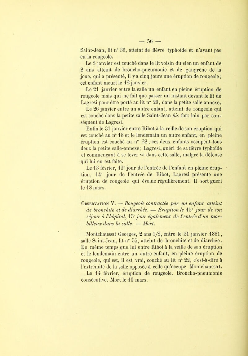 Saint-Jean, lit n° 36, atteint de fièvre typhoïde et n’ayant pas eu la rougeole. Le 3 janvier est couché dans le lit voisin du sien un enfant de 2 ans atteint de broncho-pneumonie et de gangrène de la joue, qui a présenté, il y a cinq jours une éruption de rougeole; cet enfant meurt le 12 janvier. Le 21 janvier entre la salle un enfant en pleine éruption de rougeole mais qui ne fait que passer un instant devant le lit de Lagresi pour être porté au lit n“ 29, dans la petite salle-annexe. Le 26 janvier entre un autre enfant, atteint de rougeole qui est couché dans la petite salle Saint-Jean bis fort loin par con- séquent de Lagresi. Enfin le 31 janvier entre Ribot à la veille de son éruption qui est couché au n 18 et le lendemain un autre enfant, en pleine éruption est couché au n° 22 ; ces deux enfants occupent tous deux la petite salle-annexe ; Lagresi, guéri de sa fièvre typhoïde et commençant à se lever va dans cette salle, malgré la défense qui lui en est faite. Le 13 février, 13” jour de l’entrée de l’enfant en pleine érup- • tion, 14' jour de l’entrée de Ribot, Lagresi présente une éruption de rougeole qui évolue régulièrement. Il sort guéri le 18 mars. Observation V. — Rougeole contractée par un enfant atteint de bronchite et de diarrhée. — Eruption le 15' jour de son séjour à Vhôpitaf Véf jour également de l'entrée d'un mor- billeux dans la salle. — Mort. Montchaussat Georges, 2 ans 1/2, entre le 31 janvier 1881, salle Saint-Jean, lit n“ 55, atteint de bronchite et de diarrhée. En même temps que lui entre Ribot à la veille de son éruption et le lendemain entre un autre enfant, en pleine éruption de rougeole, qui est, il est vrai, couché au lit n“ 22, c’est-à-dire à l’extrémité de la salle opposée à celle qu’occupe Montchaussat. Le 14 février, éruption de rougeole. Broncho-pneumonie consécutive. Mort le 10 mars.