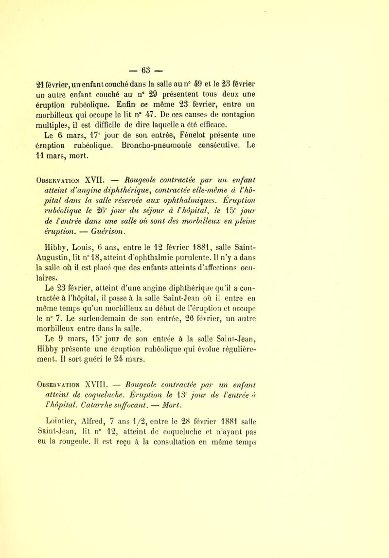 février, un enfant couché dans la salle au n” 49 et le 23 février un autre enfant couché au n° 29 présentent tous deux une éruption rubéolique. Enfin ce même 23 février, entre un morbilleux qui occupe le lit n“ 47. De ces causes de contagion multiples, il est difficile de dire laquelle a été efficace. Le 6 mars, 17“ jour de son. entrée, Fénelot présente une éruption rubéolique. Broncho-pneumonie consécutive. Le Il mars, mort. Observation XVII. — Rougeole contractée par un enfant atteint d’angine diphthérique, contractée elle-même à l’hô- pital dans la salle réservée aux ophthalmiques. Eruption rubéolique le 26° jour du séjour à l'hôpital, le 15' jour de l'entrée dans une salle où sont des morbilleux en pleine éruption. — Guérison. Hibby, Louis, 6 ans, entre le 12 février 1881, salle Saint- Augustin, lit n° 18, atteint d’opbthalmie purulente. Il n’y a dans la salle où il est placé que des enfants atteints d’affections ocu- laires. Le 23 février, atteint d’une angine diphthérique qu’il a con- tractée à l’hôpital, il passe à la salle Saint-Jean où il entre en môme temps qu’un morbilleux au début de l’éruption et occupe le n“ 7. Le surlendemain de son entrée, 26 février, un autre morbilleux entre dans la salle. Le 9 mars, 15' jour de son entrée à la salle Saint-Jean, Hibby présente une éruption rubéolique qui évolue régulière- ment. Il sort guéri le 24 mars. Observation XVIII. — Rougeole contractée par un enfant atteint de coqueluche. Eruption le 13' jour de Ventrée à l’hôpital. Catarrhe suffocant. — Mort. Lüintier, Alfred, 7 ans 1/2, entre le 28 février 1881 salle Saint-Jean, lit n” 12, atteint de coqueluche et n’ayant pas eu la rougeole. Il est reçu à la consultation en même temps