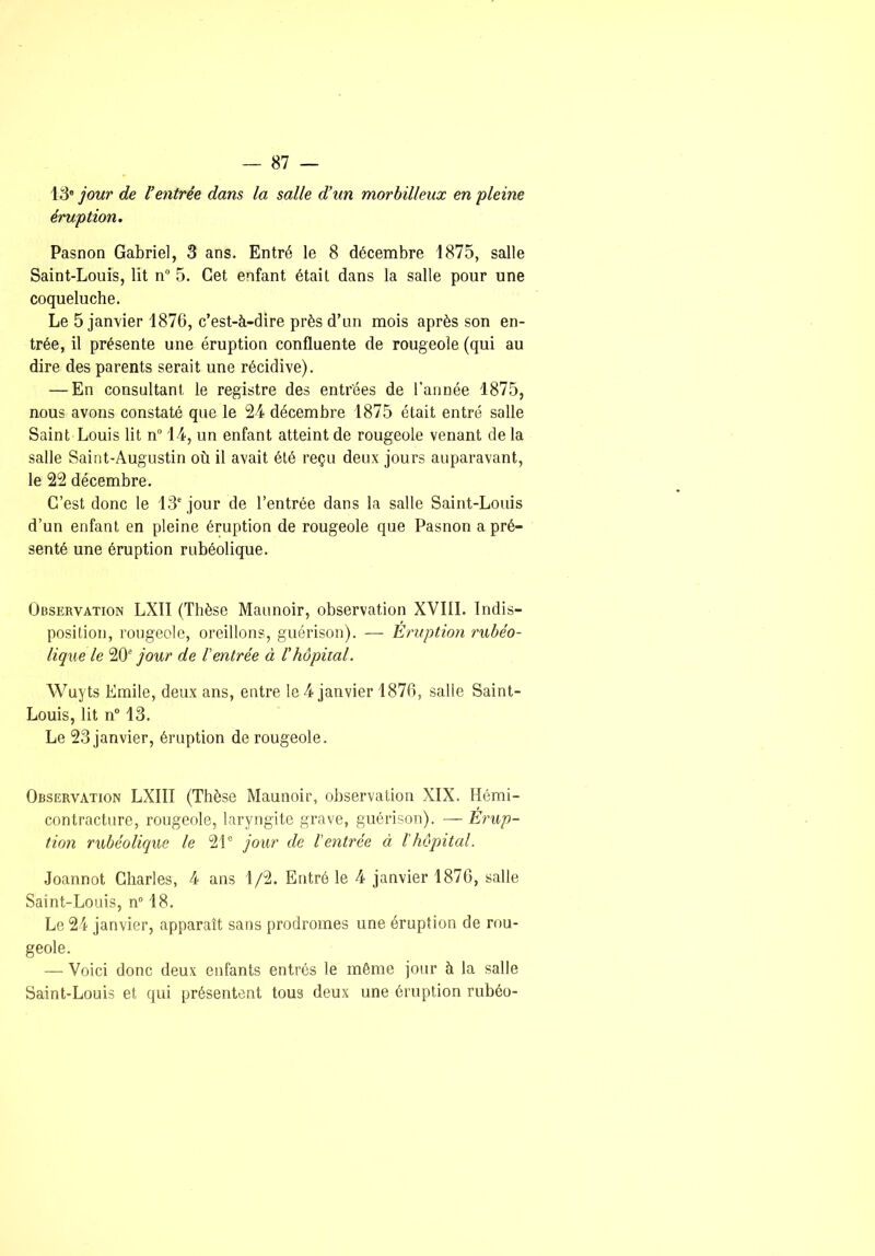 jour de Ventrée dans la salle d’un morbilieux en pleine éruption. Pasnon Gabriel, 3 ans. Entré le 8 décembre 1875, salle Saint-Louis, lit n” 5. Cet enfant était dans la salle pour une coqueluche. Le 5 janvier 1876, c’est-à-dire près d’un mois après son en- trée, il présente une éruption confluente de rougeole (qui au dire des parents serait une récidive). — En consultant le registre des entrées de l’année 1875, nous avons constaté que le 24 décembre 1875 était entré salle Saint Louis lit n“ 14, un enfant atteint de rougeole venant de la salle Saint-Augustin où il avait été reçu deux jours auparavant, le 22 décembre. C’est donc le 13' jour de l’entrée dans la salle Saint-Louis d’un enfant en pleine éruption de rougeole que Pasnon a pré- senté une éruption rubéolique. Observation LXII (Thèse Maimoir, observation XVIII. Indis- position, rougeole, oreillons, guérison). — Eruption rubéo- lique le 20' jour de Ventrée à Vhôpital. Wuyts Emile, deux ans, entre le 4 janvier 1876, salle Saint- Louis, lit n° 13. Le 23 janvier, éruption de rougeole. Observation LXIII (Thèse Maunoir, observation XIX. Hémi- contracture, rougeole, laryngite grave, guérison). — Érup- tion rubéolique le 2L jour de Ventrée à l'hôpital. Joannot Charles, 4 ans 1/2. Entré le 4 janvier 1876, salle Saint-Louis, n° 18. Le 24 janvier, apparaît sans prodromes une éruption de rou- geole. — Voici donc deux enfants entrés le môme jour à la salle Saint-Louis et qui présentent tous deux une éruption rubéo-