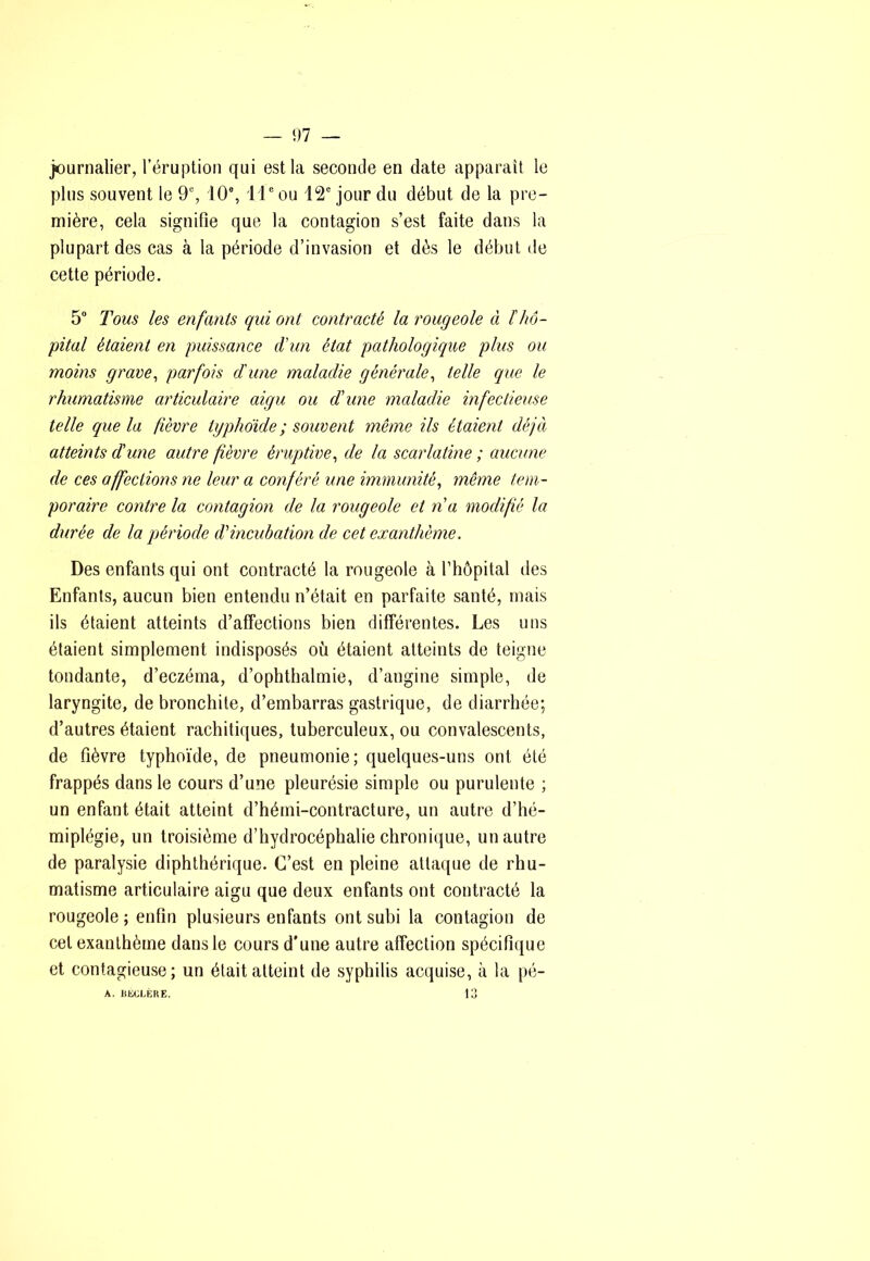 journalier, l’éruption qui est la seconde en date apparaît le plus souvent le 9% 10®, il® ou 12® jour du début de la pre- mière, cela signifie que la contagion s’est faite dans la plupart des cas à la période d’invasion et dès le début de cette période. 5“ Tous les enfants qui ont contracté la rougeole à thô- pital étaient en puissance d'un état pathologique plus ou moins grave^ parfois d'une maladie générale^ telle que le rhumatisme articulaire aigu ou d'une maladie infectieuse telle que la fièvre typhoide ; souvent même ils étaient déjà atteints d'une autre fièvre éruptive^ de la scarlatine ; aucune de ces affections ne leur a conféré une immunité^ même tem- poraire contre la contagion de la rougeole et n'a modifié la durée de la période d'incubation de cet exanthème. Des enfants qui ont contracté la rougeole à l’hôpital des Enfants, aucun bien entendu n’était en parfaite santé, mais ils étaient atteints d’affections bien différentes. Les uns étaient simplement indisposés où étaient atteints de teigne tondante, d’eczéma, d’ophthalmie, d’angine simple, de laryngite, de bronchite, d’embarras gastrique, de diarrhée; d’autres étaient rachitiques, tuberculeux, ou convalescents, de fièvre typhoïde, de pneumonie; quelques-uns ont été frappés dans le cours d’une pleurésie simple ou purulente ; un enfant était atteint d’hémi-contracture, un autre d’hé- miplégie, un troisième d’hydrocéphalie chronique, un autre de paralysie diphthérique. C’est en pleine attaque de rhu- matisme articulaire aigu que deux enfants ont contracté la rougeole ; enfin plusieurs enfants ont subi la contagion de cet exanthème dans le cours d’une autre affection spécifique et contagieuse; un était atteint de syphilis acquise, à la pé- 13 A. DECLÈRE.