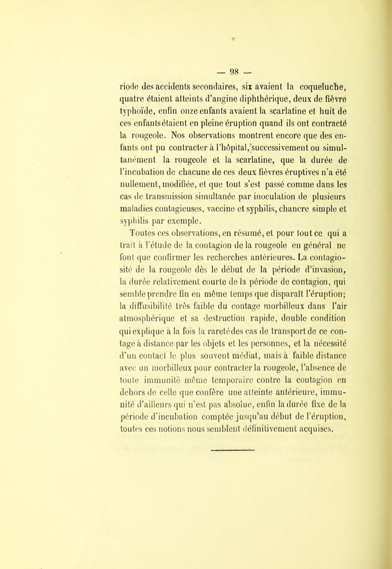 riotle des accidents secondaires, six avaient la coqueluche, quatre étaient atteints d’angine diphthérique, deux de fièvre typhoïde, enfln onze enfants avaient la scarlatine et huit de ces enfants étaient en pleine éruption quand ils ont contracté la rougeole. Nos observations montrent encore que des en- fants ont pu contracter à l’hôpital,'successivement ou simul- tanément la rougeole et la scarlatine, que la durée de l’incubation de chacune de ces deux fièvres éruptives n’a été nullement,modifiée, et que tout s’est passé comme dans les cas de transmission simultanée par inoculation de plusieurs maladies contagieuses, vaccine et syphilis, chancre simple et syphilis par exemple. Toutes ces observations, en résumé, et pour tout ce qui a trait à l’étude de la contagion de la rougeole en général ne font que confirmer les recherches antérieures. La contagio- sité de la rougeole dès le début de la période d’invasion, la durée relativement courte de la période de contagion, qui semble prendre fin en môme temps que disparaît l’éruption; la diffusibilité très faible du contage morbilleux dans l’air atmosphérique et sa destruction rapide, double condition qui explique à la fois la raretédes cas de transport de ce con- tage à distance par les objets et les personnes, et la nécessité d’un contact le plus souvent médiat, mais à faible distance avec un morbilleux pour contracter la rougeole, l’absence de toute immunité même temporaire contre la contagion en dehors de celle que confère une atteinte antérieure, immu- nité d’ailleurs qui n’est pas absolue, enfin la durée fixe de la période d’incubation comptée jusqu’au début de l’éruption, toutes ces notions nous semblent définitivement acquises.