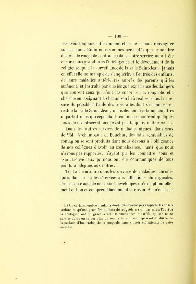 pas avoir toujours suffisamment cherché à nous renseigner sur ce point. Enfin nous sommes persuadés que le nombre des cas de rougeole contractée dans notre service aurait été encore plus grand sans l’intelligence et le dévouement de la religieuse qui a la surveillance de la salle Saint-Jean; jamais en effet elle ne manque de s’enquérir, à l’entrée des enfants, de leurs maladies antérieures auprès des parents qui les amènent, et instruite par une longue expérience des dangers que courent ceux qui n’ont pas encore eu la rougeole, elle cherche en assignant à chacun son lit à réaliser dans la me- sure du possible à l’aide des trois salles dont se compose en réalité la salle Saint-Jean, un isolement certainement très imparfait mais qui cependant, comme le montrent quelques unes de nos observations, [n’est pas toujours inefficace (i). Dans les autres services de maladies aigues, dans ceux de MM. Archambault et Bouchut, des faits semblables de contagion se sont produits dont nous devons à l’obligeance de nos collègues d’avoir eu connaissance, mais que nous n’avons pas rapportés, n’ayant pu les connaître tous et ayant trouvé ceux qui nous ont été communiqués de tous points analogues aux nôtres. Tout au contraire dans les services de maladies chroni- ques, dans les salles réservées aux affections chirurgicales, des cas de rougeole ne se sont développés qu’exceptionnelle- ment et l’on en comprend facilement la raison. S’il n’en a pas (1) Un certain nombre d’enfants dont nous n’avons pas rapporté les obser- vations et qu’une première atteinte de rougeole n’avait pas mis à l’abri de la contagion ont pu grâce à cet isolement très imparfait, quitter notre service après un séjour plus ou moins long, mais dépassant la durée de la période d’incubation de la rougeole sans y avoir été atteints de cette maladie.