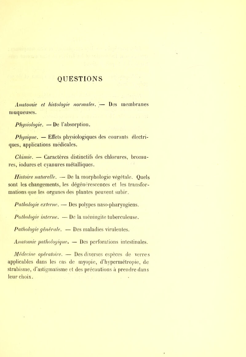 QUESTIONS Anatomie et histologie normales. \— Des membranes muqueuses. Physiologie. —De l’absorption. Physique. — Effets physiologiques des courants électri- ques, applications médicales. Chimie. — Caractères distinctifs des chlorures, bromu- res, iodures et cyanures métalliques. Histoire naturelle. — De la morphologie végétale. Quels sont les changements, les dégém'Tescences et les transfor- mations que les organes des plantes peuvent subir. Pathologie externe. — Des polypes naso-pharyngiens. Pathologie interne. — De la méningite tuberculeuse. Pathologie générale. — Des maladies virulentes. Anatomie pathologique. — Des perforations intestinales. Médecine opératoire. — Des diverses espèces de verres applicables dans les cas de myopie, d’hypermétropie, de strabisme, d’astigmatisme et des précautions à prendre dans leur choix.