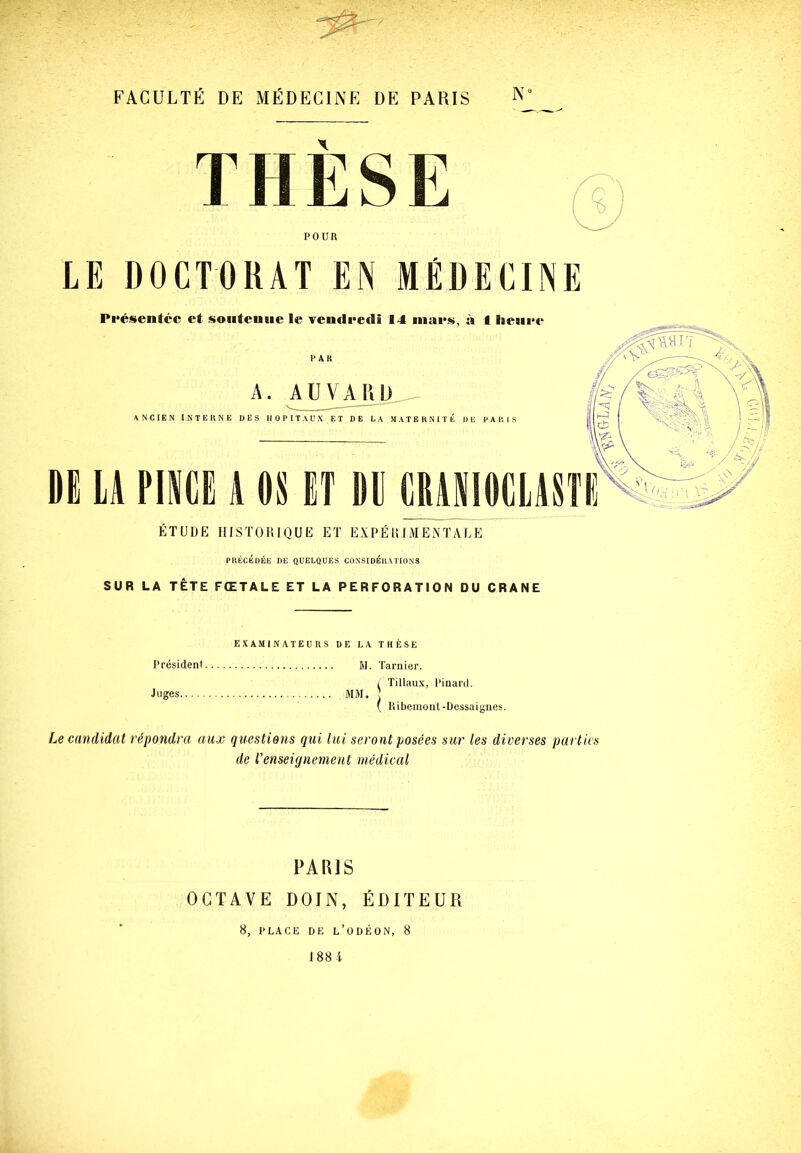 T II E S E <6 POUR LE DOCTORAT EN MÉDECINE PRECEDEE DE QUELQUES CONSIDERATIONS SUR LA TÊTE FŒTALE ET LA PERFORATION DU CRANE EXAMINATEURS DE LA THÈSE Présidenl M. Tarnier. ^ 'filiaux, Pinard. Juges. MM. ( Ki Kibemont-üessaienes. Le candidat répondra aux questions qui lui seront posées sur les diverses parties de renseignement médical PARIS OCTAVE DOIN, ÉDITEUR 8, PLACE DE L’ODÉON, 8 J 88 i