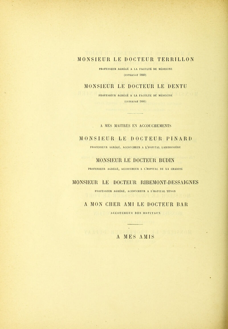 MONSIEUR LE DOCTEUR TERRILLON PROFESSEUR AGRÉGÉ A LA FACULTÉ DE MÉDECINE (INTERNAT 1880) MONSIEUR LE DOCTEUR LE DENTU PROFESSEUR AGRÉGÉ A LA FACULTÉ DE MÉDECINE (INTERNAT 1881) A MES MAITRES EN ACCOUCHEMENTS MONSIEUR LE DOCTEUR PINARD PROFESSEUR AGRÉGÉ, ACCOUCHEUR A L’HOPITAL LARIBOISIÈRE MONSIEUR LE DOCTEUR BUDIN PROFESSEUR AGRÉGÉ, ACCOUCHEUR A L’HOPITAL DE LA CHARITÉ MONSIEUR LE DOCTEUR RIBEMONT-DESSA1GNES PROFESSEUR AGRÉGÉ, ACCOUCHEUR A L’HOPITAL TENON A MON CHER AMI LE DOCTEUR BAR ACCOUCHEUR DES HOPITAUX A MES AMIS