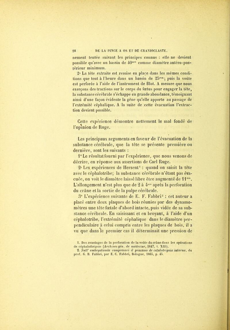 nement (entée suivant les principes connus : elle ne devient possible qu’avec un bassin de 40mm comme diamètre antéro-pos- térieur minimum. 2° La tète extraite est remise en place dans les mêmes condi- tions que tout à l’heure dans un bassin de 25mm; puis la voûte est perforée à l’aide de l’instrument de Blot. A mesure que nous exerçons des tractions sur le corps du fœtus pour engager la tète, la substance cérébrale s’échappe en grande abondance, témoignant ainsi d’une façon évidente la gêne qu’elle apporte au passage de l’extrémité céphalique. A la suite de cette évacuation l’extrac- tion devient possible. Cette expérience démontre nettement le mal fondé de l’opinion de Ruge. Les principaux arguments en faveur de l’évacuation de la substance cérébrale, que la tête se présente première ou dernière, sont les suivants : l°Le résultat fourni par l’expérience, que nous venons de décrire, en réponse aux assertions de Cari Ruge. 2° Les expériences de Hersent1 : quand on saisit la tête avec le céphalotribe; la substance cérébrale n’étant pas éva- cuée, on voit le diamètre laissé libre être augmenté de llmm. L’allongement n’est plus que de 2 à 4mra après la perforation du crâne et la sortie de la pulpe cérébrale. 3° L’expérience suivante de E. F. Fabbri2 : cet auteur a placé entre deux plaques de bois réunies par des dynamo- mètres une tête fœtale d’abord intacte, puis vidée de sa sub- stance cérébrale. En saisissant et en broyant, à l’aide d’un céphalotribe, l’extrémité céphalique dans le diamètre per- pendiculaire à celui compris entre les plaques de bois, il a vu que dans le premier cas il déterminait une pression de 1. Des avantages de la perforation de la voûte du crâne dans les opérations de céphalothripsie (Archives gén. de médecine, 1847, t. XIII). 2. SuW embryotomia compresovi il processo de cefalotripsia interna, du prof. G. B. Fabbri, par E. C. Fabbri, Bologne, 1865, p. 45.