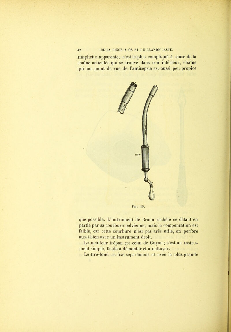 simplicité apparente, c’est le plus compliqué à cause delà chaîne articulée qui se trouve dans son intérieur, chaîne qui au point de vue de l’antisepsie est aussi peu propice que possible. L’instrument de Braun rachète ce défaut en partie par sa courbure pelvienne, mais la compensation est faible, car cette courbure n’est pas très utile, on perfore aussi bien avec un instrument droit. Le meilleur trépan est celui de Guyon ; c’est un instru- ment simple, facile à démonter et à nettoyer. Le tire-fond se fixe séparément et avec la plus grande