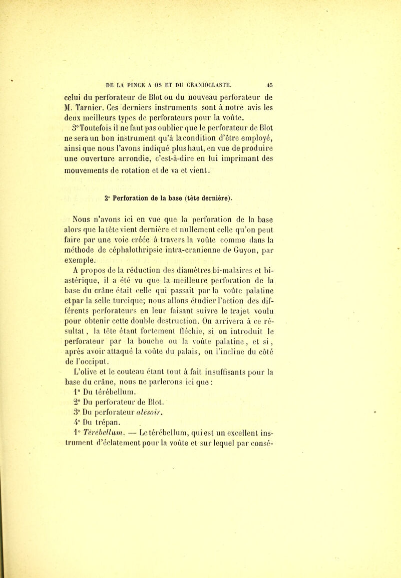 celui du perforateur de Blot ou du nouveau perforateur de M. Tarnier. Ces derniers instruments sont à notre avis les deux meilleurs types de perforateurs pour la voûte. 3°Toutefois il ne faut pas oublier que le perforateur de Blot ne sera un bon instrument qu’à lacondition d’être employé, ainsique nous l’avons indiqué plus haut, en vue de produire une ouverture arrondie, c’est-à-dire en lui imprimant des mouvements de rotation et de va et vient. 2° Perforation de la base (tête dernière). Nous n’avons ici en vue que la perforation de la base alors que la tète vient dernière et nullement celle qu’on peut faire par une voie créée à travers la voûte comme dans la méthode de céphalothripsie intra-cranienne de Guyon, par exemple. A propos de la réduction des diamètres bi-malaires et bi- astérique, il a été vu que la meilleure perforation de la base du crâne était celle qui passait par la voûte palatine etpar la selle turcique; nous allons étudier l’action des dif- férents perforateurs en leur faisant suivre le trajet voulu pour obtenir cette double destruction. On arrivera à ce ré- sultat, la tète étant fortement fléchie, si on introduit le perforateur par la bouche ou la voûte palatine, et si, après avoir attaqué la voûte du palais, on l’incline du côté de l’occiput. L’olive et le couteau étant tout à faiL insuffisants pour la base du crâne, nous ne parlerons ici que : 1° Du térébellum. 2° Du perforateur de Blot. 3° Du perforateur alésoir. 4° Du trépan. 1° Térébellum. — Le térébellum, qui est un excellent ins- trument d’éclatement pour la voûte et sur lequel par consé-