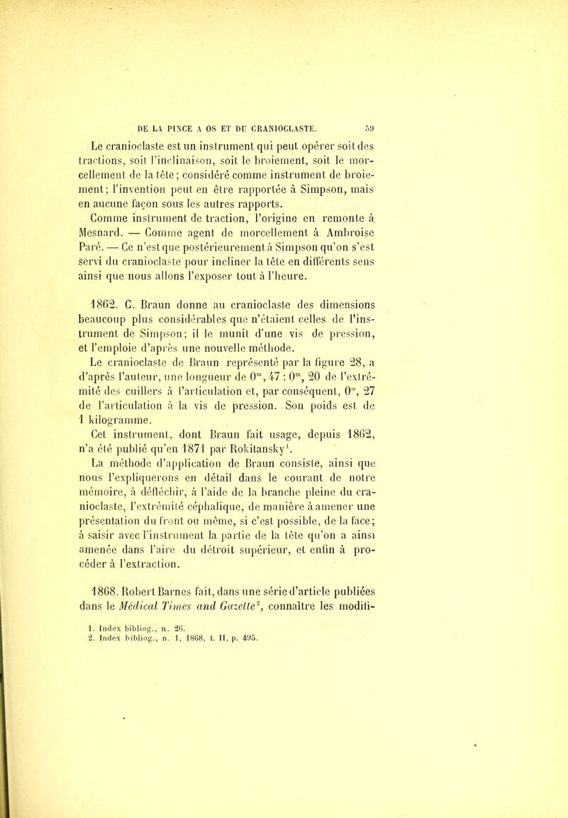 Le cranioclaste est un instrument qui peut opérer soit des tractions, soit l’inclinaison, soit le broiement, soit le mor- cellement de la tête; considéré comme instrument de broie- ment; l’invention peut en être rapportée à Simpson, mais en aucune façon sous les autres rapports. Gomme instrument de traction, l’origine en remonte à Mesnard. •— Comme agent de morcellement à Ambroise Paré. — Ce n’est que postérieurement à Simpson qu’on s’est servi du cranioclaste pour incliner la tête en différents sens ainsi que nous allons l’exposer tout à l’heure. 1862. C. Braun donne au cranioclaste des dimensions beaucoup plus considérables que n’étaient celles de l’ins- trument de Simpson; il le munit d’une vis de pression, et l’emploie d’après une nouvelle méthode. Le cranioclaste de Braun représenté par la figure 28, a d’après l’auteur, une longueur de 0m,47 : 0m, 20 de l’extré- mité des cuillers à l’articulation et, par conséquent, 0m, 27 de l’articulation à la vis de pression. Son poids est de 1 kilogramme. Cet instrument, dont Braun fait usage, depuis 1862, n’a été publié qu’en 1871 par Rokitansky1. La méthode d’application de Braun consiste, ainsi que nous l’expliquerons en détail dans le courant de notre mémoire, à défléchir, à l’aide de la branche pleine du cra- nioclaste, l’extrémité céphalique, de manière à amener une présentation du front ou même, si c’est possible, de la face; à saisir avec l’instrument la partie de la tête qu’on a ainsi amenée dans l’aire du détroit supérieur, et enfin à pro- céder à l’extraction. 1868. Robert Barnes fait, dans une série d’article publiées dans le Médical Times and Gazelle2, connaître les moditî- 1. Index bibliog., n. 20. 2. Index bibliog., n. 1, 1868, t. II, p. 495.