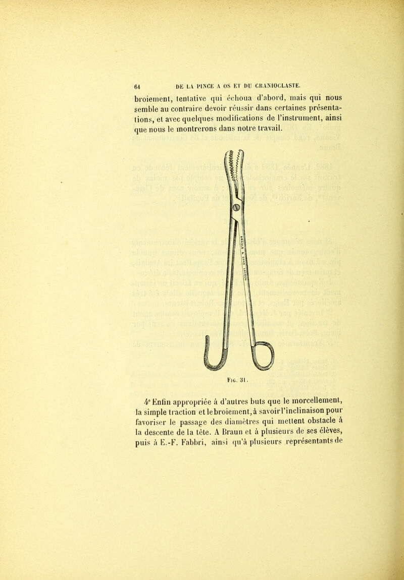 broiement, tentative qui échoua d’abord, mais qui nous semble au contraire devoir réussir dans certaines présenta- tions, et avec quelques modifications de l’instrument, ainsi que nous le montrerons dans notre travail. 4° Enfin appropriée à d’autres buts que le morcellement, la simple traction etlebroiement,à savoirl’inclinaison pour favoriser le passage des diamètres qui mettent obstacle à la descente de la tète. A Braun et à plusieurs de ses élèves, puis à E.-F. Fabbri, ainsi qu’à plusieurs représentants de