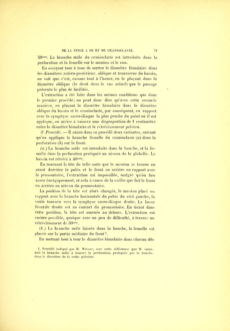 50mm. La branche mâle du cranioclasle est introduite dans la perforation et la femelle sur le menton et le cou. En essayant tour à tour de mettre le diamètre bimalaire dans les diamètres antéro-postérieur, oblique et transverse du bassin, on voit que c’est, comme tout à l’heure, en le plaçant dans le diamètre oblique (le droit dans le cas actuel) que le passage présente le plus de facilités. L’extraction a été faite dans les mêmes conditions que dans le. premier procédé; on peut donc dire qu’avec celte seconde manière, en plaçant le diamètre bimalaire dans le diamètre oblique du bassin et le cranioclaste, par conséquent, en rapport avec la symphyse sacro-iliaque la plus proche du point où il est appliqué, on arrive à vaincre une disproportion de 1 centimètre entre le diamètre bimalaire et le rétrécissement pelvien. 3' Procédé. — 1! existe dans ce procédé deux variantes, suivant qu’on applique la branche femelle du cranioclaste (a) dans la perforation (b) sur le front. (a.) La branche mâle est introduite dans la bouche, et la fe- melle dans la perforation pratiquée au niveau de la glabelle. Le bassin est rétréci à 40im. En tournant la tête de telle sorte que le menton se trouve en avant derrière le pubis et le front en arrière en rapport avec le promontoire, l’extraction est impossible, malgré qu’on tire assez énergiquement, et cela à cause de la saillie que fait le front en arrière au niveau du promontoire. La position de la tète est alors changée, le menton placé en rapport avec la branche horizontale du pubis du côté gauche, la voûte tournée vers la symphyse sacro-iliaque droite. La bosse frontale droite est au contact du promontoire. En tirant dans cette position, la tête est amenée au dehors. L’extraction est encore possible, quoique avec un peu de difficulté, à travers un rétrécissement de 30mni. (b.) La branche mâle laissée dans la bouche, la femelle est placée sur la partie médiaire du front '. En mettant tour à tour le diamètre bimalaire dans chacun dés 1. Procédé indiqué par M. Wiener, avec cette différence que W. intro- duit la brandie mâle à travers la perforation, pratiquée par la bouche, dans la direction de la voûte palatine.