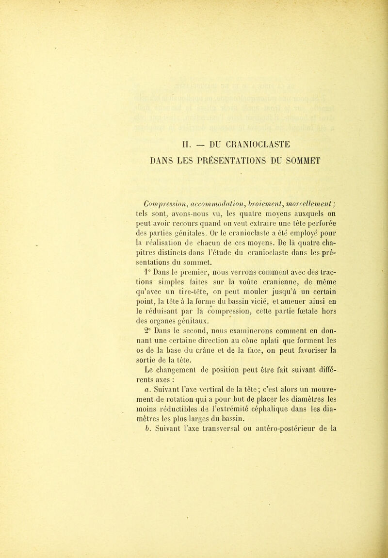 II. — DU CRANIOCLASTE DANS LES PRÉSENTATIONS DU SOMMET Compression, accommodation, broiement, morcellement ; tels sont, avons-nous vu, les quatre moyens auxquels on peut avoir recours quand on veut extraire une tête perforée des parties génitales. Or le cranioclaste a été employé pour la réalisation de chacun de ces moyens. De là quatre cha- pitres distincts dans l’étude du cranioclaste dans les pré- sentations du sommet. 1° Dans le premier, nous verrons comment avec des trac- tions simples faites sur la voûte crânienne, de même qu’avec un tire-tête, on peut mouler jusqu’à un certain point, la tête à la forme du bassin vicié, et amener ainsi en le réduisant par la compression, cette partie fœtale hors des organes génitaux. 2° Dans le second, nous examinerons comment en don- nant une certaine direction au cône aplati que forment les os de la base du crâne et de la face, on peut favoriser la sortie de la tète. Le changement de position peut être fait suivant diffé- rents axes : a. Suivant l’axe vertical de la tête; c’est alors un mouve- ment de rotation qui a pour but de placer les diamètres les moins réductibles de l’extrémité céphalique dans les dia- mètres les plus larges du bassin. b. Suivant l’axe transversal ou antéro-postérieur de la