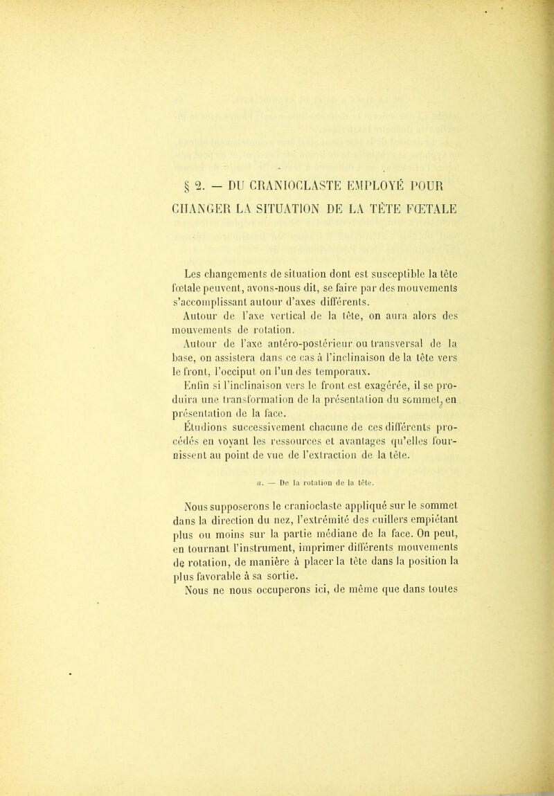 § 2. - DU CRANIOCLÂSTE EMPLOYÉ POUR CHANGER LA SITUATION DE LA TÈTE FŒTALE Les changements de situation dont est susceptible la tête fœtale peuvent, avons-nous dit, se faire par des mouvements s’accomplissant autour d’axes différents. Autour de Taxe vertical de la tète, on aura alors des mouvements de rotation. Autour de l’axe antéro-postérieur ou transversal de la base, on assistera dans ce cas à l’inclinaison de la tête vers le front, l’occiput on l’un des temporaux. Enfin si l’inclinaison vers le front est exagérée, il se pro- duira une transformation de la présentalion du sommet, en présentation de la face. Étudions successivement chacune de ces différents pro- cédés en voyant les ressources et avantages qu’elles four- nissent au point de vue de l’extraction de la tète. a. — De la rotation de la tète. Nous supposerons le cranioclaste appliqué sur le sommet dans la direction du nez, l’extrémité des cuillers empiétant plus ou moins sur la partie médiane de la face. On peut, en tournant l’instrument, imprimer différents mouvements de rotation, de manière à placer la tête dans la position la plus favorable à sa sortie. Nous ne nous occuperons ici, de même que dans toutes