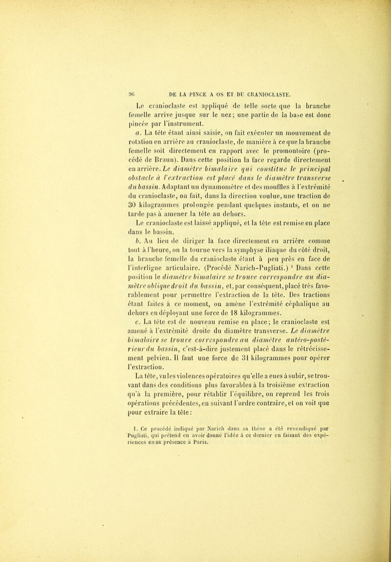 Le cranioclaste est appliqué de telle sorte que la branche femelle arrive jusque sur le nez; une partie de la base est donc pincée par l’instrument. a. La tête étant ainsi saisie, on fait exécuter un mouvement de rotation en arrière au cranioclaste, de manière à ce que la branche femelle soit directement en rapport avec le promontoire (pro- cédé de Braun). Dans cette position la face regarde directement enarrière. Le diamètre bimalaire qui conslitue le principal obstacle à l'extraction est placé dans le diamètre transverse du bassin. Adaptant un dynamomètre et des mouffles à l’extrémité du cranioclaste, on fait, dans la direction voulue,une traction de 30 kilogrammes prolongée pendant quelques instants, et on ne tarde pas à amener la tête au dehors. Le cranioclaste est laissé appliqué, et la tête est remise en place dans le bassin. b. Au lieu de diriger la face directement en arrière comme tout à l’heure, on la tourne vers la symphyse iliaque du côté droit, la branche femelle du cranioclaste étant à peu près en face de l’interligne articulaire. (Procédé Narich-Pugliati.) 1 Dans cette position le diamètre bimalaire se trouve correspondre au dia- mètre oblique droit du bassin, et, par conséquent, placé très favo- rablement pour permettre l’extraction de la tête. Des tractions étant faites à ce moment, on amène l’extrémité céphalique au dehors en déployant une force de 18 kilogrammes. c. La tête est de nouveau remise en place; le cranioclaste est amené à l’extrémité droite du diamètre transverse. Le diamètre bimalaire se trouve correspondre au diamètre antéro-posté- rieur du bassin, c’est-à-dire justement placé dans le rétrécisse- ment pelvien. D faut une force de 31 kilogrammes pour opérer l’extraction. La tête, vu les violences opératoires qu’elle a eues à subir, se trou- vant dans des conditions plus favorables à la troisième extraction qu’à la première, pour rétablir l’équilibre, on reprend les trois opérations précédentes, en suivant l’ordre contraire, et on voit que pour extraire la tête: 1. Ce procédé indiqué par Naricli dans sa tlièse a été revendiqué par Pugliati, qui prétend en avoir donné l’idée à ce dernier en faisant des expé- riences en sa présence à Paris.