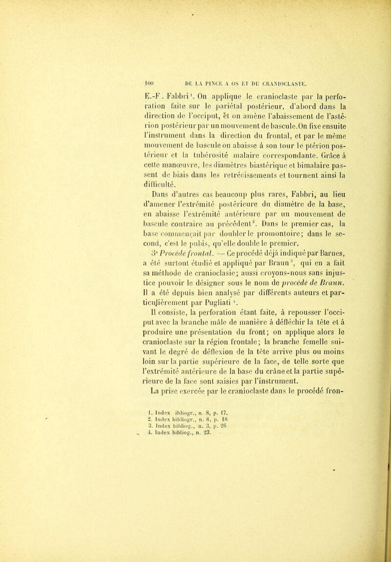 E.-F . Fabbri b On applique le eranioclaste par la perfo- ralion faire sur le pariétal postérieur, d’abord dans la direction de l’occiput, et on amène l’abaissement de l’asté- rion postérieur par un mouvement de bascule.On fixe ensuite l’instrument dans la direction du frontal, et par le même mouvement de bascule on abaisse à son tour le ptérion pos- térieur et la tubérosité malaire correspondante. Grâce à cette manœuvre, les diamètres biastérique et bimalaire pas- sent de biais dans les rétrécissements et tournent ainsi la difficulté. Dans d’autres cas beaucoup plus rares, Fabbri, au lieu d’amener l’extrémité postérieure du diamètre de la base, en abaisse l’extrémité antérieure par un mouvement de bascule contraire au précédent1 2 3. Dans le premier cas, la base commençait par doubler le promontoire; dans le se- cond, c’est le pubis, qu’elle double le premier. 3° Procédé frontal. — Ce procédé déjà indiqué par Barues, a été surtout étudié et appliqué par Braun11, qui en a fait sa méthode de cranioclasie; aussi croyons-nous sans injus- tice pouvoir le désigner sous le nom de procédé de Braun. Il a été depuis bien analysé par différents auteurs etpar- ticujièrement par Pugliati4. Il consiste, la perforation étant faite, à repousser l’occi- put avec la branche mâle de manière à défléchir la tête et à produire une présentation du front; on applique alors le eranioclaste sur la région frontale; la branche femelle sui- vant le degré de déflexion de la tète arrive plus ou moins loin sur la partie supérieure de la face, de telle sorte que l’extrémité antérieure de la base du crâne et la partie supé- rieure de la face sont saisies par l’instrument. La prise exercée par le eranioclaste dans le procédé fron- 1. Index ibliogr., n. 8, p. 17. 2. Index bibliogr., n. 8, p. 18 3. Index bibliog., n. 3, p. 26 4. Index bibliog., n. 23.