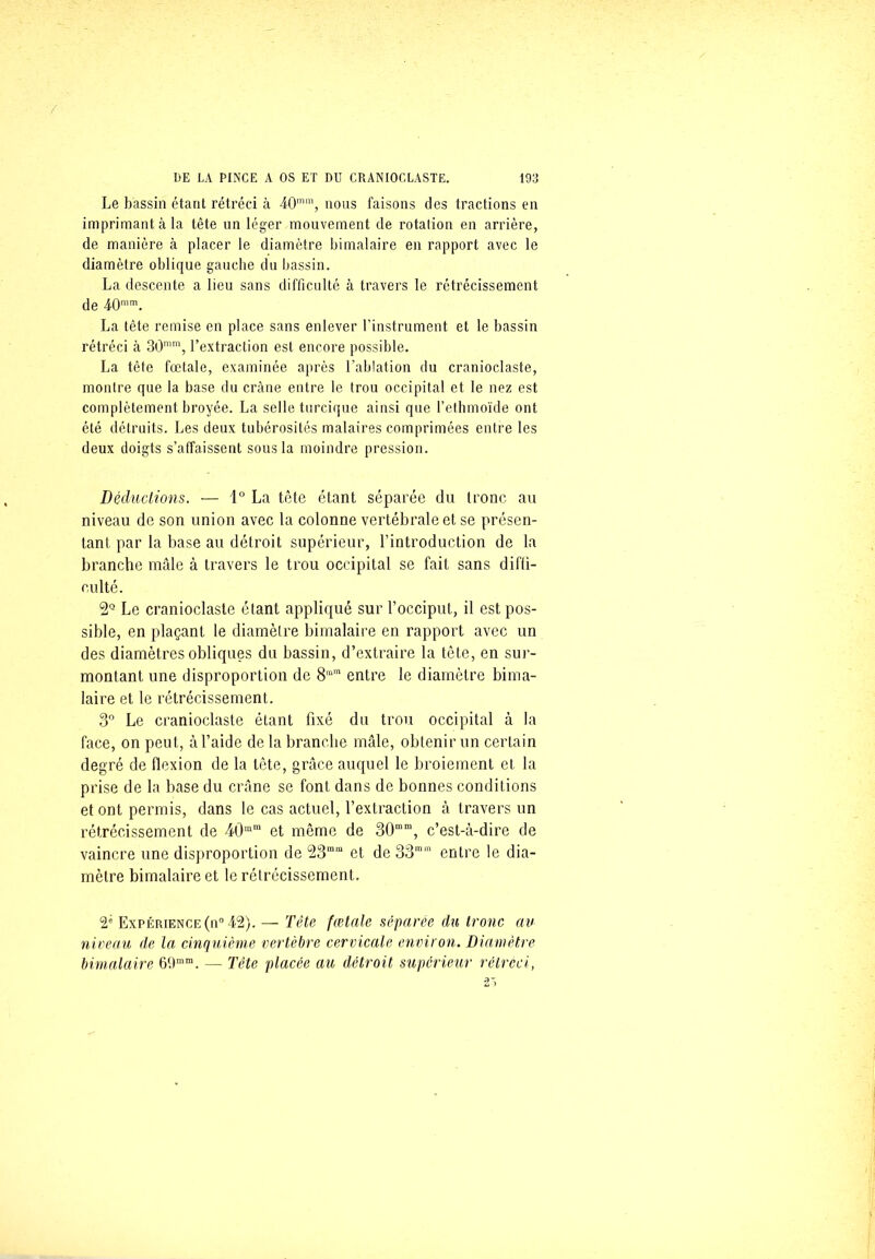 Le bassin étant rétréci à 40mm, nous faisons des tractions en imprimant à la tête un léger mouvement (le rotation en arrière, de manière à placer le diamètre bimalaire en rapport avec le diamètre oblique gauche du bassin. La descente a lieu sans difficulté à travers le rétrécissement de 40mm. La tête remise en place sans enlever l’instrument et le bassin rétréci à 30mm, l’extraction est encore possible. La tête fœtale, examinée après l’ablation du cranioclaste, montre que la base du crâne entre le trou occipital et le nez est complètement broyée. La selle turcique ainsi que l’ethmoïde ont été détruits. Les deux tubérosités malaires comprimées entre les deux doigts s’affaissent sous la moindre pression. Déductions. — 1° La tête étant séparée du tronc au niveau de son union avec la colonne vertébrale et se présen- tant par la base au détroit supérieur, l’introduction de la branche mâle à travers le trou occipital se fait sans diffi- culté. Le cranioclaste étant appliqué sur l’occiput, il est pos- sible, en plaçant le diamètre bimalaire en rapport avec un des diamètres obliques du bassin, d’extraire la tête, en sur- montant une disproportion de 8mra entre le diamètre bima- laire et le rétrécissement. 3° Le cranioclaste étant fixé du trou occipital à la face, on peut, à l’aide de la branche mâle, obtenir un certain degré de flexion de la tête, grâce auquel le broiement et la prise de la base du crâne se font dans de bonnes conditions et ont permis, dans le cas actuel, l’extraction à travers un rétrécissement de 4t)mm et même de 30mni, c’est-à-dire de vaincre une disproportion de 23mra et de 33mm entre le dia- mètre bimalaire et le rétrécissement. 2' Expérience (n° 42). — Tête fœtale séparée du tronc au niveau de la cinquième vertèbre cervicale environ. Diamètre bimalaire 69mm. — Tête placée au détroit supérieur rétréci,