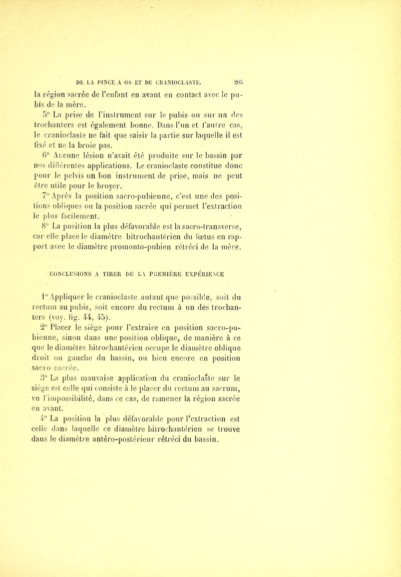 la région sacrée de l’enfant en avant en contact avec le pu- bis de la mère. 5° La prise de l’instrument sur le pubis ou sur un des trochanters est également bonne. Dans l’un et l’autre cas, le cranioclaste ne fait que saisir la partie sur laquelle il est fixé et ne la broie pas. 6° Aucune lésion n’avait été produite sur le bassin par nos différentes applications. Le cranioclaste constitue donc pour le pelvis un bon instrument de prise, mais ne peut être utile pour le broyer. 7° Après la position sacro-pubienne, c’est une des posi- tions obliques ou la position sacrée qui permet l’extraction le plus facilement. 8° La position la plus défavorable est la sacro-transverse, car elle place le diamètre bitrochantérien du fœtus en rap- port avec le diamètre promonto-pubien rétréci de la mère. CONCLUSIONS A TIRER DE LV PREMIÈRE EXPÉRIENCE 1° Appliquer le cranioclaste autant que possible, soit du rectum au pubis, soit encore du rectum à un des trochan- ters (voy. fi g. 44, 45). 2° Placer le siège pour l’extraire en position sacro-pu- bienne, sinon dans une position oblique, de manière à ce que le diamètre bitrochantérien occupe le diamètre oblique droit ou gauche du bassin, ou bien encore en position sacto-sacrée. 3° La plus mauvaise application du cranioclaste sur le siège est celle qui consiste à le placer du rectum au sacrum, vu l’impossibilité, dans ce cas, de ramener la région sacrée en avant. 4° La position la plus défavorable pour l’extraction est celle dans laquelle ce diamètre bitrochantérien se trouve dans le diamètre antéro-postérieur rétréci du bassin.