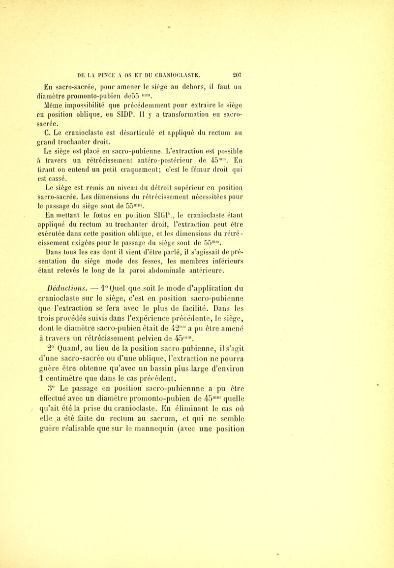 En sacro-sacrée, pour amener le siège au dehors, il faut un diamètre promonto-pubien de55 mm. Même impossibilité que précédemment pour extraire le siège en position oblique, en SIDI*. Il y a transformation en sacro- sacrée. C. Le cranioclaste est désarticulé et appliqué du rectum au grand trochanter droit. Le siège est placé en sacro-pubienne. L’extraction est possible à travers un rétrécissement antéro-postérieur de 45mra. En tirant on entend un petit craquement; c’est le fémur droit qui est cassé. Le siège est remis au niveau du détroit supérieur en position sacro-sacrée. Les dimensions du rétrécissement nécessitées pour le passage du siège sont de 55mm. En mettant le fœtus en po-ition SIGP., le cranioclaste étant appliqué du rectum au trochanter droit, l’extraction peut être exécutée dans cette position oblique, et les dimensions du rétré- cissement exigées pour le passage du siège sont de 55mm. Dans tous les cas dont il vient d’être parlé, il s’agissait de pré- sentation du siège mode des fesses, les membres inférieurs étant relevés le long de la paroi abdominale antérieure. Déductions. — l°Quel que soit le mode d’application du cranioclaste sur le siège, c’est en position sacro-pubienne que l’extraction se fera avec le plus de facilité. Dans les trois procédés suivis dans l’expérience précédente, le siège, dont le diamètre sacro-pubien était de 42mm a pu être amené à travers un rétrécissement pelvien de 45mm. 2° Quand, au lieu de la position sacro-pubienne, il s’agit d’une sacro-sacrée ou d’une oblique, l’extraction ne pourra guère être obtenue qu’avec un bassin plus large d’environ 1 centimètre que dans le cas précédent. 3° Le passage en position sacro-pubiennne a pu être effectué avec un diamètre promonto-pubien de 45mm quelle qu’ait été la prise du cranioclaste. En éliminant le cas où elle ,a été laite du rectum au sacrum, et qui ne semble guère réalisable que sur le mannequin (avec une position