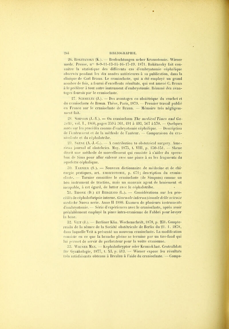 26. Rokitansky (K.). — Beobachtungen ueber Kramolomie. Wiener niedz. Presse, n')s 8-9-11-J3-14-16-17-19. 1871. Rokitansky fait con- nailre la statistique des différents cas d’embryotomie céphalique observés pendant les dix années antérieures à sa publication, dans la clinique de Cari Braun. Ee cranioclaste, qui a été employé un grand nombre de fois, a fourni d’excellents résultats, qui ont amené C. Braun à le préférer à tout autre instrument d’embryotomie. Résumé des avan- lages fournis par le cranioclaste. 27. Schmeltz (.(.). — Des avantages en obstétrique du crochet et du cranioclaste de Braun. Thèse, Paris, 1879. — Premier travail publié en France sur le cranioclaste de Braun. — Mémoire très négligem- ment fait. 28. Simpson (J.-Y.). — On cranioclasm The medical Times and Ga- zette, vol. I., 1860, pages 359 à 361,191 à 493, 567 à 570. — Quelques mots sur les procédés connus d’embryotomie céphalique. — Description de l’instrument et de la méthode de l'auteur. — Comparaison du cra- nioclaste et du eéphalolribe. 29. SivENE (A.-J.-C.). — A contribution to obstétrical surgery. Ame- rican journal of obstebrics. May. 1875, t. VIII, p. 150-151. — Skene décrit une méthode de morcellement qui consiste à s’aider du spécu- lum de Sims pour aller enlever avec une pince à os les fragments du squelette céphalique. 30. Tarnier (S.). — Nouveau dictionnaire de médecine et de chi- rurgie pratiques, art. embryotomie, p. 671; description du cranio- claste. — Tarnier considère le cranioclaste (de Simpson) comme un bon instrument de traction, mais un mauvais agent de broiement et incapable, à cet égard, de lutter avec le céphalotribe. 31. Tibone (D.) et Bergesio (L.). — Considérations sur les pro- cédés de céphalothripsie interne. Giornale inlernazionale delle scienze mediche Nuova sérié. Anno 11 1880. Examen de plusieurs instruments d’embryotomie.— Série d’expériences avec le cranioclaste, après avoir préalablement employé la pince intra-cranienne de Fabbri pour broyer la base. 32. Ve!T (.1.). — Rerliner Klin. Wochenschrift, 1878, p. 231. Compte- rendu de la séance de la Société obstétricale de Berlin du 21. 1. 1878, dans laquelle Voit a présenté un nouveau cranioclaste. Ea modification consiste en ce que la brandie pleine se termine par un tire-fond qui lui permet de servir de perforateur pour la voûte crânienne. 33. Wiener Max. — Kephalothryptor oder Kranioklast. Gentralblatt fiir Gynâkologie, 1877, t. XI, p. 413. — Wiener expose les résultats très satisfaisants obtenus à Breslau à l’aide du cranioclaste. —Compa-