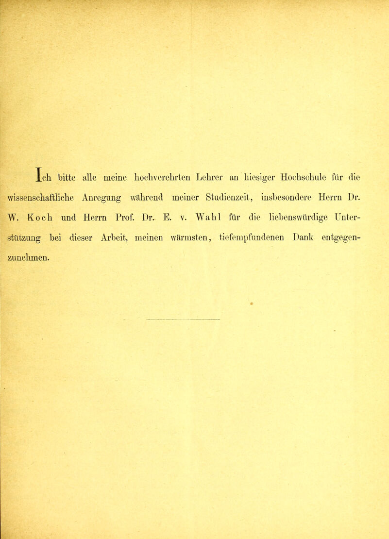 Ich bitte alle meine hochverehrten Lehrer an hiesiger Hochschule für die wissenschaftliche Anregung während meiner Studienzeit, insbesondere Herrn Dr. W. Koch und Herrn Prof. Dr. E. v. Wahl für die liebenswürdige Unter- stützung bei dieser Arbeit, meinen wärmsten, tiefempfundenen Dank entgegen- zunehmen.