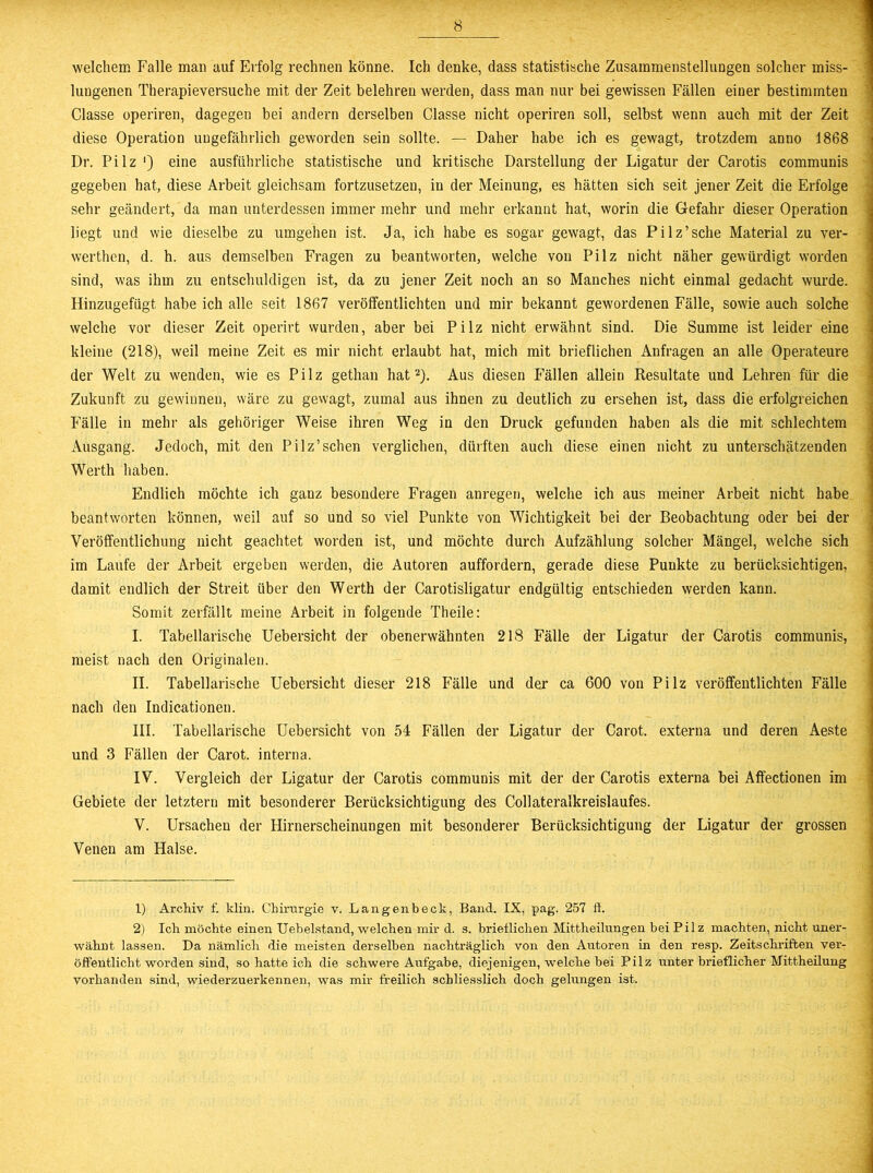 welchem Falle man auf Erfolg rechnen könne. Ich denke, dass statistische Zusammenstellungen solcher miss- lungenen Therapieversuche mit der Zeit belehren werden, dass man nur bei gewissen Fällen einer bestimmten Classe operiren, dagegen bei andern derselben Glasse nicht operiren soll, selbst wenn auch mit der Zeit diese Operation ungefährlich geworden sein sollte. — Daher habe ich es gewagt, trotzdem anno 1868 Dr. Pilz ') eine ausführliche statistische und kritische Darstellung der Ligatur der Carotis communis gegeben hat, diese Arbeit gleichsam fortzusetzeu, in der Meinung, es hätten sich seit jener Zeit die Erfolge sehr geändert, da man unterdessen immer mehr und mehr erkannt hat, worin die Gefahr dieser Operation liegt und wie dieselbe zu umgehen ist. Ja, ich habe es sogar gewagt, das Pilz’sche Material zu ver- werthen, d. h. aus demselben Fragen zu beantworten, welche von Pilz nicht näher gewürdigt worden sind, was ihm zu entschuldigen ist, da zu jener Zeit noch an so Manches nicht einmal gedacht wurde. Hinzugefügt habe ich alle seit 1867 veröffentlichten und mir bekannt gewordenen Fälle, sowie auch solche welche vor dieser Zeit operirt wurden, aber bei Pilz nicht erwähnt sind. Die Summe ist leider eine kleine (218), weil meine Zeit es mir nicht erlaubt hat, mich mit brieflichen Anfragen an alle Operateure der Welt zu wenden, wie es Pilz gethan hat1 2). Aus diesen Fällen allein Resultate und Lehren für die Zukunft zu gewinnen, wäre zu gewagt, zumal aus ihnen zu deutlich zu ersehen ist, dass die erfolgreichen Fälle in mehr als gehöriger Weise ihren Weg in den Druck gefunden haben als die mit schlechtem Ausgang. Jedoch, mit den Pilz’sehen verglichen, dürften auch diese einen nicht zu unterschätzenden Werth haben. Endlich möchte ich ganz besondere Fragen anregen, welche ich aus meiner Arbeit nicht habe beantworten können, weil auf so und so viel Punkte von Wichtigkeit bei der Beobachtung oder bei der Veröffentlichung nicht geachtet worden ist, und möchte durch Aufzählung solcher Mängel, welche sich im Laufe der Arbeit ergeben werden, die Autoren auffordern, gerade diese Punkte zu berücksichtigen, damit endlich der Streit über den Werth der Carotisligatur endgültig entschieden werden kann. Somit zerfällt meine Arbeit in folgende Theile: I. Tabellarische Uebersicht der obenerwähnten 218 Fälle der Ligatur der Carotis communis, meist nach den Originalen. II. Tabellarische Uebersicht dieser 218 Fälle und der ca 600 von Pilz veröffentlichten Fälle nach den Indicationen. III. Tabellarische Uebersicht von 54 Fällen der Ligatur der Carot. externa und deren Aeste und 3 Fällen der Carot. interna. IV. Vergleich der Ligatur der Carotis communis mit der der Carotis externa bei Affectionen im Gebiete der letztem mit besonderer Berücksichtigung des Collateralkreislaufes. V. Ursachen der Hirnerscheinungen mit besonderer Berücksichtigung der Ligatur der grossen Venen am Halse. 1) Archiv f. klin. Chirurgie v. Langenbeck, Band. IX, pag. 257 li. 2) Ich möchte einen TJebelstand, welchen mir d. s. brieflichen Mittheilungen bei Pilz machten, nicht uner- wähnt lassen. Da nämlich die meisten derselben nachträglich von den Autoren in den resp. Zeitschriften ver- öffentlicht worden sind, so hatte ich die schwere Aufgabe, diejenigen, welche bei Pilz unter brieflicher Mittheilung vorhanden sind, wiederzuerkennen, was mir freilich schliesslich doch gelungen ist.