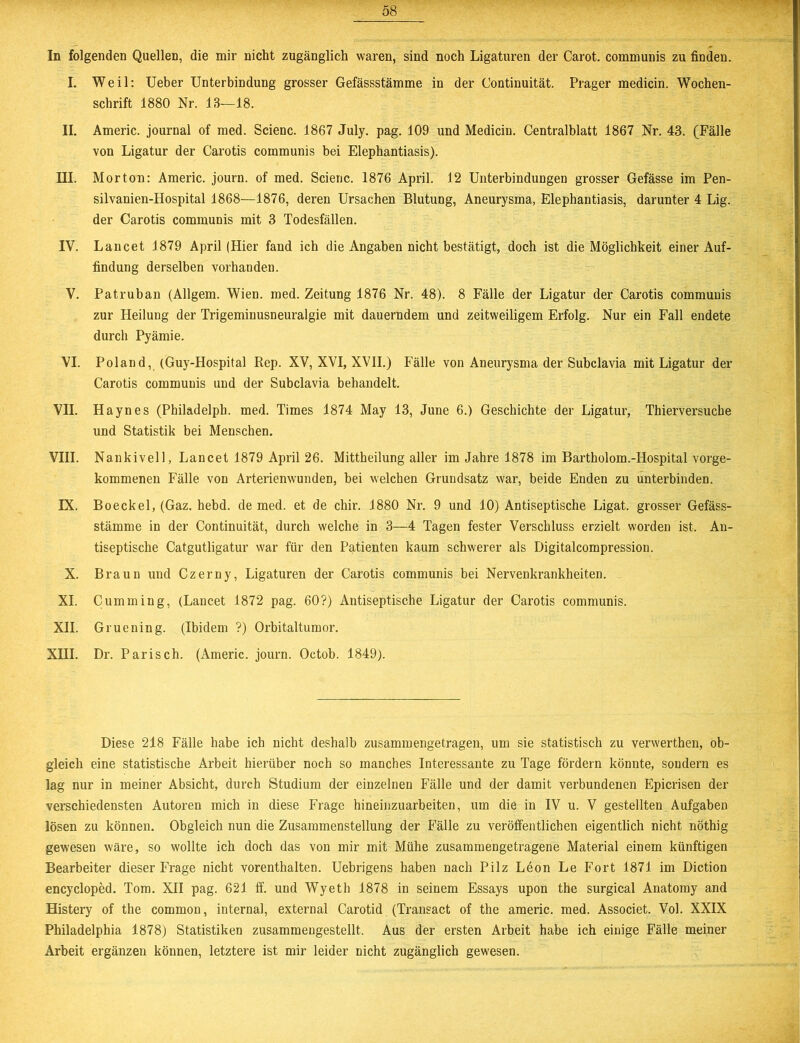 In folgenden Quellen, die mir nicht zugänglich waren, sind noch Ligaturen der Carot. communis zu finden. I. Weil: Ueber Unterbindung grosser Gefässstämme in der Continuität. Prager medicin. Wochen- schrift 1880 Nr. 13—18. II. Americ. journal of med. Scienc. 1867 July. pag. 109 und Medicin. Centralblatt 1867 Nr. 43. (Fälle von Ligatur der Carotis communis bei Elephantiasis). III. Morton: Americ. journ. of med. Scienc. 1876 April. 12 Unterbindungen grosser Gefässe im Pen- silvanien-Hospital 1868—1876, deren Ursachen Blutung, Aneurysma, Elephantiasis, darunter 4 Lig. der Carotis communis mit 3 Todesfällen. IV. Lancet 1879 April (Hier fand ich die Angaben nicht bestätigt, doch ist die Möglichkeit einer Auf- findung derselben vorhanden. V. Patruban (Allgem. Wien. med. Zeitung 1876 Nr. 48). 8 Fälle der Ligatur der Carotis communis zur Heilung der Trigeminusneuralgie mit dauerndem und zeitweiligem Erfolg. Nur ein Fall endete durch Pyämie. VI. Poland, (Guy-Hospital Rep. XV, XVI, XVII.) Fälle von Aneurysma der Subclavia mit Ligatur der Carotis communis und der Subclavia behandelt. VII. Hayn es (Philadelpb. med. Times 1874 May 13, June 6.) Geschichte der Ligatur, Thierversuche und Statistik bei Menschen. VIII. Nankivell, Lancet 1879 April 26. Mittheilung aller im Jahre 1878 im Bartholom.-Hospital vorge- kommenen Fälle von Arterienwunden, bei welchen Grundsatz war, beide Enden zu unterbinden. IX. Boeckel, (Gaz. hebd. de med. et de chir. 1880 Nr. 9 und 10) Antiseptische Ligat. grosser Gefäss- stämme in der Continuität, durch welche in 3—4 Tagen fester Verschluss erzielt worden ist. An- tiseptische Catgutligatur war für den Patienten kaum schwerer als Digitalcompression. X. Braun und Czerny, Ligaturen der Carotis communis bei Nervenkrankheiten. XI. Cumming, (Lancet 1872 pag. 60?) Antiseptische Ligatur der Carotis communis. XII. Gruening. (Ibidem ?) Orbitaltumor. XHI. Dr. Parisch. (Americ. journ. Octob. 1849). Diese 218 Fälle habe ich nicht deshalb zusammengetragen, um sie statistisch zu verwerthen, ob- gleich eine statistische Arbeit hierüber noch so manches Interessante zu Tage fördern könnte, sondern es lag nur in meiner Absicht, durch Studium der einzelnen Fälle und der damit verbundenen Epicrisen der verschiedensten Autoren mich in diese Frage hineinzuarbeiten, um die in IV u. V gestellten Aufgaben lösen zu können. Obgleich nun die Zusammenstellung der Fälle zu veröffentlichen eigentlich nicht nöthig gewesen wäre, so wollte ich doch das von mir mit Mühe zusammengetragene Material einem künftigen Bearbeiter dieser Frage nicht vorenthalten. Uebrigens haben nach Pilz Leon Le Fort 1871 im Diction encycloped. Tom. XII pag. 621 ff. und Wyeth 1878 in seinem Essays upon the surgical Anatomy and Histery of the common, internal, external Carotid (Transact of the americ. med. Associet. Vol. XXIX Philadelphia 1878) Statistiken zusammengestellt. Aus der ersten Arbeit habe ich einige Fälle meiner Arbeit ergänzen können, letztere ist mir leider nicht zugänglich gewesen.