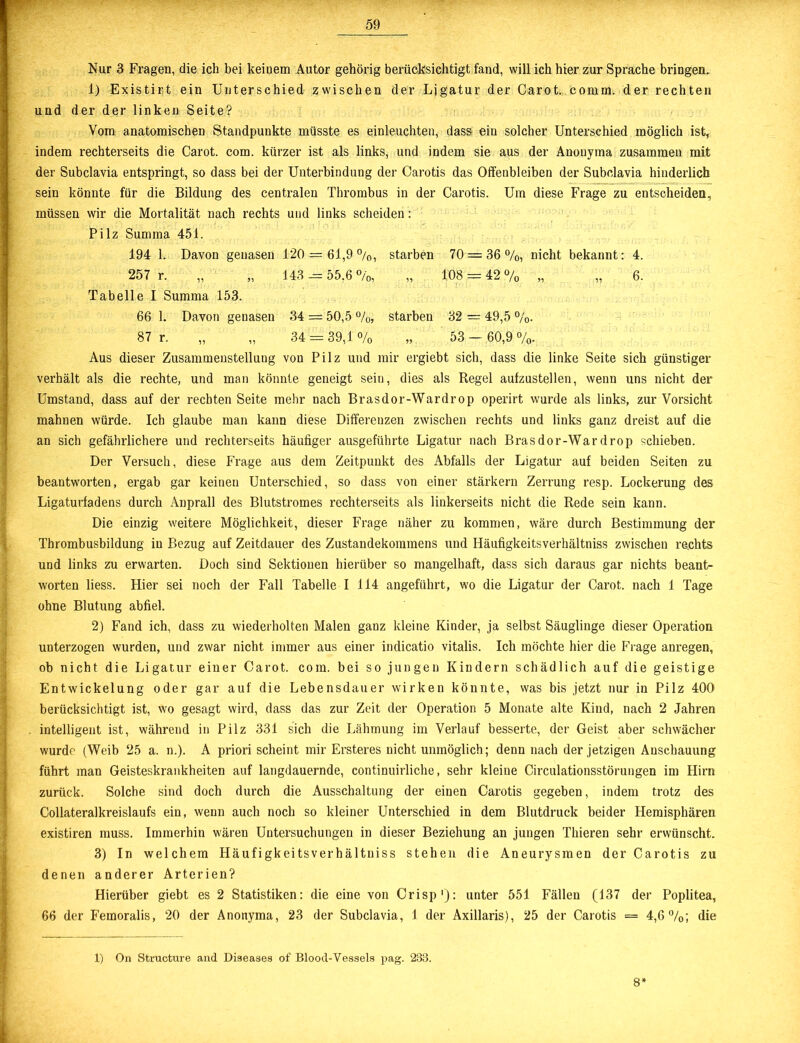 Nur 3 Fragen, die ich bei keinem Autor gehörig berücksichtigt fand, will ich hier zur Sprache bringen. 1) Existirt ein Unterschied zwischen der Ligatur der Carot. comm. der rechten und der der linken Seite? Vom anatomischen Standpunkte müsste es einleuchten, dass ein solcher Unterschied möglich ist, indem rechterseits die Carot. com. kürzer ist als links, und indem sie aus der Anonyma zusammen mit der Subclavia entspringt, so dass bei der Unterbindung der Carotis das Offenbleiben der Subclavia hinderlich sein könnte für die Bildung des centralen Thrombus in der Carotis. Um diese Frage zu entscheiden, müssen wir die Mortalität nach rechts und links scheiden : Pilz Summa 451. 194 1. Davon genasen 120 = 61,9 °/0, starben 70 = 36%, nicht bekannt: 4. 257 r. „ „ 143 = 55,6%, „ 108 = 42% „ „ 6. Tabelle I Summa 153. 66 1. Davon genasen 34 = 50,5 %, starben 32 = 49,5 %. 87 r. „ „ 34 = 39,1 % „ 53 - 60,9%. Aus dieser Zusammenstellung von Pilz und mir ergiebt sich, dass die linke Seite sich günstiger verhält als die rechte, und man könnte geneigt sein, dies als Regel aufzustellen, wenn uns nicht der Umstand, dass auf der rechten Seite mehr nach Brasdor-Wardrop operirt wurde als links, zur Vorsicht mahnen würde. Ich glaube man kann diese Differenzen zwischen rechts und links ganz dreist auf die an sich gefährlichere und rechterseits häufiger ausgeführte Ligatur nach Brasdor-Wardrop schieben. Der Versuch, diese Frage aus dem Zeitpunkt des Abfalls der Ligatur auf beiden Seiten zu beantworten, ergab gar keinen Unterschied, so dass von einer stärkern Zerrung resp. Lockerung des Ligaturfadens durch Anprall des Blutstromes rechterseits als linkerseits nicht die Rede sein kann. Die einzig weitere Möglichkeit, dieser Frage näher zu kommen, wäre durch Bestimmung der Thrombusbildung in Bezug auf Zeitdauer des Zustandekommens und Häufigkeitsverhältniss zwischen re.chts und links zu erwarten. Doch sind Sektionen hierüber so mangelhaft, dass sich daraus gar nichts beant- worten liess. Hier sei noch der Fall Tabelle I 114 angeführt, wo die Ligatur der Carot. nach 1 Tage ohne Blutung abfiel. !2) Fand ich, dass zu wiederholten Malen ganz kleine Kinder, ja selbst Säuglinge dieser Operation unterzogen wurden, und zwar nicht immer aus einer indicatio vitalis. Ich möchte hier die Frage anregen, ob nicht die Ligatur einer Carot. com. bei so jungen Kindern schädlich auf die geistige Entwickelung oder gar auf die Lebensdauer wirken könnte, was bis jetzt nur in Pilz 400 berücksichtigt ist, wo gesagt wird, dass das zur Zeit der Operation 5 Monate alte Kind, nach 2 Jahren . intelligent ist, während in Pilz 331 sich die Lähmung im Verlauf besserte, der Geist aber schwächer wurde (Weib 25 a. n.). A priori scheint mir Ersteres nicht unmöglich; denn nach der jetzigen Anschauung führt man Geisteskrankheiten auf langdauernde, continuirliche, sehr kleine Circulationsstörungen im Hirn zurück. Solche sind doch durch die Ausschaltung der einen Carotis gegeben, indem trotz des Collateralkreislaufs ein, wenn auch noch so kleiner Unterschied in dem Blutdruck beider Hemisphären existiren muss. Immerhin wären Untersuchungen in dieser Beziehung an jungen Thieren sehr erwünscht. 3) In welchem Häufigkeitsverhältniss stehen die Aneurysmen der Carotis zu denen anderer Arterien? Hierüber giebt es 2 Statistiken: die eine von Crisp1): unter 551 Fällen (137 der Poplitea, 66 der Femoralis, 20 der Anonyma, 23 der Subclavia, 1 der Axillaris), 25 der Carotis == 4,6%; die 1) On Structure and Diseases of Blood-Vessels pag. 283. 8*