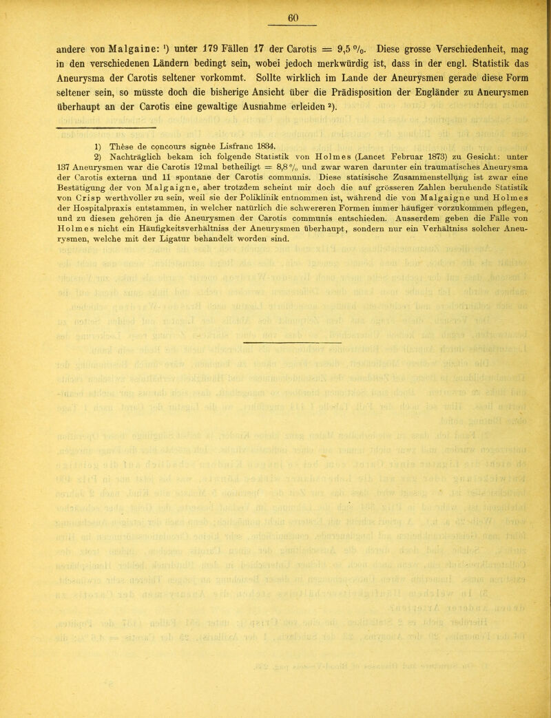 Ä-T* andere von Malgaine: ') unter 179 Fällen 17 der Carotis = 9,5%. Diese grosse Verschiedenheit, mag in den verschiedenen Ländern bedingt sein, wobei jedoch merkwürdig ist, dass in der engl. Statistik das Aneurysma der Carotis seltener vorkommt. Sollte wirklich im Lande der Aneurysmen gerade diese Form seltener sein, so müsste doch die bisherige Ansicht über die Prädisposition der Engländer zu Aneurysmen überhaupt an der Carotis eine gewaltige Ausnahme erleiden 1 2). 1) Thfese de concours sign fee Lisfranc 1834. 2) Nachträglich bekam ich folgende Statistik von Holmes (Lancet Februar 1873) zu Gesicht: unter 137 Aneurysmen war die Carotis 12mal betheiligt = 8,8% und zwar waren darunter ein traumatisches Aneurysma der Carotis externa und 11 spontane der Carotis communis. Diese statisische Zusammenstellung ist zwar eine Bestätigung der von Malgaigne, aber trotzdem scheint mir doch die auf grösseren Zahlen beruhende Statistik von Crisp werthvoller zu sein, weil sie der Poliklinik entnommen ist, während die von Malgaigne und Holmes der Hospitalpraxis entstammen, in welcher natürlich die schwereren Formen immer häufiger vorzukommen pflegen, und zu diesen gehören ja die Aneurysmen der Carotis communis entschieden. Ausserdem geben die Fälle von Holmes nicht ein Häufigkeitsverhältniss der Aneurysmen überhaupt, sondern nur ein Verhältniss solcher Aneu- rysmen, welche mit der Ligatur behandelt worden sind.