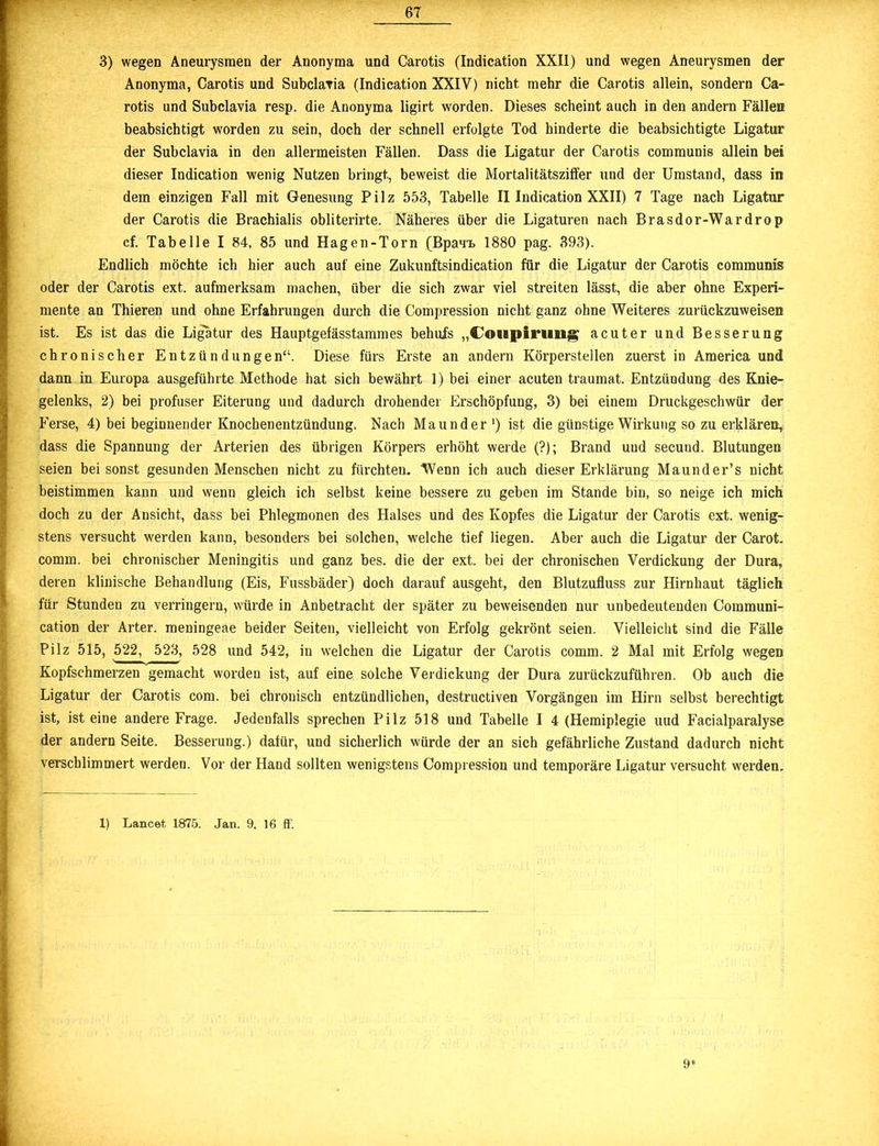3) wegen Aneurysmen der Anonyma und Carotis (Indication XXII) und wegen Aneurysmen der Anonyma, Carotis und SubclaTia (Indication XXIV) nicht mehr die Carotis allein, sondern Ca- rotis und Subclavia resp. die Anonyma ligirt worden. Dieses scheint auch in den andern Fällen beabsichtigt worden zu sein, doch der schnell erfolgte Tod hinderte die beabsichtigte Ligatur der Subclavia in den allermeisten Fällen. Dass die Ligatur der Carotis communis allein bei dieser Indication wenig Nutzen bringt, beweist die Mortalitätsziffer und der Umstand, dass in dem einzigen Fall mit Genesung Pilz 553, Tabelle II Indication XXII) 7 Tage nach Ligatur der Carotis die Brachialis obliterirte. Näheres über die Ligaturen nach Brasdor-Wardrop cf. Tabelle I 84, 85 und Hagen-Torn (Bpauu. 1880 pag. 393). Endlich möchte ich hier auch auf eine Zukunftsindication für die Ligatur der Carotis communis oder der Carotis ext. aufmerksam machen, über die sich zwar viel streiten lässt, die aber ohne Experi- mente an Thieren und ohne Erfahrungen durch die Compression nicht ganz ohne Weiteres zurückzuweisen ist. Es ist das die Ligatur des Hauptgefässtammes behuXs „Coiipinifiig acuter und Besserung chronischer Entzündungen“. Diese fürs Erste an andern Körperstellen zuerst in America und dann in Europa ausgeführte Methode hat sich bewährt 1) bei einer acuten traumat. Entzündung des Knie- gelenks, 2) bei profuser Eiterung und dadurch drohender Erschöpfung, 3) bei einem Druckgeschwür der Ferse, 4) bei beginnender Knochenentzündung. Nach Maunder1) ist die günstige Wirkung so zu erklären, dass die Spannung der Arterien des übrigen Körpers erhöht werde (?); Brand und secund. Blutungen seien bei sonst gesunden Menschen nicht zu fürchten. Wenn ich auch dieser Erklärung Maunder’s nicht beistimmen kann und wenn gleich ich selbst keine bessere zu geben im Stande bin, so neige ich mich doch zu der Ansicht, dass bei Phlegmonen des Halses und des Kopfes die Ligatur der Carotis ext. wenig- stens versucht werden kann, besonders bei solchen, welche tief liegen. Aber auch die Ligatur der Carot. comm. bei chronischer Meningitis und ganz bes. die der ext. bei der chronischen Verdickung der Dura, deren klinische Behandlung (Eis, Fussbäder) doch darauf ausgeht, den Blutzufluss zur Hirnhaut täglich für Stunden zu verringern, würde in Anbetracht der später zu beweisenden nur unbedeutenden Communi- cation der Arter. meningeae beider Seiten, vielleicht von Erfolg gekrönt seien. Vielleicht sind die Fälle Pilz 515, 522, 523, 528 und 542, in welchen die Ligatur der Carotis comm. 2 Mal mit Erfolg wegen Kopfschmerzen gemacht worden ist, auf eine solche Verdickung der Dura zurückzuführen. Ob auch die Ligatur der Carotis com. bei chronisch entzündlichen, destructiven Vorgängen im Hirn selbst berechtigt ist, ist eine andere Frage. Jedenfalls sprechen Pilz 518 und Tabelle I 4 (Hemiplegie uud Facialparalyse der andern Seite. Besserung.) dafür, und sicherlich würde der an sich gefährliche Zustand dadurch nicht verschlimmert werden. Vor der Hand sollten wenigstens Compression und temporäre Ligatur versucht wei’den. 1) Lancet 1875. Jan. 9, 16 ff. 9*