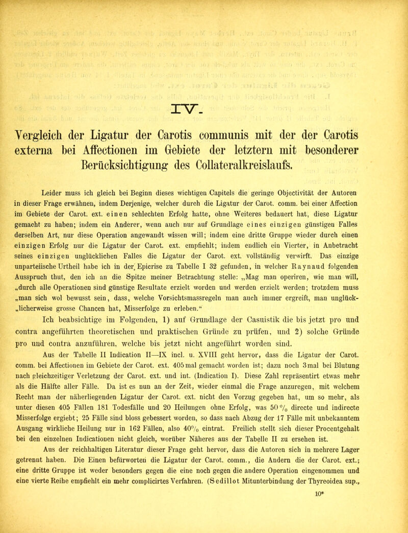 XV. Vergleich der Ligatur der Carotis communis mit der der Carotis externa bei Affectionen im Gebiete der letztem mit besonderer Berücksichtigung des Collateralkreislaufs. Leider muss ich gleich bei Beginn dieses wichtigen Capitels die geringe Objectivität der Autoren in dieser Frage erwähnen, indem Derjenige, welcher durch die Ligatur der Carot. comm. bei einer Affection im Gebiete der Carot. ext. einen schlechten Erfolg hatte, ohne Weiteres bedauert hat, diese Ligatur gemacht zu haben; indem ein Anderer, wenn auch nur auf Grundlage eines einzigen günstigen Falles derselben Art, nur diese Operation angewandt wissen will; indem eine dritte Gruppe wieder durch einen einzigen Erfolg nur die Ligatur der Carot. ext. empfiehlt; indem endlich eiu Vierter, in Anbetracht seines einzigen unglücklichen Falles die Ligatur der Carot. ext. vollständig verwirft. Das einzige unparteiische Urtheil habe ich in der„ Epicrise zu Tabelle I 32 gefunden, in welcher Raynaud folgenden Ausspruch thut, den ich an die Spitze meiner Betrachtung stelle: „Mag man operiren, wie man will, „durch alle Operationen sind günstige Resultate erzielt worden und werden erzielt werden; trotzdem muss „man sich wol bewusst sein, dass, welche Vorsichtsmassregeln man auch immer ergreift, man unglück- licherweise grosse Chancen hat, Misserfolge zu erleben.“ Ich beabsichtige im Folgenden, 1) auf Grundlage der Casuistik die bis jetzt pro und contra angeführten theoretischen und praktischen Gründe zu prüfen, und 2) solche Gründe pro und contra anzuführen, welche bis jetzt nicht angeführt worden sind. Aus der Tabelle II Indication II—-IX incl. u. XVIII geht hervor, dass die Ligatur der Carot. comm. bei Affectionen im Gebiete der Carot. ext. 405mal gemacht worden ist; dazu noch 3mal bei Blutung nach gleichzeitiger Verletzung der Carot. ext. und int. (Indication I). Diese Zahl repräsentirt etwas mehr als die Hälfte aller Fälle. Da ist es nun an der Zeit, wieder einmal die Frage anzuregen, mit welchem Recht man der näherliegenden Ligatur der Carot. ext. nicht den Vorzug gegeben hat, um so mehr, als unter diesen 405 Fällen 181 Todesfälle und 20 Heilungen ohne Erfolg, was 50% directe und indirecte Misserfolge ergiebt; 25 Fälle sind bloss gebessert worden, so dass nach Abzug der 17 Fälle mit unbekanntem Ausgang wirkliche Heilung nur in 162 Fällen, also 40% eintrat. Freilich stellt sich dieser Procentgehalt bei den einzelnen IndicatioDen nicht gleich, worüber Näheres aus der Tabelle II zu ersehen ist. Aus der reichhaltigen Literatur dieser Frage geht hervor, dass die Autoren sich in mehrere Lager getrennt haben. Die Einen befürworten die Ligatur der Carot. comm., die Andern die der Carot. ext; eine dritte Gruppe ist weder besonders gegen die eine noch gegen die andere Operation eingenommen und eine vierte Reihe empfiehlt ein mehr complicirtes Verfahren. (Sedillot Mitunterbindung der Thyreoidea sup.. 10*