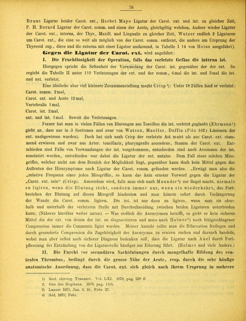 Bruns Ligatur beider Carot. ext., Herbet Mayo Ligatur der Carot. ext. und int. zu gleicher Zeit, P. H. Berard Ligatur der Carot. comm. und einen der Aeste, gleichgiltig welchen. Andere wieder Ligatur der Carot. ext., interna, der Thyr., Maxill. und Lingualis zu gleicher Zeit, Wutz er endlich 2 Ligaturen um Carot. ext., die eine so weit als möglich von der Carot. comm. entfernt, die andere am Ursprung der Thyreoid sup., diese und die externa mit einer Ligatur umfassend, in Tabelle I 14 von Heine ausgeführt). Oegen die Ugatur der Carot. ext. wird angeführt: I. Die Fruchtlosigkeit der Operation, falls das verletzte Gefass die interna ist. Hiergegen spricht die Seltenheit der Verwundung der Carot, int. gegenüber der der ext. So ergiebt die Tabelle II unter 119 Verletzungen der ext, und der comm., 6mal die int. und 3mal die int. und ext. verletzt. Eine ähnliche aber viel kleinere Zusammenstellung macht Crisp'): Unter 18 Fällen fand er verletzt: Carot. comm. 2 mal, Carot. ext. und Aeste 12 mal, Vertebralis lmal, Carot. int. 2 mal, ext. und int. lmal. Soweit die Verletzungen. Ferner hat man in vielen Fällen von Blutungen aus Tonsillen die int. verletzt geglaubt (Ehrmann1 2) giebt an, dass nur in 3 Sectionen und zwar von Watson, Mueller, Duffin (Pilz 162) Läsionen der ext. nachgewiesen wurden). Doch hat sich nach Crisp der verletzte Ast meist als aus Carot. ext. stam- mend erwiesen und zwar aus Arter. tonsillaris, pharyngealis ascendens, Stamm der Carot. ext. Ent- schieden sind Fälle von Verwundungen der int. vorgekommen, entschieden sind auch Arosionen der int. constatirt worden, entschieden war dabei die Ligatur der ext, nutzlos. Dem Fall eines solchen Miss- griffes, welcher nicht aus dem Bereich der Möglichkeit liegt, gegenüber kann doch kein Mittel gegen das Auftreten der Hirnsymptome nach Ligatur der Carot. eomm. gefunden werden. „Erwägt man also die „relative Frequenz eines jeden Missgriffes, so kann das kein ernster Vorwurf gegen die Ligatur der „Carot. ext. sein“ (Crisp). Ausserdem wird, falls man sich nach Maunder3) zur Regel macht, niemals zu ligiren, wenn die Blutung steht, sondern immer nur, wenn sie wiederkehrt, das Fort- bestehen der Blutung auf diesen Missgriff hindeuten und man könnte sofort durch Verlängerung der Wunde die Carot. comm. ligiren. Die int. ist nur dann zu ligiren, wenn man sie ober- halb und unterhalb der verletzten Stelle mit Durchschneidung zwischen beiden Ligaturen unterbinden kann; (Näheres hierüber weiter unten). — Was endlich die Aneurysmen betrifft, so giebt es kein sicheres Mittel die der ext. von denen der int. zu diagnosticiren und muss nach Holmes4) nach fehlgeschlagener Compression immer die Communis ligirt werden. Meiner Ansicht sollte man die Bifurcation freilegen und durch gesonderte Compression die Zugehörigkeit des Aneurysma zu eruiren suchen und darnach handeln, wobei man aber selbst nach sicherer Diagnose bedenken soll, dass die Ligatur nach Anei durch Fort- pflanzung der Entzündung von der Ligaturstelle häufiger zur Eiterung führt. (Holmes und viele Andere.) II. Die Furcht vor secundären Nachblutungen durch mangelhafte Bildung des cen- tralen Thrombus, bedingt durch die grosse Nähe der Aeste, resp. durch die sehr häufige anatomische Anordnung, dass die Carot. ext. sich gleich nach ihrem Ursprung in mehrere 1) Med. Chirurg. Transact. Vol. LXI. 1878, pag. 229 ff. 2) Gaz des Hopitaux. 1878, pag. 1165. 3) Lancet 1875, Jan. 9, 16., Febr. 27. 4) ibid. 1873, Febr.