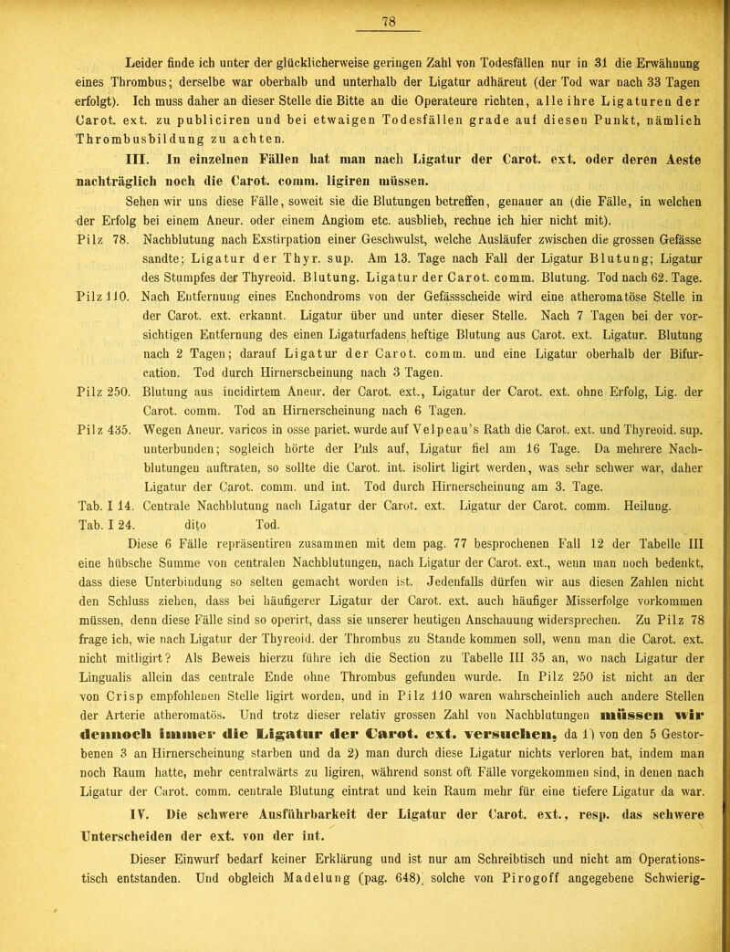 Leider finde ich unter der glücklicherweise geringen Zahl von Todesfällen nur in 31 die Erwähnung eines Thrombus; derselbe war oberhalb und unterhalb der Ligatur adhäreut (der Tod war nach 33 Tagen erfolgt). Ich muss daher an dieser Stelle die Bitte an die Operateure richten, alle ihre Ligaturen der Carot. ext. zu publiciren und bei etwaigen Todesfällen grade auf diesen Punkt, nämlich Thrombusbildung zu achten. III. In einzelnen Fällen hat man nach Ligatur der Carot. ext. oder deren Aeste nachträglich noch die Carot. comnt. ligiren müssen. Sehen wir uns diese Fälle, soweit sie die Blutungen betreffen, genauer an (die Fälle, in welchen der Erfolg bei einem Aneur. oder einem Angiom etc. ausblieb, rechne ich hier nicht mit). Pilz 78. Nachblutung nach Exstirpation einer Geschwulst, welche Ausläufer zwischen die grossen Gefässe sandte; Ligatur der Thyr. sup. Am 13. Tage nach Fall der Ligatur Blutung; Ligatur des Stumpfes der Thyreoid. Blutung. Ligatur der Carot. comm. Blutung. Tod nach 62. Tage. Pilz 110. Nach Entfernung eines Enchondroms von der Gefässscheide wird eine atheromatöse Stelle in der Carot. ext. erkannt. Ligatur über und unter dieser Stelle. Nach 7 Tagen bei der vor- sichtigen Entfernung des einen Ligaturfadens heftige Blutung aus Carot. ext. Ligatur. Blutung nach 2 Tagen; darauf Ligatur der Carot. comm. und eine Ligatur oberhalb der Bifur- cation. Tod durch Hirnerscheinung nach 3 Tagen. Pilz 250. Blutung aus iucidirtem Aneur. der Carot. ext., Ligatur der Carot. ext. ohne Erfolg, Lig. der Carot. comm. Tod an Hirnerscheinung nach 6 Tagen. Pilz 435. Wegen Aneur. varicos in osse pariet. wurde auf Yelpeau’s Rath die Carot. ext. und Thyreoid. sup. unterbunden; sogleich hörte der Puls auf, Ligatur fiel am 16 Tage. Da mehrere Nach- blutungen auftraten, so sollte die Carot. int. isolirt ligirt werden, was sehr schwer war, daher Ligatur der Carot. comm. und int. Tod durch Hirnerscheinung am 3. Tage. Tab. I 14. Centrale Nachblutung nach Ligatur der Carot. ext. Ligatur der Carot. comm. Heilung. Tab. 124. dito Tod. Diese 6 Fälle repräsentiren zusammen mit dem pag. 77 besprochenen Fall 12 der Tabelle III eine hübsche Summe von centralen Nachblutungen, nach Ligatur der Carot. ext., wenn man noch bedenkt, dass diese Unterbindung so selten gemacht worden ist. Jedenfalls dürfen wir aus diesen Zahlen nicht den Schluss ziehen, dass bei häufigerer Ligatur der Carot. ext. auch häufiger Misserfolge Vorkommen müssen, denn diese Fälle sind so operirt, dass sie unserer heutigen Anschauung widersprechen. Zu Pilz 78 frage ich, wie nach Ligatur der Thyreoid. der Thrombus zu Stande kommen soll, wenn man die Carot. ext. nicht mitligirt? Als Beweis hierzu führe ich die Section zu Tabelle III 35 an, wo nach Ligatur der Lingualis allein das centrale Ende ohne Thrombus gefunden wurde. In Pilz 250 ist nicht an der von Crisp empfohlenen Stelle ligirt worden, und in Pilz 110 waren wahrscheinlich auch andere Stellen der Arterie atheromatös. Und trotz dieser relativ grossen Zahl von Nachblutungen müssen wir dennocli immer die Ligatur der Carot. ext. versuchen, da 1') von den 5 Gestor- benen 3 an Hirnerscbeinung starben und da 2) man durch diese Ligatur nichts verloren bat, indem man noch Raum hatte, mehr centralwärts zu ligiren, während sonst oft Fälle vorgekommen sind, in denen nach Ligatur der Carot. comm. centrale Blutung eintrat und kein Raum mehr für eine tiefere Ligatur da war. IV. Die schwere Ausführbarkeit der Ligatur der Carot. ext., resp. das schwere Unterscheiden der ext. von der int. Dieser Einwurf bedarf keiner Erklärung und ist nur am Schreibtisch und nicht am Operations- tisch entstanden. Und obgleich Madelung (pag. 648)j solche von Pirogoff angegebene Schwierig-