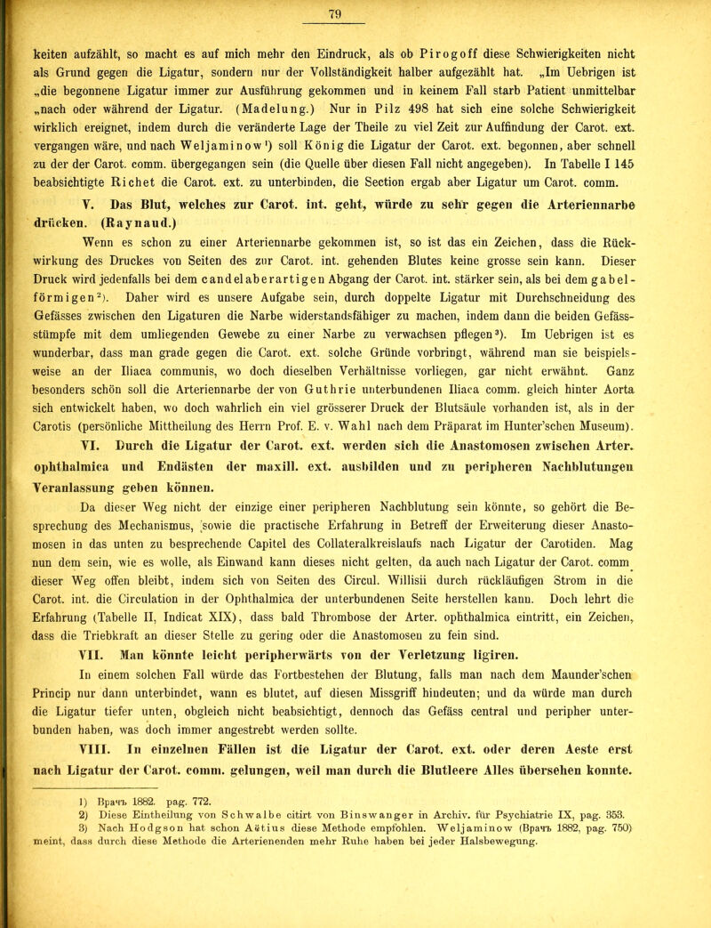 keiten aufzählt, so macht es auf mich mehr den Eindruck, als ob Pirogoff diese Schwierigkeiten nicht als Grund gegen die Ligatur, sondern nur der Vollständigkeit halber aufgezählt hat. „Im Uebrigen ist „die begonnene Ligatur immer zur Ausführung gekommen und in keinem Fall starb Patient unmittelbar „nach oder während der Ligatur. (Madelung.) Nur in Pilz 498 hat sich eine solche Schwierigkeit wirklich ereignet, indem durch die veränderte Lage der Theile zu viel Zeit zur Auffindung der Carot. ext. vergangen wäre, und nach Weljaminow') soll König die Ligatur der Carot. ext. begonnen, aber schnell zu der der Carot. comm. übergegangen sein (die Quelle über diesen Fall nicht angegeben). In Tabelle 1145 beabsichtigte Richet die Carot. ext. zu unterbinden, die Section ergab aber Ligatur um Carot. comm. V. Das Blut, welches zur Carot. int. geht, würde zu sehr gegen die Arteriennarbe drücken. (Raynaud.) Wenn es schon zu einer Arteriennarbe gekommen ist, so ist das ein Zeichen, dass die Rück- wirkung des Druckes von Seiten des zur Carot. int. gehenden Blutes keine grosse sein kann. Dieser Druck wird jedenfalls bei dem candelaberartigen Abgang der Carot. int. stärker sein, als bei dem gabel- förmigen1 2). Daher wird es unsere Aufgabe sein, durch doppelte Ligatur mit Durchschneidung des Gefässes zwischen den Ligaturen die Narbe widerstandsfähiger zu machen, indem dann die beiden Gefäss- stümpfe mit dem umliegenden Gewebe zu einer Narbe zu verwachsen pflegen3). Im Uebrigen ist es wunderbar, dass man grade gegen die Carot. ext. solche Gründe vorbringt, während man sie beispiels- weise an der Uiaca communis, wo doch dieselben Verhältnisse vorliegen, gar nicht erwähnt. Ganz besonders schön soll die Arteriennarbe der von Guthrie unterbundenen Uiaca comm. gleich hinter Aorta sich entwickelt haben, wo doch wahrlich ein viel grösserer Druck der Blutsäule vorhanden ist, als in der Carotis (persönliche Mittheilung des Herrn Prof. E. v. Wahl nach dem Präparat im Hunter’schen Museum). VI. Durch die Ligatur der Carot. ext. werden sich die Anastomosen zwischen Arter. ophthalmica und Endästen der maxill. ext. ausbilden und zu peripheren Nachblutungen Veranlassung geben können. Da dieser Weg nicht der einzige einer peripheren Nachblutung sein könnte, so gehört die Be- sprechung des Mechanismus, sowie die practische Erfahrung in Betreff der Erweiterung dieser Anasto- mosen in das unten zu besprechende Capitel des Collateralkreislaufs nach Ligatur der Carotiden. Mag nun dem sein, wie es wolle, als Einwand kann dieses nicht gelten, da auch nach Ligatur der Carot. comm dieser Weg offen bleibt, indem sich von Seiten des Circul. Willisii durch rückläufigen Strom in die Carot. int. die Circulation in der Ophthalmica der unterbundenen Seite hersteilen kann. Doch lehrt die Erfahrung (Tabelle II, Indicat XIX), dass bald Thrombose der Arter. ophthalmica eintritt, ein Zeichen, dass die Triebkraft an dieser Stelle zu gering oder die Anastomosen zu fein sind. VII. Man könnte leicht peripherwärts von der Verletzung ligiren. In einem solchen Fall würde das Fortbestehen der Blutung, falls man nach dem Maunder’schen Princip nur dann unterbindet, wann es blutet, auf diesen Missgriff hindeuten; und da würde man durch die Ligatur tiefer unten, obgleich nicht beabsichtigt, dennoch das Gefäss central und peripher unter- bunden haben, was doch immer angestrebt werden sollte. VIII. In einzelnen Fällen ist die Ligatur der Carot. ext. oder deren Aeste erst nach Ligatur der Carot. comm. gelungen, weil man durch die Blutleere Alles übersehen konnte. 1) Bpan-L 1882. pag. 772. 2) Diese Eintheilung von Schwalbe citirt von Binswanger in Archiv, für Psychiatrie IX, pag. 353. 3) Nach Ho dg so n hat schon Aetius diese Methode empfohlen. Weljaminow (Bpan, 1882, pag. 750) meint, dass durch diese Methode die Arterienenden mehr Ruhe haben bei jeder Halsbewegxmg.