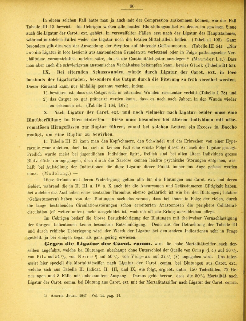 In einem solchen Fall hätte man ja auch mit der Compression auskommen können, wie der Fall Tabelle III 12 beweist. Im Uebrigen wirken alle localen Blutstillungsmittel zu denen im gewissen Sinne auch die Ligatur der Carot. ext. gehört, in verzweifelten Fällen erst nach der Ligatur des Hauptstammes, während in solchen Fällen weder die Ligatur noch die localen Mittel allein helfen. (Tabelle I 103) Ganz besonders gilt dies von der Anwendung der Styptica auf blutende Gefässtumoren. (Tabelle III 54) „Nur „wo die Ligatur in loco laesionis aus anatomischen Gründen zu verletzend oder in Folge pathologischer Ver- hältnisse voraussichtlich nutzlos wäre, da ist die Continuitätsligatur anzulegen.“ (Maunder 1. c.) Dass man aber auch die schwierigsten anatomischen Verhältnisse bekämpfen kann, bewies Gluck (Tabelle III 55). IX. Bei eiternden Schusswunden würde durch Ligatur der Carot. ext. in loco laesionis der Ligaturfaden, besonders das Catgut durch die Eiterung zu früh verzehrt werden. Dieser Einwand kann nur hinfällig genannt werden, indem 1) bewiesen ist, dass das Catgut sich in eiternden Wunden resistenter verhält (Tabelle I 78) und 2) das Catgut so gut präparirt werden kann, dass es noch nach Jahren in der Wunde wieder zu erkennen ist. (Tabelle I 164, 167.) X. Nach Ligatur der Carot. ext. und noch vielmehr nach Ligatur beider muss eine Blutüberfüllung im Hirn eintreten. Diese muss besonders bei älteren Individuen mit athe- romatösen Hirngefässen zur Ruptur führen, zumal bei solchen Leuten ein Excess in Baccho genügt, um eine Ruptur zu bewirken. In Tabelle III 21 kann man den Kopfschmerz, den Schwindel und das Erbrechen von einer Hype- raemie zwar ableiten, doch hat sich in keinem Fall eine ernste Folge dieser Art nach der Ligatur gezeigt. Freilich wurde meist bei jugendlichen Individuen ligirt, freilich sind bei allen ältern Individuen grosse Blutverluste vorangegangen, doch durch die Narcose können leichte psychische Störungen entgehen, wes- halb bei Aufstellung der Indicationen für diese Ligatur dieser Punkt immer ins Auge gefasst werden muss. (Madelung.) — Diese Gründe und deren Widerlegung gelten alle für die Blutungen aus Carot. ext. und deren Gebiet, während die in II, III u. IV u. X auch für die Aneurysmen und Gefässtumoren Giltigkeit haben, bei welchen das Ausbleiben eines centralen Thrombus ebenso gefährlich ist wie bei den Blutungen; letztere (Gefässtumoren) haben von den Blutungen noch das voraus, dass bei ihnen in Folge der vielen, durch die lange bestehenden Circulationsstörungeu schon erweiterten Anastomosen die periphere Collateral- circulation (cf. weiter unten) mehr ausgebildet ist, wodurch oft der Erfolg auszubleiben pflegt. Im Uebrigen bedarf die blosse Berücksichtigung der Blutungen mit theilweiser Vernachlässigung der übrigen Indicationen keiner besondern Entschuldigung. Denn aus der Betrachtung der Tabelle III und durch reifliche Ueberlegung wird der Werth der Ligatur bei den andern Indicationen sehr in Frage gestellt, ja bei einigen sogar als ganz gering erwiesen. 6egen «Sie Ligatur «1er Carot. eoiiiin. wird die hohe Mortalitätsziffer nach der- selben angeführt, welche bei Blutungen überhaupt ohne Unterschied der Quelle von Crisp (1. c.) auf 56%, von Pilz auf 54%, von Norris ') auf 50%, von Velpe au auf 22% (?) angegeben wird. Uns inter- essirt hier speciell die Mortalitätsziffer nach Ligatur der Carot. comm. bei Blutungen aus Carot. ext., welche sich aus Tabelle II, Indicat. II, III, und IX, wie folgt, ergiebt: unter 150 Todesfällen, 72 Ge- nesungen und 3 Fälle mit unbekanntem Ausgang. Daraus geht hervor, dass die 50% Mortalität nach Ligatur der Carot. comm. bei Blutung aus Carot. ext. mit der Mortalitätsziffer nach Ligatur der Carot. comm. 1) Americ. Journ. 1847. Vol. 14, pag. 14.