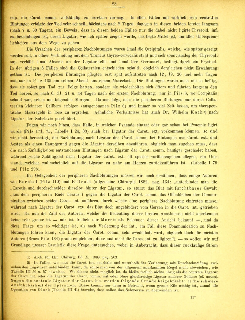 sup. die Carot. comm. vollständig zu ersetzen vermag. In allen Fällen mit wirklich rein centralen Blutungen erfolgte der Tod sehr schnell, höchstens nach 2 Tagen, dagegen in diesen beiden letzten langsam (nach 7 u. 30 Tagen), ein Beweis, dass in diesen beiden Fällen nur die dabei nicht ligirteThyreoid. inf. zu beschuldigen ist, deren Ligatur, wie ich später zeigen werde, das beste Mittel ist, um allen Unbequem- lichkeiten aus dem Wege zu gehen. Die Ursachen der peripheren Nachblutungen waren 1 mal die Occipitalis. welche, wie später gezeigt werden soll, in offner Verbindung mit dem Truncus thyreo-cervicalis steht und sich somit analog der Thyreoid» sup. verhält; lmal Abscess an der Ligaturstelle und Imal lose Gerinnsel, bedingt durch ein Erysipel. In den übrigen 3 Fällen sind die Collateralen entschieden schuld, obgleich dergleichen nicht Erwähnung gethan ist. Die peripheren Blutungen pflegten erst spät aufzutreten nach 12, 19, 20 und mehr Tagen und nur in Pilz 109 am selben Abend aus einem Muscelast. Die Blutungen waren auch nie so heftig, dass sie sofortigen Tod zur Folge hatten, sondern sie wiederholten sich öfters und führten langsam den Tod herbei, so nach 6, 11, 21 u. 44 Tagen nach der ersten Nachblutung; nur in Pilz 6, wo Occipitalis schuld war, schon am folgenden Morgen. Daraus folgt, dass die peripheren Blutungen nur durch Colla- teralen kleineren Calibers erfolgen (ausgenommen Pilz 6) und immer so viel Zeit lassen, um therapeu- tische Massregeln in loco zu ergreifen. Aehnliche Verhältnisse hat auch Dr. Wilhelm Koch1) [nach Ligatur der Subclavia geschildert. Fügen wir noch hinzu, dass Fälle, in welchen Pyaemie eintrat oder gar schon bei Pyaemie ligirt wurde (Pilz 171, 75, Tabelle I 24, 33) auch bei Ligatur der Carot. ext. Vorkommen können, so sind wir nicht berechtigt, die Nachblutung nach Ligatur der Carot. comm. bei Blutungen aus Carot. ext. und Aesten als einen Hauptgrund gegen die Ligatur derselben anzuführen, obgleich man zugeben muss, dass die nach Zufälligkeiten entstandenen Blutungen nach Ligatur der Carot. comm. häufiger geschadet haben, während solche Zufälligkeit nach Ligatur der Carot. ext. oft spurlos vorüberzugehen pflegen, ein Um- stand, welcher wahrscheinlich auf die Ligatur zu nahe am Herzen zurückzuführen ist. (Tabelle I 79 und Pilz 298). Bei Gelegenheit der peripheren Nachblutungen müssen wir noch erwähnen, dass einige Autoren wie Boeckel (Pilz 110) und Billroth (allgemeine Chirurgie 1882, pag. 164: „unterbindet man die „Carotis und durchschneidet dieselbe hinter der Ligatur, so stürzt das Blut mit furchtbarer Gewalt „aus dem peripheren Ende heraus“) gegen die Ligatur der Carot. comm. das Offenbleiben der Commu- nication zwischen beiden Carot. int. anführen, durch welche eine periphere Nachblutung eintreten müsse, während nach Ligatur der Carot. ext. das Blut doch ungehindert vom Herzen in die Carot. int. getrieben wird. Da nun die Zahl der Autoren, welche die Bedeutung dieser breiten Anastomose nicht anerkennen keine sehr grosse ist — mir ist freilich nur Morris als Bekenner dieser Ansicht bekannt —, und da diese Frage um so wichtiger ist, als nach Verletzung der int., im Fall diese Communication zu Nach- blutungen führen kann, die Ligatur der Carot. comm. sehr zweifelhaft wird, obgleich doch die meisten Autoren (Broca Pilz 134) grade empfehlen, diese und nicht die Carot. int. zu ligiren2), — so wollen wir auf Grundlage unserer Casuistik diese Frage untersuchen, wobei in Anbetracht, dass dieser rückläufige Strom 1) Arch. für klm. Chirurg. Bd. X. 1869, pag. 203. 2) In Fällen, wo man die Carot. int. oberhalb und unterhalb der Verletzung mit Durchschneidung zwi- schen den Ligaturen unterbinden kann, da sollte man von der allgemein anerkannten Hegel nicht abweichen, wie Tabelle III 56 u. 57 beweisen. Wo dieses nicht möglich ist, da bleibt freilich nichts übrig als die centrale Ligatur der Carot. int. oder die Ligatur der Carot. comm. mit oder ohne gleichzeitige Ligatur anderer Gefässe (cf. unten). Gegen die centrale Ligatur der Carot. int. werden folgende Gründe beigebracht: 1) die schwere Ausführbarkeit der Operation. Diese kommt nur dann in Betracht, wenn grosse Eile nöthig ist, zumal die Operation von Gluck (Tabelle III 41) beweist, dass selbst das Schwerste zu überwinden ist. 11*