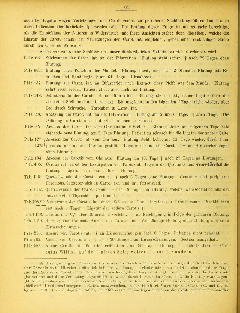 auch bei Ligatur wegen Verletzungen der Carot. comm. zu peripherer Nachblutung führen kann, auch diese Indication hier berücksichtigt werden soll. Die Prüfung dieser Fijage ist um so mehr berechtigt, als die Empfehlung der Autoren in Widerspruch mit ihren Ansichten steht; denn dieselben, welche die Ligatur der Carot. comm. bei Verletzungen der Carot. int. empfehlen, geben einen rückläufigen Strom durch den Circulus Willisii zu. Sehen wir zu, welche Schlüsse uns unser diesbezügliches Material zu ziehen erlauben wird: Pilz 63. Stichwunde der Carot. int. an der Bifurcation. Blutung steht sofort, f nach 79 Tagen ohne Blutung. Pilz 99a. Blutung nach Punction der Mandel. Blutung steht, nach fast 2 Monaten Blutung mit Er- brechen und Hemiplegie, f am 61. Tage. Hirnabscess. Pilz 137. Blutung aus Carot. int. au Bifurcation nach Extract einer Pfeife aus dem Munde. Blutung kehrt zwar wieder, Patient stirbt aber nicht an Blutung. Pilz 148. Schnittwunde der Carot. int. an Bifurcation. Blutung steht nicht, daher Ligatur über der verletzten Stelle und um Carot. ext. Blutung kehrt in den folgenden 2 Tagen nicht wieder, aber Tod durch Schwäche. Thromben in Carot. int. Pilz 58. Anätzung der Carot. int. an der Bifurcation. Blutung am 5. und 6. Tage, f am 7. Tage. Die Oeffnung in Carot. int. ist durch Thromben geschlossen. Pilz 65. Arosion der Carot. int. vom Ohr aus an 2 Stellen. Blutung steht; am folgenden Tage bald stehende neue Blutung, am 3. Tage Blutung, Patient zu schwach für die Ligatur der andern Seite. Pilz 127 \ Arosion der Carot. int. vom Ohr aus. Blutung steht, kehrt am 11. Tage wieder, durch Com- 127a| pression der andern Carotis gestillt. Ligatur der andern Carotis, f an Hirnerscheinungen ohne Blutung. Pilz 134. Arosion der Carotis vom Ohr aus. Blutung am 10. Tage f nach 27 Tagen an Blutungen. Pilz 485. Carotis int. reisst bei Exstirpation der Parotis ab. Ligatur der (parotis comm. verstärkt die Blutung. Ligatur en masse in loco. Heilung. Tab. I 31. Quetschwunde der Carotis comm. f nach 5 Tagen ohne Blutung. Centraler und peripherer Thrombus, letzterer sich in Carot. ext. und int. fortsetzend. Tab. I 32. Quetschwunde der Carot. comm. f nach 3 Tagen an Blutung, welche wahrscheinlich aus der mitverletzten Thyreoid. sup. stammt. Tab.198,99. Verletzung der Carotis int. durch Schuss ins Ohr. Ligatur der Carotis comm., Nachblutung erst nach 7 Tagen. Ligatur der andern Carotis f. Tab. 1153. Carotis int. y2 über Bifurcation verletzt, f an Erschöpfung in Folge der primären Blutung. Tab. I 50. Blutung aus traumat. Aneur. der Carotis int. Vollständige Heilung ohne Blutung und trotz Hirnerscheinungen. Pilz 230. Aneur. ver. Carotis int. f an Hirnerscheinungen nach 8 Tagen; Pulsation nicht erwähnt. Pilz 262. Aneur. ver. Carotis int, f nach 30 Stunden au Hirnerscheinungen. Section mangelhaft. Pilz 223. Aneur. Carotis int. Pulsation erlischt erst am 50. Tage. Heilung, f nach 13 Jahren. Cir- culus Willisii auf der ligirten Seite weiter als auf der andern. 2) Die geringen Chancen für einen centralen Thrombus, bedingt durch Offenbleiben der Carotis ext. Hierüber besitze ich keine Aufzeichnungen, erlaube mir daher die Discussion über diese Frage aus der Epicrise zu Tabelle I 32 (Raynaud) wiederzugeben: Raynaud sagt: „nehmen wir an, die Carotis int. „ist verletzt und diese Verletzung diagnosticirt, so würde durch Ligatur der Carotis int. die Blutung zwar augen- blicklich gehoben werden, eine centrale Nachblutung, vermittelt durch die offene Carotis externa aber nicht aus- „bleiben.“ Um diesen Unbequemlichkeiten auszuweichen, schlägt Herbert Mayo vor, die Carot. ext. und int. zu ligiren, P. H. Berard dagegen rathet, die Bifurcation blosszulegen und dann die Carot. comm. und einen der