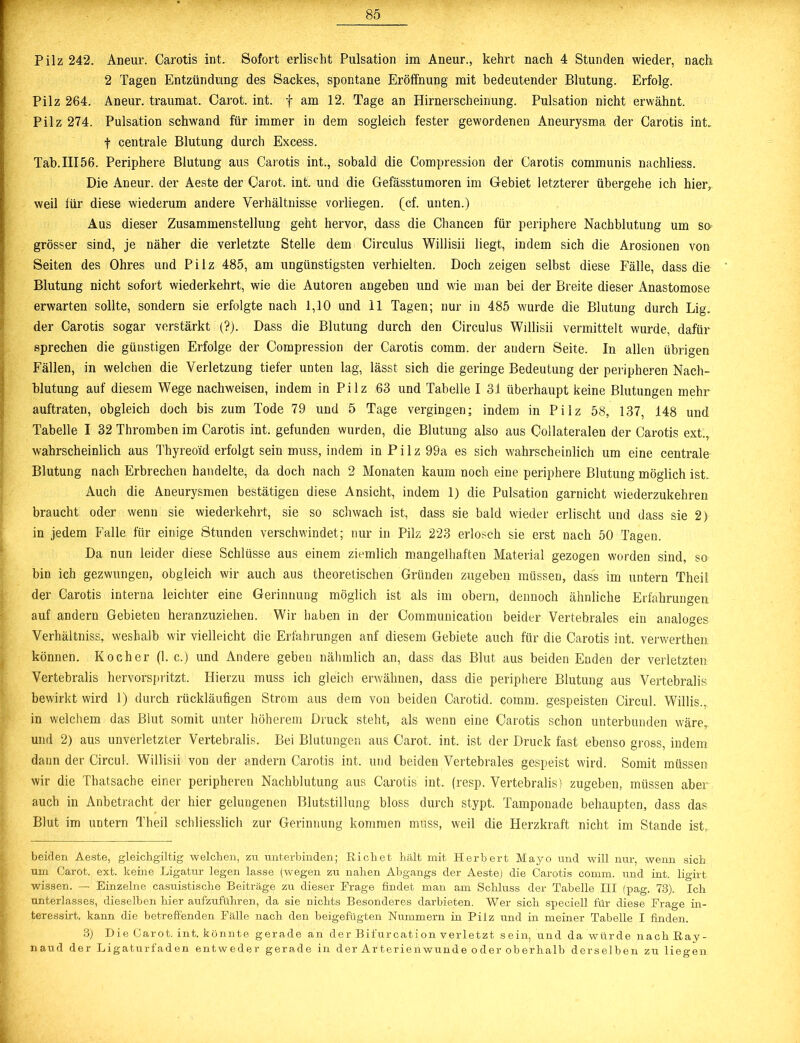 Pilz 242. Aneur. Carotis int. Sofort erlischt Pulsation im Aneur., kehrt nach 4 Stunden wieder, nach 2 Tagen Entzündung des Sackes, spontane Eröffnung mit bedeutender Blutung. Erfolg. Pilz 264. Aneur. traumat. Carot. int. f am 12. Tage an Hirnerscheinung. Pulsation nicht erwähnt. Pilz 274. Pulsation schwand für immer in dem sogleich fester gewordenen Aneurysma der Carotis int, f centrale Blutung durch Excess. Tab.III56. Periphere Blutung aus Carotis int., sobald die Compression der Carotis communis nachliess. Die Aneur. der Aeste der Carot. int. und die Gefässtumoren im Gebiet letzterer übergehe ich hier,, weil für diese wiederum andere Verhältnisse vorliegen, (cf. unten.) Aus dieser Zusammenstellung geht hervor, dass die Chancen für periphere Nachblutung um so grösser sind, je näher die verletzte Stelle dem Circulus Willisii liegt, indem sich die Arosionen von Seiten des Ohres und Pilz 485, am ungünstigsten verhielten. Doch zeigen selbst diese Fälle, dass die Blutung nicht sofort wiederkehrt, wie die Autoren angeben und wie man bei der Breite dieser Anastomose erwarten sollte, sondern sie erfolgte nach 1,10 und 11 Tagen; nur in 485 wurde die Blutung durch Lig. der Carotis sogar verstärkt (?). Dass die Blutung durch den Circulus Willisii vermittelt wurde, dafür sprechen die günstigen Erfolge der Compression der Carotis comm. der andern Seite. In allen übrigen Fällen, in welchen die Verletzung tiefer unten lag, lässt sich die geringe Bedeutung der peripheren Nach- blutung auf diesem Wege nachweisen, indem in Pilz 63 und Tabelle I 31 überhaupt keine Blutungen mehr auftraten, obgleich doch bis zum Tode 79 und 5 Tage vergingen; indem in Pilz 58, 137, 148 und Tabelle I 32 Thromben im Carotis int. gefunden wurden, die Blutung also aus Collateralen der Carotis ext., wahrscheinlich aus Thyreo'id erfolgt sein muss, indem in Pilz 99a es sich wahrscheinlich um eine centrale Blutung nach Erbrechen handelte, da doch nach 2 Monaten kaum noch eine periphere Blutung möglich ist. Auch die Aneurysmen bestätigen diese Ansicht, indem 1) die Pulsation garnicht wiederzukehren braucht oder wenn sie wiederkehrt, sie so schwach ist, dass sie bald wieder erlischt und dass sie 2) in jedem Falle für einige Stunden verschwindet; nur in Pilz 223 erlosch sie erst nach 50 Tagen. Da nun leider diese Schlüsse aus einem ziemlich mangelhaften Material gezogen worden sind, so bin ich gezwungen, obgleich wir auch aus theoretischen Gründen zugeben müssen, dass im untern Theil der Carotis interna leichter eine Gerinnung möglich ist als im obern, dennoch ähnliche Erfahrungen auf andern Gebieten heranzuziehen. Wir haben in der Communication beider Vertebrales ein analoges Verhältniss, weshalb wir vielleicht die Erfahrungen auf diesem Gebiete auch für die Carotis int. verwerthea können. Kocher (1. c.) und Andere geben nähmlich an, dass das Blut aus beiden Enden der verletzten Vertebralis hervorspritzt. Hierzu muss ich gleich erwähnen, dass die periphere Blutung aus Vertebralis bewirkt wird 1) durch rückläufigen Strom aus dem von beiden Carotid. comm. gespeisten Circul. Willis., in welchem das Blut somit unter höherem Druck steht, als wenn eine Carotis schon unterbunden wäre, und 2) aus unverletzter Vertebralis. Bei Blutungen aus Carot. int. ist der Druck fast ebenso gross, indem dann der Circul. Willisii von der andern Carotis int, und beiden Vertebrales gespeist wird. Somit müssen wir die Thatsache einer peripheren Nachblutung aus Carotis int. (resp. Vertebralis) zugeben, müssen aber auch in Anbetracht der hier gelungenen Blutstillung bloss durch stypt. Tamponade behaupten, dass das Blut im untern Theil schliesslich zur Gerinnung kommen muss, weil die Herzkraft nicht im Stande ist, beiden Aeste, gleichgiltig -welchen, zu unterbinden; Büchet hält mit Herbert Mayo und will nur, wenn sich um Carot. ext. keine Ligatur legen lasse (wegen zu nahen Abgangs der Aeste) die Carotis comm. und int. ligirt wissen. — Einzelne casuistische Beiträge zu dieser Frage findet man am Schluss der Tabelle III (pag. 73). Ich Unterlasses, dieselben hier aufzuführen, da sie nichts Besonderes darbieten. Wer sich speciell für diese Frage in- teressirt. kann die betreffenden Fälle nach den beigefügten Nummern in Pilz und in meiner Tabelle I finden. 3) Die Carot. int. könnte gerade an der Bifurcation verletzt sein, und da würde nach Bay- naud der Ligaturfaden entweder gerade in der Arterienwunde oder oberhalb derselben zu liegen