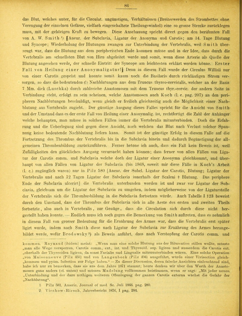 das Blut, welches unter, für die Circulat. ungünstigen, Verhältnissen (Breiterwerden des Strombettes ohne Verengung der einzelnen Gefässe, vielfach eingeschaltete Theilungswinkel) eine so grosse Strecke zurücklegen muss, mit der gehörigen Kraft zu bewegen. Diese Anschauung spricht direct gegen den berühmten Fall von A. W. Smith ') fAneur. der Subclavia, Ligatur der Anonyma und Carotis; am 14. Tage Blutung und Syncope; Wiederholung der Blutungen zwangen zur Unterbindung der Vertebralis, weil Smith über- zeugt war, dass die Blutung aus dem peripherischen Ende kommen müsse und in der Idee, dass durch die Vertebralis am schnellsten Blut von Hirn abgeleitet werde und somit, wenn diese Arterie als Quelle der Blutung angesehen werde, der schnelle Eintritt der Syncope am leichtesten erklärt werden könne. Erster Fall von Heilung einer Anonymaligatur!] Denn in diesem Fall wurde der Circulus Willisii nur von einer Carotis gespeist und konnte somit kaum noch die Basilaris durch rückläufigen Strom ver- • sorgen, so dass die bedeutenden (!) Nachblutungen aus dem Truncus thyreo-cervicalis, welcher an der Basis 7 Mm. dick (Luschka) durch zahlreiche Anastomosen mit dem Truncus thyr.-cervic. der andern Seite in Verbindung steht, erfolgt zu sein scheinen, welche Anastomosen auch Koch (1. c. pag. 207) an den peri- pheren Nachblutungen beschuldigt, wenn gleich er freilich gleichzeitig auch die Möglichkeit einer Nach- blutung aus Vertebralis zugiebt. Der günstige Ausgang dieses Falles spricht für die Ansicht von Smith und der Umstand dass es der erste Fall von Heilung einer Anonymalig. ist, rechtfertigt die Zahl der Anhänger welche behaupten, man müsse in solchen Fällen immer die Vertebralis mitunterbinden. Doch die Erfah- rung und die Ueberlegung sind gegen diese Ansicht, nach welchen das Blut nach Verlust solcher Span- nung keine bedeutende Nachblutung liefern kann. Somit ist der günstige Erfolg in diesem Falle auf die Fortsetzung des Thrombus der Vertebralis bis in die Subclavia hinein und dadurch Begünstigung der all- gemeinen Thrombenbildung zurückzuführen. Ferner betone ich auch, dass ein Fall kein Beweis ist, weil Zufälligkeiten den glücklichen Ausgang verursacht haben können; dass ferner von allen Fällen von Liga- tur der Carotis cornm. und Subclavia welche doch der Ligatur einer Anonyma gleichkommt, und über- haupt von allen Fällen von Ligatur der Subclavia (bis 1868, soweit mir diese Fälle in Koch’s Arbeit (1. c.) zugänglich waren) nur in Pilz 580 [Aneur. der Subcl. Ligatur der Carotis, Blutung; Ligatur der Vertebralis und nach 12 Tagen Ligatur der Subclavia innerhalb der Scaleni f Blutung. Das periphere Ende der Subclavia ulcerirt] die Vertebralis unterbunden worden ist und zwar vor Ligatur der Sub- clavia, gleichsam um die Ligatur der Subclavia zu umgehen, indem möglicherweise von der Ligaturstelle der Vertebralis sich die Thrombusbildung in die Subclavia fortsetzen würde. Auch Tabelle I 123 beweist durch den Umstand, dass der Thrombus der Subclavia sich in alle Aeste des ersten und zweiten Theils fortsetzte, also auch in Vertebralis, zur Genüge, dass die Circulation sich durch diese nicht her- gestellt haben konnte. — Endlich muss ich noch gegen die Bemeikung von Smith auftreten, dass es nehmlich in diesem Fall von grosser Bedeutung für die Ernährung des Armes war, dass die Vertebralis erst später ligirt wurde, indem nach Smith diese nach Ligatur der Subclavia zur Ernährung des Armes herange- bildet werde, wofür Brodowsky2) als Beweis anführt, dass nach Verstopfung der Carotis comm. und kommen. Raynaud (ibidem) meint: „Wenn man eine solche Blutung aus der Bifurcation stillen wollte, müsste „man alle Wege versperren, Carotis comm., ext., int. und Thyreoi'd. sup. ligiren und ausserdem die Carotis ext. „oberhalb der Thyreoidea ligiren, da sonst Facialis und Lingualis mitzuunterbinden wären. Eine solche Operation „von Maisonneuve (Pilz 435) und von Langenbeck (Pilz 494) ausgeführt, würde einer Vivisection gleich- „kommen und pyäm. Infection zur Folge haben.“ — Zu dieser Discussion, deren falsche Ansichten einleuchtend sind, habe ich nur zu bemerken, dass sie aus dem Jahre 1871 stammt; heute denken wir über den Werth der Anasto- mosen ganz anders (cf. unten) und müssen Madelung vollkommen beistimmen, wenn er sagt: „Mit jeder neuen „Unterbindung und der dazu nöthigen weiteren Offenlegung der ganzen Carotis externa wächst die Gefahr der „N achblutung“. 1 Pilz 581, Americ. Journal of med. Sc. Juli 1866. pag. 280. 2 Yirchow-Hirsch, Jahresbericht 1876, I pag. 284.