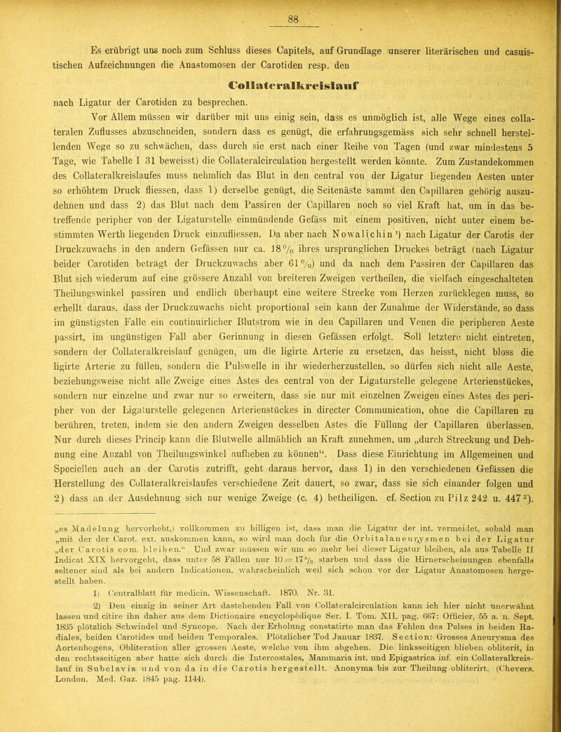 Es erübrigt uns noch zum Schluss dieses Capitels, auf Grundlage unserer literarischen und casuis- tischen Aufzeichnungen die Anastomosen der Carotiden resp. den Collateralkreislauf nach Ligatur der Carotiden zu besprechen. Vor Allem müssen wir darüber mit uns einig sein, dass es unmöglich ist, alle Wege eines colla- teralen Zuflusses abzuschneiden, sondern dass es genügt, die erfahrungsgemäss sich sehr schnell herstel- lenden Wege so zu schwächen, dass durch sie erst nach einer Reihe von Tagen (und zwar mindestens 5 Tage, wie Tabelle 131 beweisst) die Collateralcirculation hergestellt werden könnte. Zum Zustandekommen des Collateralkreislaufes muss nehmlich das Blut in den central von der Ligatur liegenden Aesten unter so erhöhtem Druck fliessen, dass 1) derselbe genügt, die Seitenäste sammt den Capillaren gehörig auszu- dehnen und dass 2) das Blut nach dem Passiren der Capillaren noch so viel Kraft hat, um in das be- treffende peripher von der Ligaturstelle einmündende Gelass mit einem positiven, nicht unter einem be- stimmten Werth liegenden Druck einzufliessen. Da aber nach Nowalichin ') nach Ligatur der Carotis der Druckzuwachs in den andern Gefässen nur ca. 18% ihres ursprünglichen Druckes beträgt (nach Ligatur beider Carotiden beträgt der Druckzuwachs aber 61%) und da nach dem Passiren der Capillaren das Blut sich wiederum auf eine grössere Anzahl von breiteren Zweigen vertheilen, die vielfach eingeschalteten Theilungswinkel passiren und endlich überhaupt eine weitere Strecke vom Herzen zurücklegen muss, so erhellt daraus, dass der Druckzuwachs nicht proportional sein kann der Zunahme der Widerstände, so dass im günstigsten Falle ein continuirlicher Blutstrom wie in den Capillaren und Venen die peripheren Aeste passirt, im ungünstigen Fall aber Gerinnung in diesen Gefässen erfolgt. Soll letztere nicht eintreten, sondern der Collateralkreislauf genügen, um die ligirte Arterie zu ersetzen, das heisst, nicht bloss die ligirte Arterie zu füllen, sondern die Pulswelle in ihr wiederherzustellen, so dürfen sich nicht alle Aeste, beziehungsweise nicht alle Zweige eines Astes des central von der Ligaturstelle gelegene Arterienstückes, sondern nur einzelne und zwar nur so erweitern, dass sie nur mit einzelnen Zweigen eines Astes des peri- pher von der Ligaturstelle gelegenen Arterienstückes in directer Communication, ohne die Capillaren zu berühren, treten, indem sie den andern Zweigen desselben Astes die Füllung der Capillaren überlassen. Nur durch dieses Princip kann die Blutwelle allmählich an Kraft zunehmen, um „durch Streckung und Deh- nung eine Anzahl von Theilungswinkel aufheben zu können“. Dass diese Einrichtung im Allgemeinen und Speciellen auch au der Carotis zutrifft, geht daraus hervor, dass 1) in den verschiedenen Gefässen die Herstellung des Collateralkreislaufes verschiedene Zeit dauert, so zwar, dass sie sich einander folgen und 2) dass an der Ausdehnung sich nur wenige Zweige (c. 4) betheiligen, cf. Section zu Pilz 242 u. 447* 1 2). „es Madelung hervorhebt,) vollkommen zu billigen ist, dass man die Ligatur der int. vermeidet, sobald man „mit der der Carot. ext. auskommen kann, so wird man doch für die Orbitalaneur,ysmen bei der Ligatur „der Carotis com. bleiben.“ Und zwar müssen wir um so mehr bei dieser Ligatur bleiben, als aus Tabelle II Indicat XIX hervorgeht, dass unter 58 Fällen nur 10=17% starben und dass die Hirnerscheinungen ebenfalls seltener sind als bei andern Indicationen, wahrscheinlich weil sich schon vor der Ligatur Anastomosen herge- stellt haben. 1) Centralblatt für medicin. Wissenschaft. 1870. Nr. Bl. 2) Den einzig in sehr er Art dastehenden Fall von Collateralcirculation kann ich hier nicht unerwähnt lassen und citire ihn daher aus dem Dictionaire encyclopedique Ser. I. Tom. XII, pag. 667: Officier, 55 a. n. Sept. 1835 plötzlich Schwindel und Syncope. Nach der Erholung constatirte man das Fehlen des Pulses in beiden Ra- diales, beiden Carotides und beiden Temporales. Plötzlicher Tod Januar 1837. Section: Grosses Aneurysma des Aortenbogens, Obliteration aller grossen Aeste, welche von ihm abgehen. Die linksseitigen blieben obliterit, in den rechtsseitigen aber hatte sich durch die Intercostales, Mammaria int. und Epigastrica inf. ein Collateralkreis- lauf in Subclavia und von da in die Carotis hergestellt. Anonyma bis zur Tlieilung obliterirt. (Chevers. London. Med. Gaz. 1845 pag. 1144).