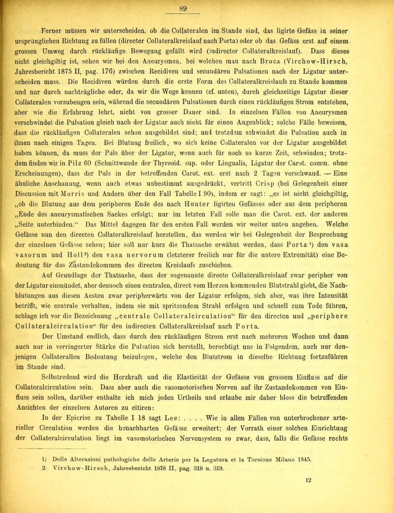 Ferner müssen wir unterscheiden, ob die Collateralen im Stande sind, das ligirte Gefäss in seiner ursprünglichen Richtung zu füllen (directer Collateralkreislauf nach Porta) oder ob das Gefäss erst auf einem grossen Umweg durch rückläufige Bewegung gefüllt wird (indirecter Collateralkreislauf). Dass dieses nicht gleichgiltig ist, sehen wir bei den Aneurysmen, bei welchen man nach Broca (Virchow-Hirsch, Jahresbericht 1875 II, pag. 176) zwischen Recidiven und secundären Pulsationen nach der Ligatur unter- scheiden muss. Die Recidiven würden durch die erste Form des Collateralkreislaufs zu Stande kommen und nur durch nachträgliche oder, da wir die Wege kennen (cf. unten), durch gleichzeitige Ligatur dieser Collateralen vorzubeugen sein, während die secundären Pulsationen durch einen rückläufigen Strom entstehen, aber wie die Erfahrung lehrt, nicht von grosser Dauer sind. In einzelnen Fällen von Aneurysmen verschwindet die Pulsation gleich nach der Ligatur auch nicht für einen Augenblick; solche Fälle beweisen, dass die rückläufigen Collateralen schon ausgebildet sind; und trotzdem schwindet die Pulsation auch in ihnen nach einigen Tagen. Bei Blutung freilich, wo sich keine Collateralen vor der Ligatur ausgebildet haben können, da muss der Puls über der Ligatur, wenn auch für noch so kurze Zeit, schwinden; trotz- dem finden wir in Pilz 60 (Schnittwunde der Thyreoid. sup. oder Lingualis, Ligatur der Carot. comm. ohne Erscheinungen), dass der Puls in der betreffenden Carot. ext. erst nach 2 Tagen verschwand.—Eine ähnliche Anschauung, wenn auch etwas unbestimmt ausgedrückt, vertritt Crisp (bei Gelegenheit einer Discussion mit Morris und Andern über den Fall Tabelle 190), indem er sagt: „es ist nicht gleichgiltig, „ob die Blutung aus dem peripheren Ende des nach Hunter ligirteu Gefässes oder aus dem peripheren „Ende des aneurysmatischen Sackes erfolgt; nur im letzten Fall solle man die Carot. ext. der anderen „Seite unterbinden.“ Das Mittel dagegen für den ersten Fall werden wir weiter unten angeben. Welche Gefässe nun den directen Collateralkreislauf herstellen, das werden wir bei Gelegenheit der Besprechung der einzelnen Gefässe sehen; hier soll nur kurz die Thatsache erwähnt werden, dass Porta') den vasa vasorum und Holl1 2) den vasa nervorum (letzterer freilich nur für die untere Extremität) eine Be- deutung für das Zustandekommen des directen Kreislaufs zuschieben. Auf Grundlage der Thatsache, dass der sogenannte directe Collateralkreislauf zwar peripher von der Ligatur einmündet, aber dennoch einen centralen, direct vom Herzen kommenden Blutstrahl giebt, die Nach- blutungen aus diesen Aesten zwar peripherwärts von der Ligatur erfolgen, sich aber, was ihre Intensität betrifft, wie centrale verhalten, indem sie mit spritzendem Strahl erfolgen und schnell zum Tode führen, schlage ich vor die Bezeichnung „centrale Collateralcirculation“ für den directen und „periphere Collateralcirculation“ für den indirecten Collateralkreislauf nach Porta. Der Umstand endlich, dass durch den rückläufigen Strom erst nach mehreren Wochen und dann auch nur in verringerter Stärke die Pulsation sich herstellt, berechtigt uns in Folgendem, auch nur den- jenigen Collaterallen Bedeutung beizulegen, welche den Blutstrom in dieselbe Richtung fortzuführen im Stande sind. Selbstredend wird die Herzkraft und die Elasticität der Gefässe von grossem Einfluss auf die Collateralcirculation sein. Dass aber auch die vasomotorischen Nerven auf ihr Zustandekommen von Ein- fluss sein sollen, darüber enthalte ich mich jeden Urtheils und erlaube mir daher bloss die betreffenden Ansichten der einzelnen Autoren zu citiren: In der Epicrise zu Tabelle I 18 sagt Lee: .... Wie in allen Fällen von unterbrochener arte- rieller Circulation werden die benachbarten Gefässe erweitert; der Vorrath einer solchen Einrichtung der Collateralcirculation liegt im vasomotorischen Nervensystem so zwar, dass, falls die Gefässe rechts 1) Delle Alterazioni pathologiche delle Arterie per la Legatura et la Torsione Milano 1845. 2’ Virchow-Hirsch, Jahresbericht 1878 II, pag. 318 u. 319. 12