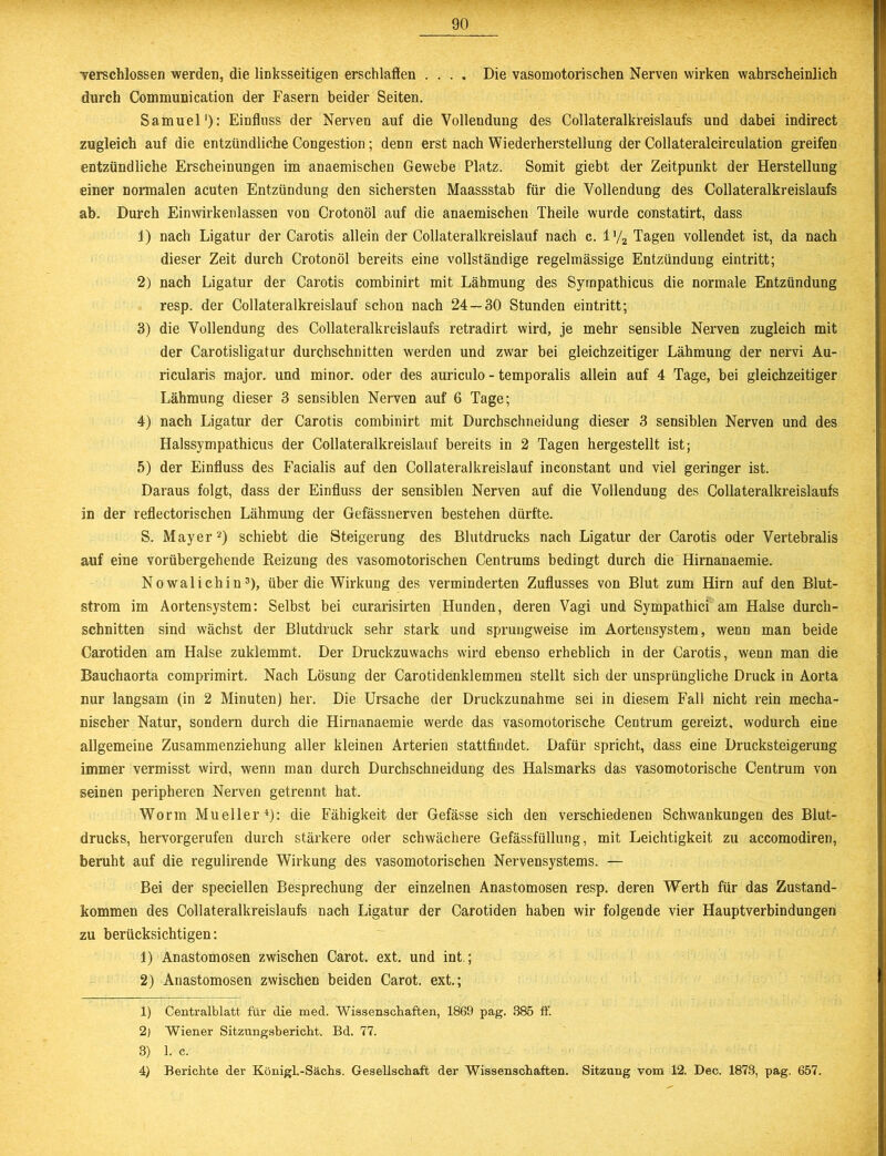 verschlossen werden, die linksseitigen erschlaffen .... Die vasomotorischen Nerven wirken wahrscheinlich durch Communication der Fasern beider Seiten. Samuel1): Einfluss der Nerven auf die Vollendung des Collateralkreislaufs und dabei indirect zugleich auf die entzündliche Congestion; denn erst nach Wiederherstellung der Collateralcirculation greifen entzündliche Erscheinungen im anaemischen Gewebe Platz. Somit giebt der Zeitpunkt der Herstellung einer normalen acuten Entzündung den sichersten Maassstab für die Vollendung des Collateralkreislaufs ab. Durch Einwirkenlassen von Crotonöl auf die anaemischen Theile wurde constatirt, dass 1) nach Ligatur der Carotis allein der Collateralkreislauf nach c. l'/2 Tagen vollendet ist, da nach dieser Zeit durch Crotonöl bereits eine vollständige regelmässige Entzündung eintritt; 2) nach Ligatur der Carotis combinirt mit Lähmung des Sympathicus die normale Entzündung resp. der Collateralkreislauf schon nach 24—30 Stunden eintritt; 3) die Vollendung des Collateralkreislaufs retradirt wird, je mehr sensible Nerven zugleich mit der Carotisligatur durchschnitten werden und zwar bei gleichzeitiger Lähmung der nervi Au- ricularis major. und minor. oder des auriculo - temporalis allein auf 4 Tage, bei gleichzeitiger Lähmung dieser 3 sensiblen Nerven auf 6 Tage; 4) nach Ligatur der Carotis combinirt mit Durchschneidung dieser 3 sensiblen Nerven und des Halssympathicus der Collateralkreislauf bereits in 2 Tagen hergestellt ist; 5) der Einfluss des Facialis auf den Collateralkreislauf inconstant und viel geringer ist. Daraus folgt, dass der Einfluss der sensiblen Nerven auf die Vollendung des Collateralkreislaufs in der reflectorischen Lähmung der Gefässnerven bestehen dürfte. S. Mayer2) schiebt die Steigerung des Blutdrucks nach Ligatur der Carotis oder Vertebralis auf eine vorübergehende Reizung des vasomotorischen Centrums bedingt durch die Hirnanaemie. Nowalichin3), über die Wirkung des verminderten Zuflusses von Blut zum Hirn auf den Blut- strom im Aortensystem: Selbst bei curarisirten Hunden, deren Vagi und Sympathici am Halse durch- schnitten sind wächst der Blutdruck sehr stark und sprungweise im Aortensystem, wenn man beide Carotiden am Halse zuklemmt. Der Druckzuwachs wird ebenso erheblich in der Carotis, wenn man die Bauchaorta comprimirt. Nach Lösung der Carotidenklemmen stellt sich der unsprüngliche Druck in Aorta nur langsam (in 2 Minuten) her. Die Ursache der Druckzunahme sei in diesem Fall nicht rein mecha- nischer Natur, sondern durch die Hirnanaemie werde das vasomotorische Centrum gereizt, wodurch eine allgemeine Zusammenziehung aller kleinen Arterien stattfindet. Dafür spricht, dass eine Drucksteigerung immer vermisst wird, wenn man durch Durchschneidung des Halsmarks das vasomotorische Centrum von seinen peripheren Nerven getrennt hat. Worin Mueller4): die Fähigkeit der Gefässe sich den verschiedenen Schwankungen des Blut- drucks, hervorgerufen durch stärkere oder schwächere Gefässfüllung, mit Leichtigkeit zu accomodiren, beruht auf die regulirende Wirkung des vasomotorischen Nervensystems. — Bei der speciellen Besprechung der einzelnen Anastomosen resp. deren Werth für das Zustand- kommen des Collateralkreislaufs nach Ligatur der Carotiden haben wir folgende vier Hauptverbindungen zu berücksichtigen: 1) Anastomosen zwischen Carot. ext. und int.; 2) Anastomosen zwischen beiden Carot. ext.; 1) Centralblatt für die med. Wissenschaften, 1869 pag. 385 ff. 2) Wiener Sitzungsbericht. Bd. 77. 3) 1. c. 4) Berichte der Königl.-Sächs. Gesellschaft der Wissenschaften. Sitzung vom 12. Dec. 1873, pag. 657.