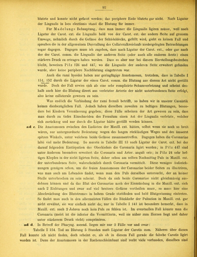 blutete und konnte nicht gefasst werden; das periphere Ende blutete gar nicht. Nach Ligatur der Lingualis in loco electionis stand die Blutung für immer. Für Madelungs Behauptung, dass man immer die Lingualis ligiren müsse, weil nach Ligatur der Carot. ext. die Lingualis bald von der Carot. ext. der andern Seite auf grossem Umwege, nehmlich durch die Gefässe der Schädeldecke, gefüllt wird, giebt es keinen Fall und sprechen die in der allgemeinen Darstellung des Collateralkreislaufs niedergelegten Betrachtungen sogar dagegen. Dagegen muss ich zugeben, dass nach Ligatur der Carot. ext., oder gar nach der der Carot. comm. die Lingualis der anderen Seite (oder auch alle anderen Aeste) einen stärkern Druck zu ertragen haben werden. Dass es aber nur bei diesem Herstellungsbestreben bleibt, beweisen Pilz 126 und 447, wo die Lingualis der anderen Seite erweitert gefunden wurde, aber keine periphere Nachblutung eingetreten war. Auch die rami hyoidei haben nur geringfügige Anastomosen, trotzdem, dass in Tabelle I 151, 152 durch die Ligatur der einen Carot. comm. die Blutung aus diesem Ast nicht gestillt wurde. Doch der Fall erwies sich als eine sehr complicirte Öchussverletzung und scheint des- halb auch hier die Blutung direct aus verletzter Arterie der nicht unterbundenen Seite erfolgt, also keine collaterale gewesen zu sein. Was endlich die Verbindung der rami frenuli betrifft, so haben wir in unserer Casuistik keinen diesbezüglichen Fall. Jedoch haben dieselben zuweilen zu heftigen Blutungen, beson- ders bei Kindern Veranlassung gegeben; diese Fälle scheinen der Art gewesen zu sein, dass man durch zu tiefes Einschneiden des Frenulum einen Ast der Lingualis verletzte, welcher sich zurückzog und nur durch die Ligatur hätte gestillt werden können, ad c. Die Anastomosen zwischen den Endästen der Maxill. ext. hätten, selbst wenn sie noch so breit wären, nur untergeordnete Bedeutung wegen des langen rückläufigen Weges und des äusserst spitzen Winkels, unter welchem beide Gefässe Zusammentreffen. Dagegen haben die Coronariae labii viel mehr Bedeutung. So musste in Tabelle III 13 nach Ligatur der Carot. ext. bei der darauf folgenden Exstirpation des Oberkiefers die Coronaria ligirt werden; in Pilz 447 sind unter Anderem besonders erweitert die Coronaria und Arter. anguli oris; in Pilz 24 sehr hef- tiges Klopfen in der nicht ligirten Seite, daher schon am selben Nachmittag Puls in Maxill. ext. der unterbundenen Seite, wahrscheinlich durch Coronaria vermittelt. Diese wenigen Aufzeich- nungen genügen schon, um die freien Anastomosen der Coronariae beider Seiten zu illustriren, was man auch am Lebenden findet, wenn man den Puls derselben untersucht, der an keiner Stelle unterbrochen zu sein scheint. Doch da sich beide Coronariae nicht gleichmässig aus- dehnen können und da das Blut der Coronariae nach der Einmündung in die Maxill. ext. sich nach 2 Richtungen und zwar auf viel breitere Gefässe vertheilen muss, so muss hier eine Abschwächung des Blutstromes in hohem Grade stattfinden und bald Blutgerinnung eintreten. So findet man auch in den allermeisten Fällen die Rückkehr der Pulsation in Maxill. ext. gar nicht erwähnt, sie war einfach nicht da; nur in Tabelle I 141 ist besonders bemerkt, dass in Maxill. ext. nach 2 Jahren noch kein Puls zu fühlen ist. Im eventuellen Fall könnte man die Coronaria (meist ist die inferior die Vermittlei’in, weil sie näher zum Herzen liegt und daher unter stärkerem Druck steht) comprimiren. ad d. In Betreff der Pharyng. ascend. liegen mir nur 2 Fälle vor und zwar: Tabelle I 154. Tod an Blutung 5 Stunden nach Ligatur der Carotis com. Näheres über diesen Fall konnte ich nicht finden, doch scheint es, als ob in diesem Fall gerade die falsche Carotis ligirt worden ist. Denn der Anastomosen in der Rachenschleimhaut sind recht viele vorhanden, dieselben sind
