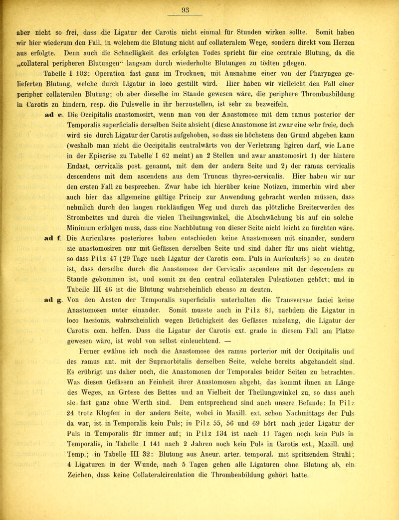 aber nicht so frei, dass die Ligatur der Carotis nicht einmal für Stunden wirken sollte. Somit haben wir hier wiederum den Fall, in welchem die Blutung nicht auf collateralem Wege, sondern direkt vom Herzen aus erfolgte. Denn auch die Schnelligkeit des erfolgten Todes spricht für eine centrale Blutung, da die „collateral peripheren Blutungen“ langsam durch wiederholte Blutungen zu tödten pflegen. Tabelle I 102: Operation fast ganz im Trocknen, mit Ausnahme einer von der Pharyngea ge- lieferten Blutung, welche durch Ligatur in loco gestillt wird. Hier haben wir vielleicht den Fall einer peripher collateralen Blutung; ob aber dieselbe im Stande gewesen wäre, die periphere Thrombusbildung in Carotis zu hindern, resp. die Pulswelle in ihr herzustellen, ist sehr zu bezweifeln. ad e. Die Occipitalis anastomosirt, wenn man von der Anastomose mit dem ramus posterior der Temporalis superficialis derselben Seite absieht (diese Anastomose ist zwar eine sehr freie, doch, wird sie durch Ligatur der Carotis aufgehoben, so dass sie höchstens den Grund abgeben kann (weshalb man nicht die Occipitalis centralwärts von der Verletzung ligiren darf, wie Lane in der Episcrise zu Tabelle I 62 meint) an 2 Stellen und zwar anastomosirt 1) der hintere Endast, cervicalis post, genannt, mit dem der andern Seite und 2) der ramus cervicalis descendens mit dem ascendens aus dem Truncus thyreo-cervicalis. Hier haben wir nur den ersten Fall zu besprechen. Zwar habe ich hierüber keine Notizen, immerhin wird aber auch hier das allgemeine gültige Princip zur Anwendung gebracht werden müssen, dass nehmlich durch den langen rückläufigen Weg und durch das plötzliche Breiterwerden des Strombettes und durch die vielen Theilungswinkel, die Abschwächung bis auf ein solche Minimum erfolgen muss, dass eine Nachblutung von dieser Seite nicht leicht zu fürchten wäre, ad f. Die Auriculares posteriores haben entschieden keine Anastomosen mit einander, sondern sie anastomosiren nur mit Gefässen derselben Seite und sind daher für uns nicht wichtig, so dass Pilz 47 (29 Tage nach Ligatur der Carotis com. Puls in Auricularis) so zu deuten ist, dass derselbe durch die Anastomose der Cervicalis ascendens mit der descendens zu Stande gekommen ist, und somit zu den central collateralen Pulsationen gehört; und in Tabelle III 46 ist die Blutung wahrscheinlich ebenso zu deuten, ad g. Von den Aesten der Temporalis superficialis unterhalten die Transversae faciei keine Anastomosen unter einander. Somit musste auch in Pilz 81, nachdem die Ligatur in loco laesionis, wahrscheinlich wegen Brüchigkeit des Gefässes misslang, die Ligatur der Carotis com. helfen. Dass die Ligatur der Carotis ext. grade in diesem Fall am Platze gewesen wäre, ist wohl von selbst einleuchtend. — Ferner ewähne ich noch die Anastomose des ramus porterior mit der Occipitalis und des ramus ant. mit der Supraorbitalis derselben Seite, welche bereits abgehandelt sind. Es erübrigt uns daher noch, die Anastomosen der Temporales beider Seiten zu betrachten. Was diesen Gefässen an Feinheit ihrer Anastomosen abgeht, das kommt ihnen an Länge des Weges, an Grösse des Bettes und an Vielheit der Theilungswinkel zu, so dass auch sie fast ganz ohne Werth sind. Dem entsprechend sind auch unsere Befunde: In Pilz 24 trotz Klopfen in der andern Seite, wobei in Maxill. ext. schon Nachmittags der Puls da war, ist in Temporalis kein Puls; in Pilz 55, 56 und 69 hört nach jeder Ligatur der Puls in Temporalis für immer auf; in Pilz 134 ist nach 11 Tagen noch kein Puls in Temporalis, in Tabelle I 141 nach 2 Jahren noch kein Puls in Carotis ext., Maxill. und Temp.; in Tabelle III 32: Blutung aus Aneur. arter. temporal, mit spritzendem Strahl; 4 Ligaturen in der Wunde, nach 5 Tagen gehen alle Ligaturen ohne Blutung ab, ein Zeichen, dass keine Collateralcirculation die Thrombenbildung gehört hatte.