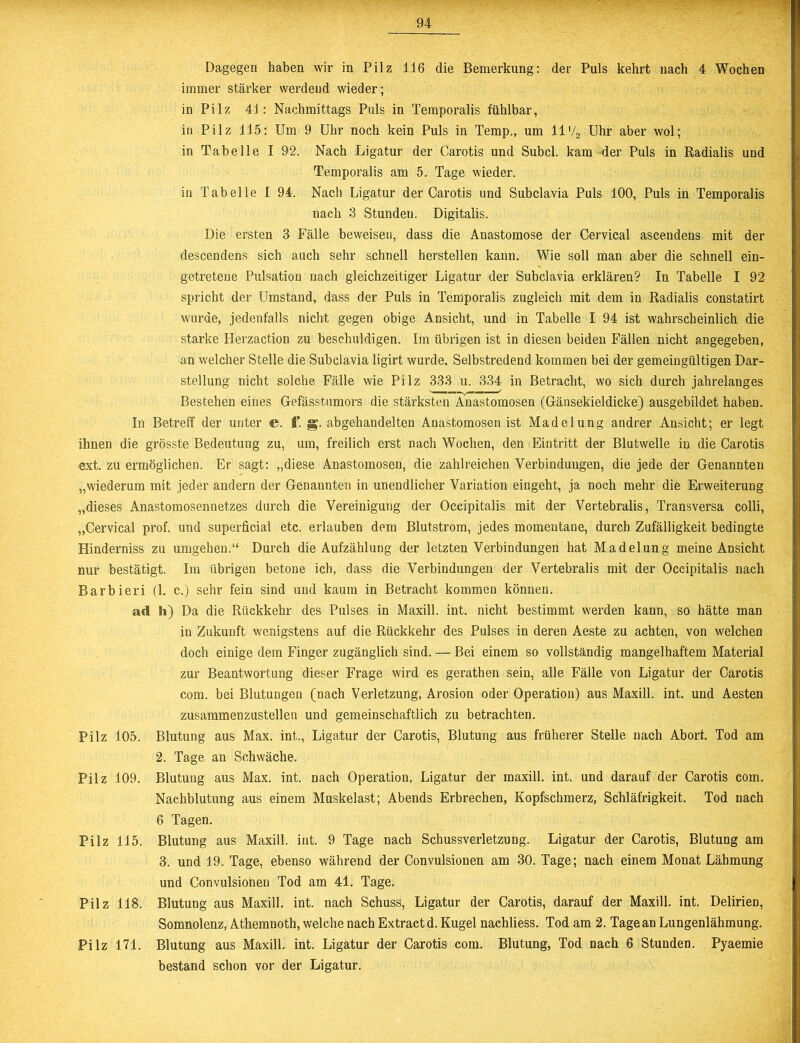Dagegen haben wir in Pilz 116 die Bemerkung: der Puls kehrt nach 4 Wochen immer stärker werdend wieder; in Pilz 41: Nachmittags Puls in Temporalis fühlbar, in Pilz 115: Um 9 Uhr noch kein Puls in Temp., um 11'/2 Uhr aber wol; in Tabelle I 92. Nach Ligatur der Carotis und Subcl. kam der Puls in Radialis und Temporalis am 5. Tage wieder. in Tabelle I 94. Nach Ligatur der Carotis und Subclavia Puls 100, Puls in Temporalis nach 3 Stunden. Digitalis. Die ersten 3 Fälle beweisen, dass die Anastomose der Cervical ascendens mit der descendens sich auch sehr schnell herstellen kann. Wie soll man aber die schnell ein- getreteue Pulsation nach gleichzeitiger Ligatur der Subclavia erklären? In Tabelle I 92 spricht der Umstand, dass der Puls in Temporalis zugleich mit dem in Radialis constatirt wurde, jedenfalls nicht gegen obige Ansicht, und in Tabelle I 94 ist wahrscheinlich die starke Herzaction zu beschuldigen. Im übrigen ist in diesen beiden Fällen nicht angegeben, an welcher Stelle die Subclavia ligirt wurde. Selbstredend kommen bei der gemeingültigen Dar- stellung nicht solche Fälle wie Pilz 333 u. 334 in Betracht, wo sich durch jahrelanges s ■ ■■ ^ Bestehen eines Gefässtumors die stärksten Anastomosen (Gänsekieldicke) ausgebildet haben. In Betreff der unter e. ff. g. abgehandelten Anastomosen ist Madelung andrer Ansicht; er legt ihnen die grösste Bedeutung zu, um, freilich erst nach Wochen, den Eintritt der Blutwelle in die Carotis ext. zu ermöglichen. Er sagt: „diese Anastomosen, die zahlreichen Verbindungen, die jede der Genannten „wiederum mit jeder andern der Genannten in unendlicher Variation eingeht, ja noch mehr die Erweiterung „dieses Anastomosennetzes durch die Vereinigung der Occipitalis mit der Vertebralis, Transversa colli, „Cervical prof. und superficial etc. erlauben dem Blutstrom, jedes momentane, durch Zufälligkeit bedingte Hinderniss zu umgehen.“ Durch die Aufzählung der letzten Verbindungen hat Madelung meine Ansicht nur bestätigt. Im übrigen betone ich, dass die Verbindungen der Vertebralis mit der Occipitalis nach Barbieri (1. c.) sehr fein sind und kaum in Betracht kommen können. ad h) Da die Rückkehr des Pulses in Maxill. int. nicht bestimmt werden kann, so hätte man in Zukunft wenigstens auf die Rückkehr des Pulses in deren Aeste zu achten, von welchen doch einige dem Finger zugänglich sind. — Bei einem so vollständig mangelhaftem Material zur Beantwortung dieser Frage wird es gerathen sein, alle Fälle von Ligatur der Carotis com. bei Blutungen (nach Verletzung, Arosion oder Operation) aus Maxill. int. und Aesten zusammenzustellen und gemeinschaftlich zu betrachten. Pilz 105. Blutung aus Max. int., Ligatur der Carotis, Blutung aus früherer Stelle nach Abort. Tod am 2. Tage an Schwäche. Pilz 109. Blutung aus Max. int. nach Operation, Ligatur der maxill. int. und darauf der Carotis com. Nachblutung aus einem Muskelast; Abends Erbrechen, Kopfschmerz, Schläfrigkeit. Tod nach 6 Tagen. Pilz 115. Blutung aus Maxill. int. 9 Tage nach Schussverletzung. Ligatur der Carotis, Blutung am 3. und 19. Tage, ebenso während der Convulsionen am 30. Tage; nach einem Monat Lähmung und Convulsionen Tod am 41. Tage. Pilz 118. Blutung aus Maxill. int. nach Schuss, Ligatur der Carotis, darauf der Maxill. int. Delirien, Somnolenz, Athemnoth, welche nach Extractd. Kugel nachliess. Tod am 2. Tage an Lungenlähmung. Pilz 171. Blutung aus Maxill. int. Ligatur der Carotis com. Blutung, Tod nach 6 Stunden. Pyaemie bestand schon vor der Ligatur.