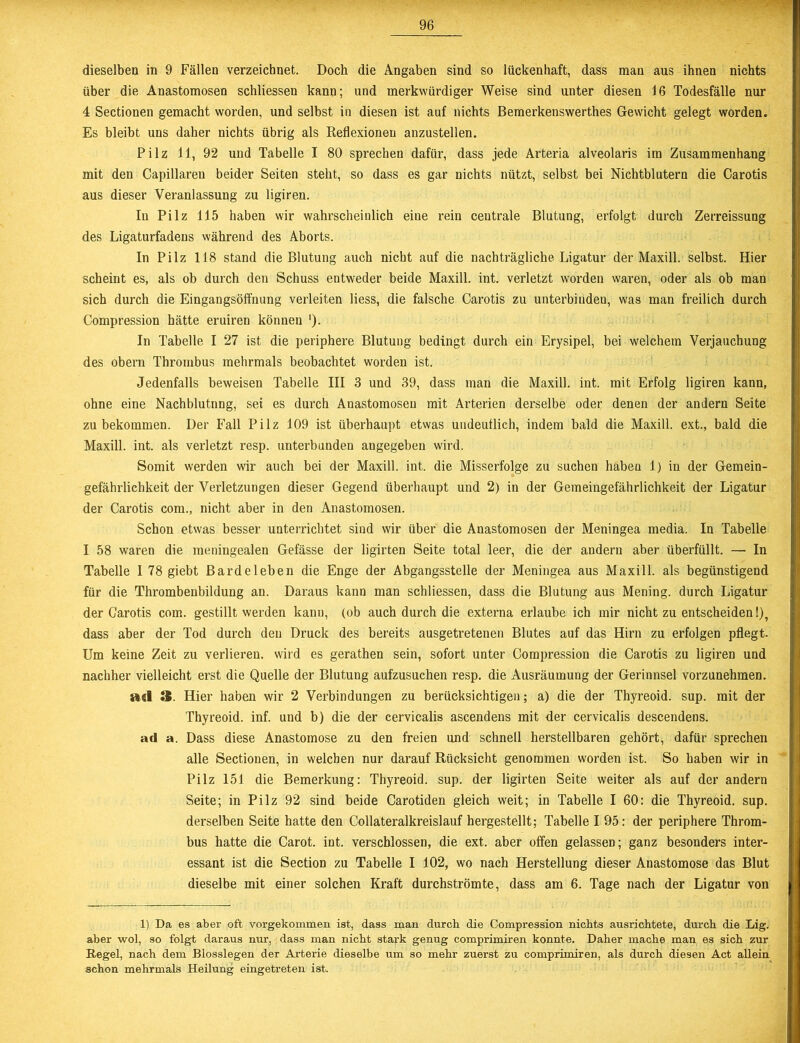 dieselben in 9 Fällen verzeichnet. Doch die Angaben sind so lückenhaft, dass man aus ihnen nichts über die Anastomosen schliessen kann; und merkwürdiger Weise sind unter diesen 16 Todesfälle nur 4 Sectionen gemacht worden, und selbst in diesen ist auf nichts Bemerkenswerthes Gewicht gelegt worden. Es bleibt uns daher nichts übrig als Reflexionen anzustellen. Pilz 11, 92 und Tabelle I 80 sprechen dafür, dass jede Arteria alveolaris im Zusammenhang mit den Capillareu beider Seiten steht, so dass es gar nichts nützt, selbst bei Nichtblutern die Carotis aus dieser Veranlassung zu ligiren. In Pilz 115 haben wir wahrscheinlich eine rein centrale Blutung, erfolgt durch Zerreissung des Ligaturfadens während des Aborts. In Pilz 118 stand die Blutung auch nicht auf die nachträgliche Ligatur der Maxill. selbst. Hier scheint es, als ob durch den Schuss entweder beide Maxill. int. verletzt worden waren, oder als ob man sich durch die Eingangsöffnung verleiten liess, die falsche Carotis zu unterbinden, was man freilich durch Compression hätte eruiren können '). In Tabelle I 27 ist die periphere Blutung bedingt durch ein Erysipel, bei welchem Verjauchung des obern Thrombus mehrmals beobachtet worden ist. Jedenfalls beweisen Tabelle III 3 und 39, dass man die Maxill. int. mit Erfolg ligiren kann, ohne eine Nachblutnng, set es durch Anastomosen mit Arterien derselbe oder denen der andern Seite zu bekommen. Der Fall Pilz 109 ist überhaupt etwas undeutlich, indem bald die Maxill. ext., bald die Maxill. int. als verletzt resp. unterbunden angegeben wird. Somit werden wir auch bei der Maxill. int. die Misserfolge zu suchen haben 1) in der Gemein- gefährlichkeit der Verletzungen dieser Gegend überhaupt und 2) in der Gemeingefährlichkeit der Ligatur der Carotis com., nicht aber in den Anastomosen. Schon etwas besser unterrichtet sind wir über die Anastomosen der Meningea media. In Tabelle I 58 waren die meningealen Gefässe der ligirten Seite total leer, die der andern aber überfüllt. — In Tabelle 1 78 giebt Bardeleben die Enge der Abgangsstelle der Meningea aus Maxill. als begünstigend für die Thrombenbildung an. Daraus kann man schliessen, dass die Blutung aus Mening. durch Ligatur der Carotis com. gestillt werden kann, (ob auch durch die externa erlaube ich mir nicht zu entscheiden!), dass aber der Tod durch den Druck des bereits ausgetretenen Blutes auf das Hirn zu erfolgen pflegt. Um keine Zeit zu verlieren, wird es gerathen sein, sofort unter Compression die Carotis zu ligiren und nachher vielleicht erst die Quelle der Blutung aufzusuchen resp. die Ausräumung der Gerinnsel vorzunehmen, ad 3. Hier haben wir 2 Verbindungen zu berücksichtigen; a) die der Thyreoid. sup. mit der Thyreoid. inf. und b) die der cervicalis ascendens mit der cervicalis descendens. ad a. Dass diese Anastomose zu den freien und schnell herstellbaren gehört, dafür sprechen alle Sectionen, in welchen nur darauf Rücksicht genommen worden ist. So haben wir in Pilz 151 die Bemerkung: Thyreoid. sup. der ligirten Seite weiter als auf der andern Seite; in Pilz 92 sind beide Carotiden gleich weit; in Tabelle I 60: die Thyreoid. sup. derselben Seite hatte den Collateralkreislauf hergestellt; Tabelle I 95: der periphere Throm- bus hatte die Carot. int. verschlossen, die ext. aber offen gelassen; ganz besonders inter- essant ist die Section zu Tabelle I 102, wo nach Herstellung dieser Anastomose das Blut dieselbe mit einer solchen Kraft durchströmte, dass am 6. Tage nach der Ligatur von 1) Da es aber oft vorgekommen ist, dass man durch die Compression nichts ausrichtete, durch die Lig. aber wol, so folgt daraus nur, dass man nicht stark genug comprimiren konnte. Daher mache man es sich zur Regel, nach dem Blosslegen der Arterie dieselbe um so mehr zuerst zu comprimiren, als durch diesen Act allein schon mehrmals Heilung eingetreten ist.