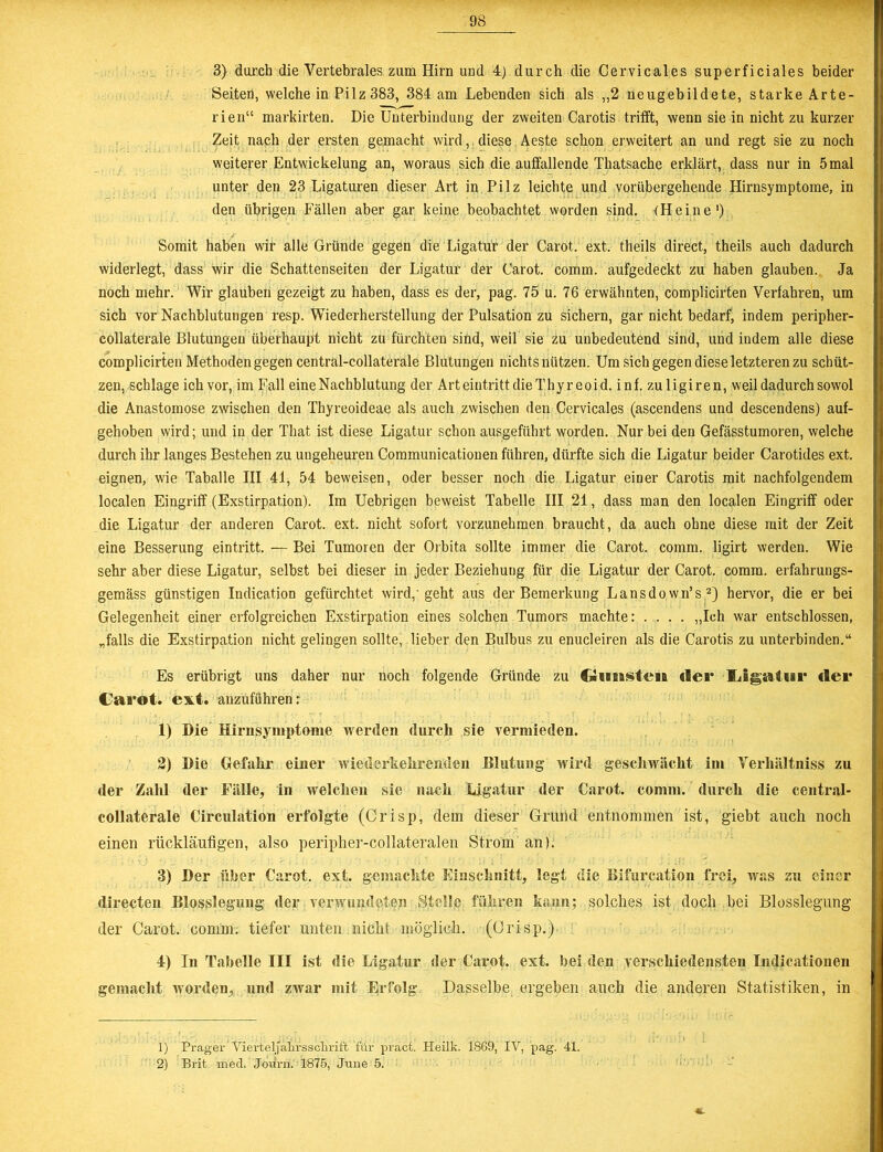 3) durch die Vertebrales zum Hirn und 4) durch die Cervicales superficiales beider Seiten, welche in Pilz 383, 384 am Lebenden sich als „2 neugebildete, starke Arte- rien“ markirten. Die Unterbindung der zweiten Carotis trifft, wenn sie in nicht zu kurzer Zeit nach der ersten gemacht wird,. diese Aeste schon erweitert an und regt sie zu noch weiterer Entwickelung an, woraus sich die auffallende Thatsache erklärt, dass nur in 5 mal unter den 23 Ligaturen dieser Art in Pilz leichte und vorübergehende Hirnsymptome, in den übrigen Fällen aber gar keine beobachtet worden sind. (Heine1) Somit haben wir alle Gründe gegen die Ligatur der Carot. ext. theils direct, theils auch dadurch widerlegt, dass wir die Schattenseiten der Ligatur der Carot. comm. aufgedeckt zu haben glauben. Ja noch mehr. Wir glauben gezeigt zu haben, dass es der, pag. 75 u. 76 erwähnten, complicirten Verfahren, um sich vor Nachblutungen resp. Wiederherstellung der Pulsation zu sichern, gar nicht bedarf, indem peripher- collaterale Blutungen überhaupt nicht zu fürchten sind, weil sie zu unbedeutend sind, und indem alle diese complicirten Methoden gegen central-collaterale Blutungen nichts nützen. Um sich gegen diese letzteren zu schüt- zen, schlage ich vor, im Fall eine Nachblutung der ArteintrittdieThyreoid. inf. zuligiren, weil dadurch sowol die Anastomose zwischen den Thyreoideae als auch zwischen den Cervicales (ascendens und descendens) auf- gehoben wird; und in der That ist diese Ligatur schon ausgeführt worden. Nur bei den Gefässtumoren, welche durch ihr langes Bestehen zu ungeheuren Communicationen führen, dürfte sich die Ligatur beider Carotides ext. eignen, wie Taballe III 41, 54 beweisen, oder besser noch die Ligatur einer Carotis mit nachfolgendem localen Eingriff (Exstirpation). Im Uebrigen beweist Tabelle III 21, dass man den localen Eingriff oder die Ligatur der anderen Carot. ext. nicht sofort vorzunehmen braucht, da auch ohne diese mit der Zeit eine Besserung eintritt. — Bei Tumoren der Orbita sollte immer die Carot. comm. ligirt werden. Wie sehr aber diese Ligatur, selbst bei dieser in jeder Beziehung für die Ligatur der Carot. comm. erfahrungs- gemäss günstigen Indication gefürchtet wird,'geht aus der Bemerkung Lansdown’s2) hervor, die er bei Gelegenheit einer erfolgreichen Exstirpation eines solchen Tumors machte: .... „Ich war entschlossen, „falls die Exstirpation nicht gelingen sollte, lieber den Bulbus zu enucleiren als die Carotis zu unterbinden.“ Es erübrigt uns daher nur noch folgende Gründe zu QmisteiB der Xigatur der Carot. ext. anzuführen r 1) Die Hirnsymptome werden durch sie vermieden. 2) Die Gefahr einer wiederkehrenden Blutung wird geschwächt im Verliältniss zu der Zalil der Fälle, in welchen sie nach Ligatur der Carot. comm. durch die central- collaterale Circulation erfolgte (Crisp, dem dieser Grund entnommen ist, giebt auch noch einen rückläufigen, also peripher-collateralen Strom an). 3) Der über Carot. ext. gemachte Einschnitt, legt die Bifurcation frei, was zu einer directen Blosslegung der verwundeten Stelle führen kann; solches ist doch bei Blosslegung der Carot. comm. tiefer unten nicht möglich. (Crisp.) 4) In Tabelle III ist die Ligatur der Carot. ext. bei den verschiedensten Indicationen gemacht worden, und zwar mit Erfolg. Dasselbe ergeben auch die anderen Statistiken, in 1) Prager Vierteljahrssclirift für pract. Heilk. 1869, IV, pag. 41. 2) Brit med. Joürn. 1875, June 5. *.