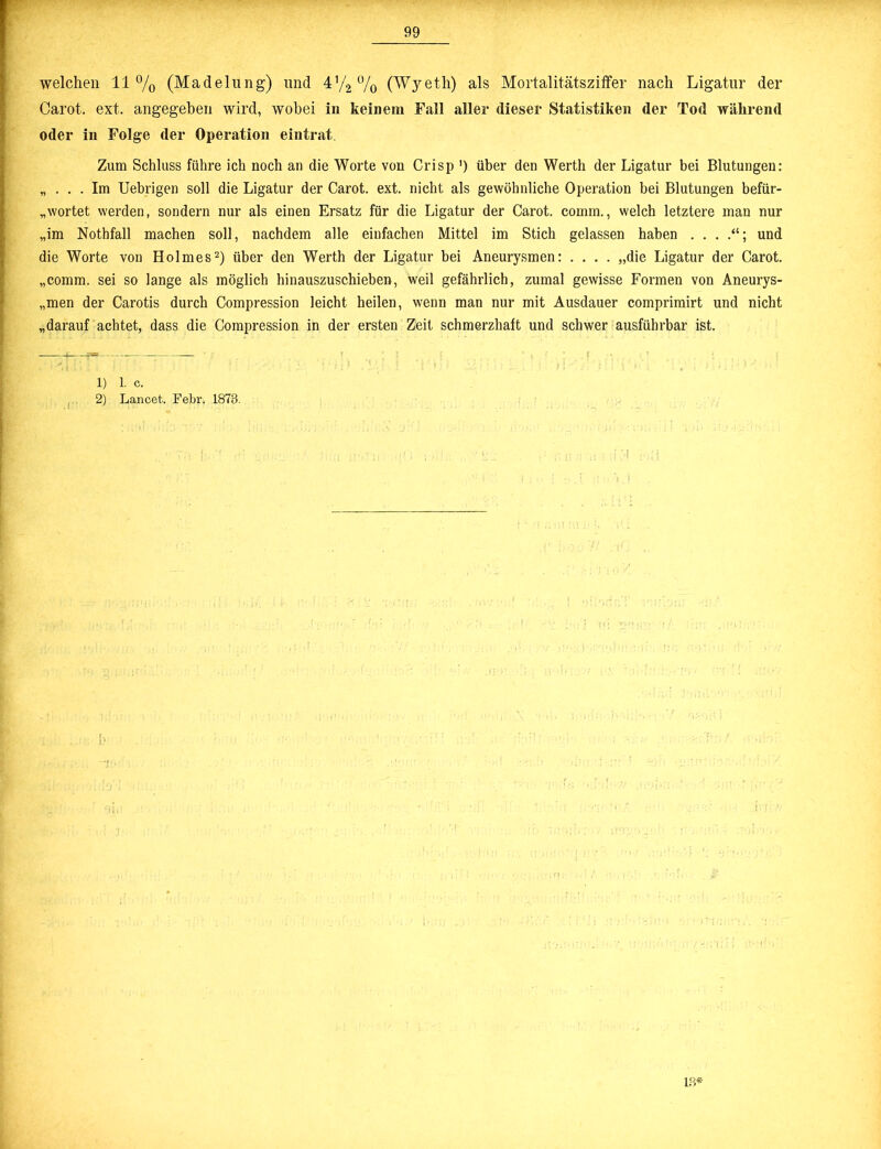 welchen 11% (Madelung) und 4(4% (Wyeth) als Mortalitätsziffer nach Ligatur der Carot. ext. angegeben wird, wobei in keinem Fall aller dieser Statistiken der Tod während oder in Folge der Operation eintrat. Zum Schluss führe ich noch an die Worte von Crisp ') über den Werth der Ligatur bei Blutungen: „ ... Im Uebrigen soll die Ligatur der Carot. ext. nicht als gewöhnliche Operation bei Blutungen befür- wortet werden, sondern nur als einen Ersatz für die Ligatur der Carot. comm., welch letztere man nur „im Nothfall machen soll, nachdem alle einfachen Mittel im Stich gelassen haben und die Worte von Holmes2) über den Werth der Ligatur bei Aneurysmen: .... „die Ligatur der Carot. „comm. sei so lange als möglich hinauszuschieben, weil gefährlich, zumal gewisse Formen von Aneurys- „men der Carotis durch Compression leicht heilen, wenn man nur mit Ausdauer comprimirt und nicht „darauf achtet, dass die Compression in der ersten Zeit schmerzhaft und schwer ausführbar ist. 1) 1. c. 2) Lancet. Febr. 1873. 13*
