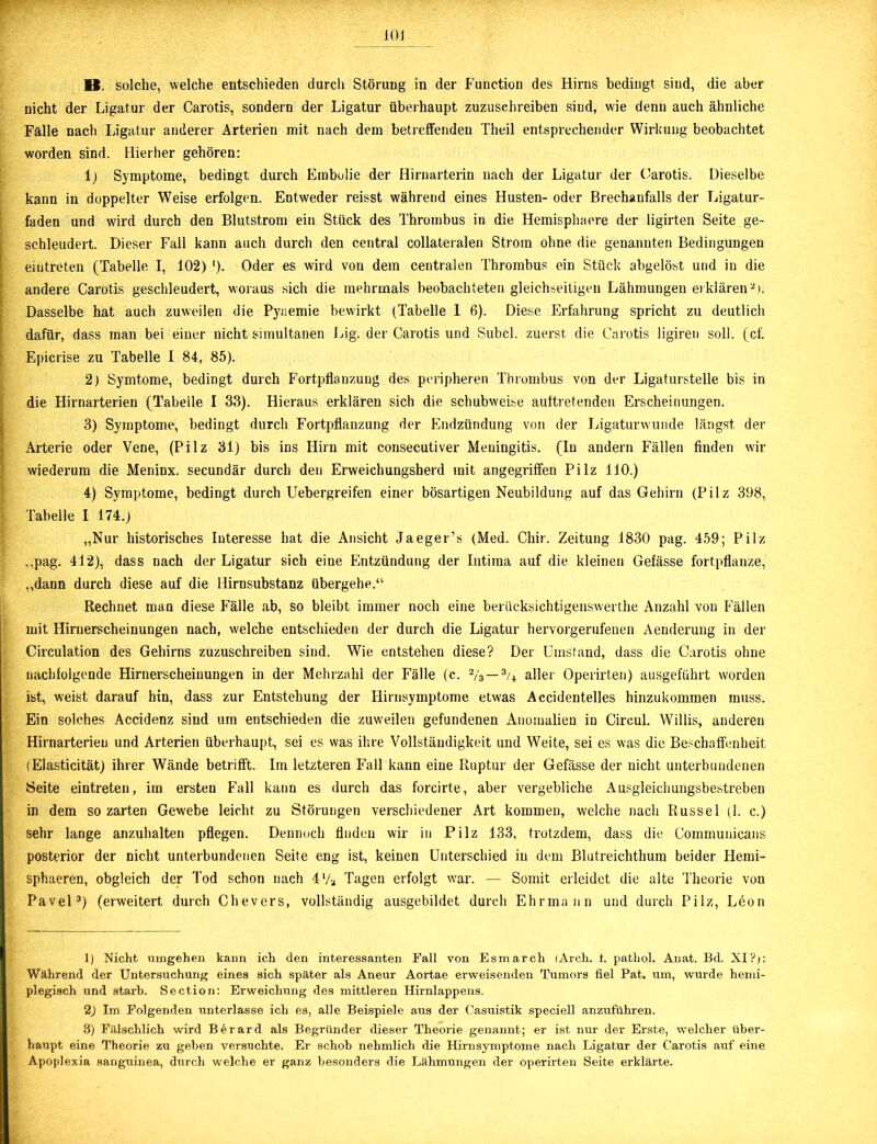 IS. solche, welche entschieden durch Störung in der Function des Hirns bedingt sind, die aber nicht der Ligatur der Carotis, sondern der Ligatur überhaupt zuzuschreiben siud, wie denn auch ähnliche Fälle nach Ligatur anderer Arterien mit nach dem betreffenden Theil entsprechender Wirkung beobachtet worden sind. Hierher gehören: 1) Symptome, bedingt durch Embolie der Hirnarterin nach der Ligatur der Carotis. Dieselbe kann in doppelter Weise erfolgen. Entweder reisst während eines Husten- oder Brechanfalls der Ligatur- faden und wird durch den Blutstrom ein Stück des Thrombus in die Hemisphaere der ligirten Seite ge- schleudert. Dieser Fall kann auch durch den central collateralen Strom ohne die genannten Bedingungen eintreten (Tabelle I, 102) Oder es wird von dem centralen Thrombus ein Stück abgelöst und in die I andere Carotis geschleudert, woraus sich die mehrmals beobachteten gleichseitigen Lähmungen erklären1 2). Dasselbe hat auch zuweilen die Pyaemie bewirkt (Tabelle 1 6). Diese Erfahrung spricht zu deutlich dafür, dass man bei einer nicht simultanen Lig. der Carotis und Subcl. zuerst die Carotis ligiren soll. (cf. Epicrise zu Tabelle I 84, 85). 2) Symtome, bedingt durch Fortpflanzung des peripheren Thrombus von der Ligaturstelle bis in die Hirnarterien (Tabelle I 33). Hieraus erklären sich die schubweise auftretenden Erscheinungen. 3) Symptome, bedingt durch Fortpflanzung der Endzündung von der Ligaturwunde längst der Arterie oder Vene, (Pilz 31) bis ins Hirn mit cousecutiver Meningitis. (In andern Fällen finden wir wiederum die Meninx. secundär durch den Erweichungsherd mit angegriffen Pilz 110.) 4) Symptome, bedingt durch Uebergreifen einer bösartigen Neubildung auf das Gehirn (Pilz 398, Tabelle 1 174.) „Nur historisches Interesse hat die Ansicht Jaeger’s (Med. Chir. Zeitung 1830 pag. 459; Pilz .,pag. 412), dass nach der Ligatur sich eine Entzündung der Intima auf die kleinen Gefässe fortpflanze, „dann durch diese auf die Hirnsubstanz übergehe.“ Rechnet man diese Fälle ab, so bleibt immer noch eine berücksichtigenswerthe Anzahl von Fällen mit Hirnerscheinungen nach, welche entschieden der durch die Ligatur hervorgerufenen Aenderung in der Circulation des Gehirns zuzuschreiben sind. Wie entstehen diese? Der Umstand, dass die Carotis ohne nachfolgende Hirnerscheinungen in der Mehrzahl der Fälle (c. 2/3 —3/4 aller Operirten) ausgeführt worden ist, weist darauf hin, dass zur Entstehung der Hirnsymptome etw'as Accidentelles hinzukommen muss. Ein solches Accidenz sind um entschieden die zuweilen gefundenen Anomalien in Circul. Willis, anderen Hirnarterien und Arterien überhaupt, sei es was ihre Vollständigkeit und Weite, sei es was die Beschaffenheit (Elasticität) ihrer Wände betrifft. Im letzteren Fall kann eine Ruptur der Gefässe der nicht unterbundenen Seite eintreten, im ersten Fall kann es durch das forcirte, aber vergebliche Ausgleichungsbestreben in dem so zarten Gewebe leicht zu Störungen verschiedener Art kommen, welche nach Rüssel (1. c.) sehr lange anzuhalten pflegen. Dennoch finden wir in Pilz 133, trotzdem, dass die Communicans posterior der nicht unterbundenen Seite eng ist, keinen Unterschied in dem Blutreichthum beider Hemi- sphaeren, obgleich der Tod schon nach 47* Tagen erfolgt war. — Somit erleidet die alte Theorie von Pavel3) (erweitert durch Chevers, vollständig ausgebildet durch Ehrmann und durch Pilz, Ldon 1) Nicht umgehen kann ich den interessanten Fall von Esmarch (Arch. i. pathol. Anat. Bd. XI?): Während der Untersuchung eines sich später als Aneur Aortae erweisenden Tumors fiel Pat. um, wurde hemi- plegisch und starb. Section: Erweichung des mittleren Hirnlappens. 2) Im Folgenden unterlasse ich es, alle Beispiele aus der Casuistik speciell anzuführen. 3) Fälschlich wird Berard als Begründer dieser Theorie genannt; er ist nur der Erste, welcher über- haupt eine Theorie zu geben versuchte. Er schob nehmlich die Hirnsymptome nach Ligatur der Carotis auf eine Apoplexia sanguinea, durch welche er ganz besonders die Lähmungen der operirten Seite erklärte.