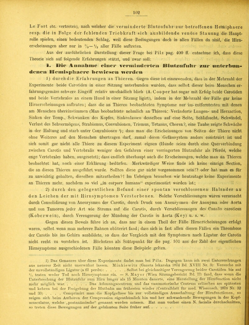 Le Fort etc. vertreten), nach welcher die verminderte Blutzufuhr zur betroffenen Hemiphaere resp. die in Folge der fehlenden Triebkraft sieh ausbildende venöse Stauung die Haupt- rolle spielen, einen bedeutenden Schlag, weil diese Bedingungen doch in allen Fällen da sind, die Hirn- erscheinungen aber nur in V3— y2 aller Fälle auftreten. Aus der ausführlichen Darstellung dieser Frage bei Pilz pag. 400 If. entnehme ich, dass diese Theorie sich auf folgende Erfahrungen stützt, uud zwar soll: I. IMc InmiEiiiie einer vermimäerfeai UliitzsafuSar ®ur (fienen liemispiiaea'e laewiesen lvemlen 1) durch die Erfahrungen an Thieren. Gegen diese ist einzuwenden, dass in der Mehrzahl der Experimente beide Carotiden in einer Sitzung unterbunden wurden, dass selbst dieser beim Menschen er- fahrungsgemäss schwere Eingriff relativ unschädlich blieb (A. Cooper hat sogar mit Erfolg beide Carotiden und beide Vertebrales an einem Hund in einer Sitzung ligirt), indem in der Mehrzahl der Fälle gar keine Hirnerscheinungen auftraten; dass die an Thieren beobachteten Symptome nur im-entferntesten mit denen am Menschen übereinstimmen (Man beobachtete nehmlich an Thieren: Veränderte Lungen- und Herzaction, Sinken der Temp., Sckwanken des Kopfes, Sinkenlassen desselben auf eine Seite, Schlafsucht, Schwindel, Verlust des Sehvermögens, Strabismus, Convulsionen, Trismus, Tetanus, Chorea?, eine Taube zeigte Schwäche in der Haltung und starb unter Convulsionen '); dass man die Erscheinungen von Seiten der Thiere nicht ohne Weiteres auf den Menschen übertragen darf, zumal deren Gefässsystem anders construirt ist und sich somit gar nicht alle Thiere zu diesem Experiment eignen (Hunde seien durch eine Querverbindung zwischen Carotis und Vertebralis weniger den Gefahren einer verringerten Blutzufuhr als Pferde, welche enge Vertebrales haben, ausgesetzt); dass endlich überhaupt auch die Erscheinungen, welche man an Thieren beobachtet hat, noch einer Erklärung bedürfen. Merkwürdiger Weise finde ich keine einzige Section, die an diesen Thieren ausgeführt wurde. Sollten diese gar nicht vorgenommen sein!? oder hat man es für zu unwichtig gehalten, dieselben mitzutheilen?! Im Uebrigen brauchen wir heutzutage keine Experimente an Thieren mehr, nachdem so viel „in corpore humano“ experimentirt worden ist; 2) durch den gelegentlichen Befund einer spontan verschlossenen Halsader an den Leichen der mit Hirnsymptomen Verstorbenen. Solche Verschliessungen waren verursacht durch Consolidirung von Aneurysmen der Carotis, durch Druck von Aneurysmen der Anonyma oder Aorta und von Tumoren jeder Art wie Struma auf die Carotis, durch Verschliessungen des Canalis caroticus (Koberwein), durch Verengerung der Mündung der Carotis in Aorta (Key) u. s. w. Gegen diesen Beweis führe ich an, dass nur in einem Theil der Fälle Hirnerscheinungen erfolgt waren, selbst wenn man mehrere Bahnen obliterirt fand; dass sich in fast allen diesen Fällen ein Thrombose der Carotis bis ins Gehirn ausbildete, so dass der Vergleich mit den Symptomen nach Ligatur der Carotis nicht recht zu verstehen ist. Höchstens als Stützpunkt für die pag. 101 aus der Zahl der eigentlichen Hirnsymptome ausgeschiedenen Fälle könnten diese Beispiele gelten. 1) Das Genauere über diese Experimente findet man bei Pilz. Dagegen kann ich zwei Untersuchungen aus neuerer Zeit nicht unerwähnt lassen. Minkiewitz (Gazeta lekarska 1874 Bd. XVIII Nr. 3): Versuche mit der unvollständigen Ligatur (a fil perdu): Selbst bei gleichzeitiger Verengerung beider Carotiden bis auf i/3 traten weder Tod noch Hirnsymptome ein. — S. Mayer (Wien Sitzungsbericht Bd. 77) fand, dass wenn die Unterbrechung der Blutzufuhr zum Hirn länger als 15 Minuten dauerte, eine Herstellung der Hirnfunction nicht mehr möglich war Das Atlimungscentrum und das vasomotorische Centrum erlöschen am spätesten und kehren bei der Freigebung der Blutbahn am frühesten wieder (Centralblatt für med. Wissensch. 1878 Nr. 32 und 33) ... . Comprimirt man die Kopfgefässe bis zur vollständigen Ausschaltung der Hirnfunctionen, so zeigen sich beim Aufhören der Compression eigenthümlich hin und her schwankende Bewegungen in der Kopf- musculatur, welche „postanämische“ genannt werden müssen. Hat man vorher einen N. facialis durchschnitten, so treten diese Bewegungen auf der gelähmten Seite früher auf.